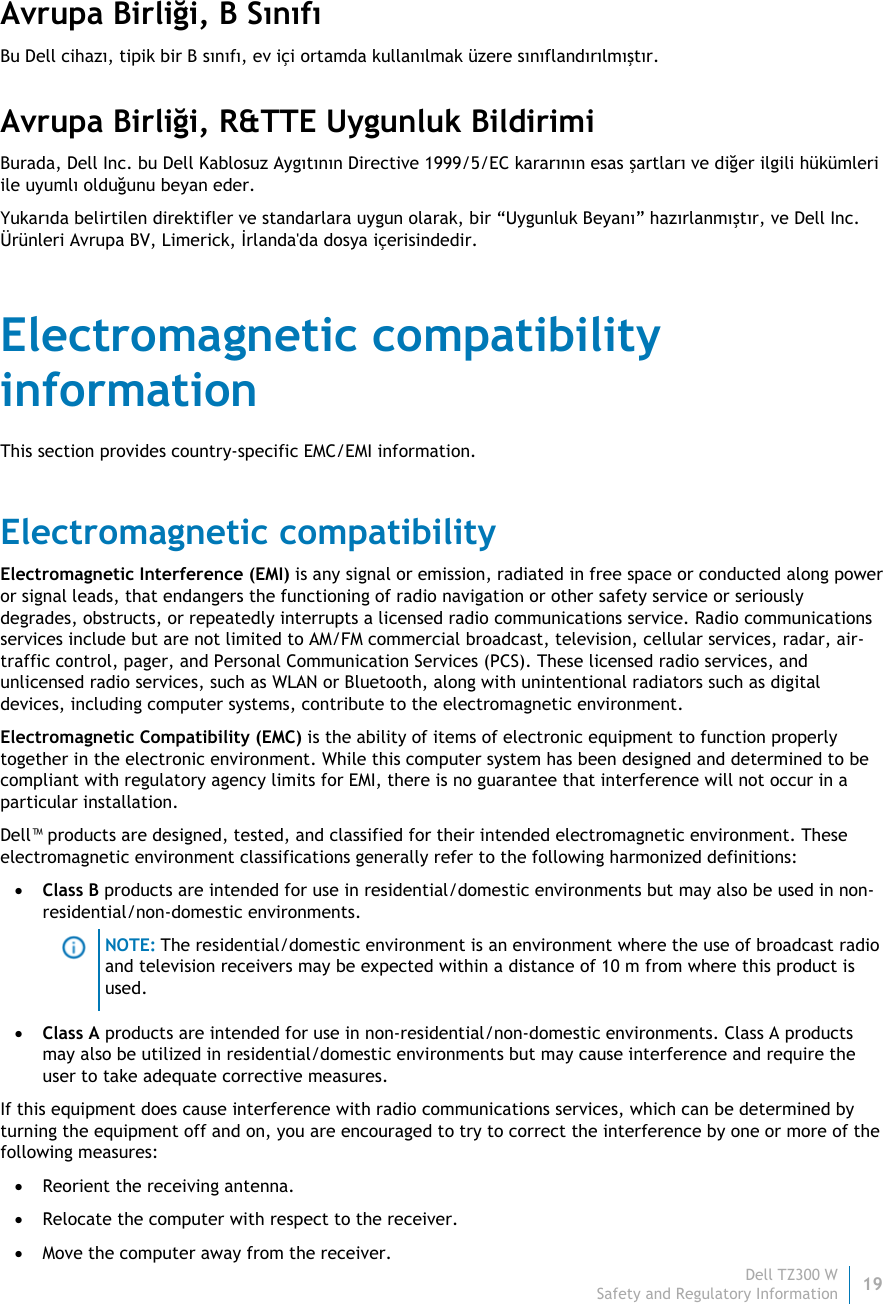 Dell TZ300 W19 Safety and Regulatory Information    Avrupa Birliği, B Sınıfı Bu Dell cihazı, tipik bir B sınıfı, ev içi ortamda kullanılmak üzere sınıflandırılmıştır.  Avrupa Birliği, R&amp;TTE Uygunluk Bildirimi  Burada, Dell Inc. bu Dell Kablosuz Aygıtının Directive 1999/5/EC kararının esas şartları ve diğer ilgili hükümleri ile uyumlı olduğunu beyan eder. Yukarıda belirtilen direktifler ve standarlara uygun olarak, bir “Uygunluk Beyanı” hazırlanmıştır, ve Dell Inc. Ürünleri Avrupa BV, Limerick, İrlanda&apos;da dosya içerisindedir. Electromagnetic compatibility information This section provides country-specific EMC/EMI information. Electromagnetic compatibility Electromagnetic Interference (EMI) is any signal or emission, radiated in free space or conducted along power or signal leads, that endangers the functioning of radio navigation or other safety service or seriously degrades, obstructs, or repeatedly interrupts a licensed radio communications service. Radio communications services include but are not limited to AM/FM commercial broadcast, television, cellular services, radar, air-traffic control, pager, and Personal Communication Services (PCS). These licensed radio services, and unlicensed radio services, such as WLAN or Bluetooth, along with unintentional radiators such as digital devices, including computer systems, contribute to the electromagnetic environment. Electromagnetic Compatibility (EMC) is the ability of items of electronic equipment to function properly together in the electronic environment. While this computer system has been designed and determined to be compliant with regulatory agency limits for EMI, there is no guarantee that interference will not occur in a particular installation.  Dell™ products are designed, tested, and classified for their intended electromagnetic environment. These electromagnetic environment classifications generally refer to the following harmonized definitions:  Class B products are intended for use in residential/domestic environments but may also be used in non-residential/non-domestic environments.  NOTE: The residential/domestic environment is an environment where the use of broadcast radio and television receivers may be expected within a distance of 10 m from where this product is used.  Class A products are intended for use in non-residential/non-domestic environments. Class A products may also be utilized in residential/domestic environments but may cause interference and require the user to take adequate corrective measures. If this equipment does cause interference with radio communications services, which can be determined by turning the equipment off and on, you are encouraged to try to correct the interference by one or more of the following measures:  Reorient the receiving antenna.  Relocate the computer with respect to the receiver.  Move the computer away from the receiver. 