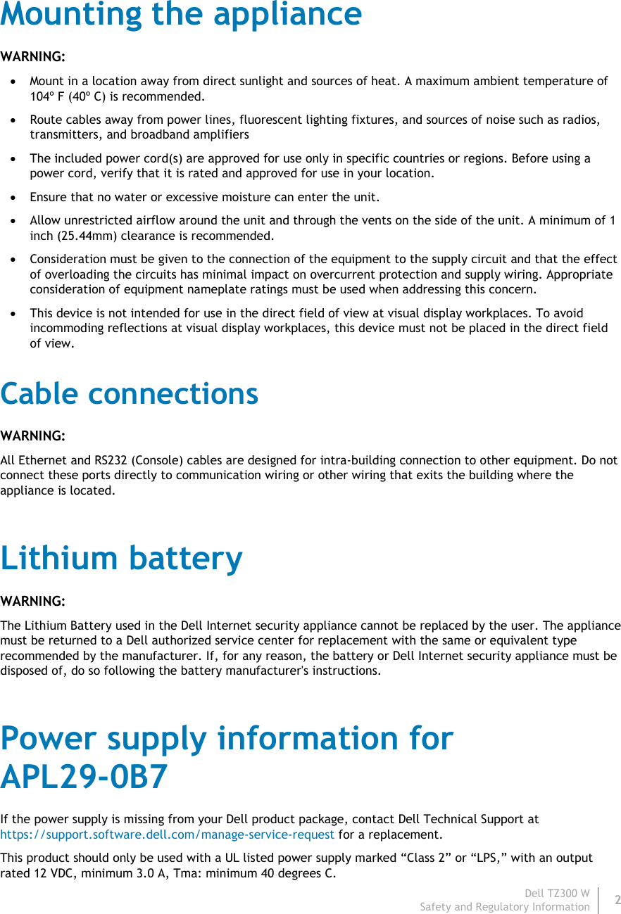 Dell TZ300 W 2 Safety and Regulatory Information    Mounting the appliance WARNING:  Mount in a location away from direct sunlight and sources of heat. A maximum ambient temperature of 104º F (40º C) is recommended.  Route cables away from power lines, fluorescent lighting fixtures, and sources of noise such as radios, transmitters, and broadband amplifiers  The included power cord(s) are approved for use only in specific countries or regions. Before using a power cord, verify that it is rated and approved for use in your location.  Ensure that no water or excessive moisture can enter the unit.  Allow unrestricted airflow around the unit and through the vents on the side of the unit. A minimum of 1 inch (25.44mm) clearance is recommended.  Consideration must be given to the connection of the equipment to the supply circuit and that the effect of overloading the circuits has minimal impact on overcurrent protection and supply wiring. Appropriate consideration of equipment nameplate ratings must be used when addressing this concern.  This device is not intended for use in the direct field of view at visual display workplaces. To avoid incommoding reflections at visual display workplaces, this device must not be placed in the direct field of view. Cable connections WARNING: All Ethernet and RS232 (Console) cables are designed for intra-building connection to other equipment. Do not connect these ports directly to communication wiring or other wiring that exits the building where the appliance is located. Lithium battery WARNING: The Lithium Battery used in the Dell Internet security appliance cannot be replaced by the user. The appliance must be returned to a Dell authorized service center for replacement with the same or equivalent type recommended by the manufacturer. If, for any reason, the battery or Dell Internet security appliance must be disposed of, do so following the battery manufacturer&apos;s instructions. Power supply information for  APL29-0B7 If the power supply is missing from your Dell product package, contact Dell Technical Support at https://support.software.dell.com/manage-service-request for a replacement. This product should only be used with a UL listed power supply marked “Class 2” or “LPS,” with an output rated 12 VDC, minimum 3.0 A, Tma: minimum 40 degrees C. 