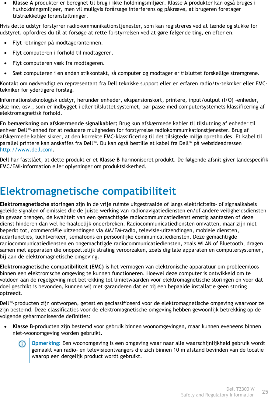 Dell TZ300 W25 Safety and Regulatory Information     Klasse A produkter er beregnet til brug i ikke-holdningsmiljøer. Klasse A produkter kan også bruges i husholdningsmiljøer, men vil muligvis forårsage interferens og påkræve, at brugeren foretager tilstrækkelige foranstaltninger. Hvis dette udstyr forstyrrer radiokommunikationstjenester, som kan registreres ved at tænde og slukke for udstyret, opfordres du til at forsøge at rette forstyrrelsen ved at gøre følgende ting, en efter en:  Flyt retningen på modtagerantennen.  Flyt computeren i forhold til modtageren.  Flyt computeren væk fra modtageren.  Sæt computeren i en anden stikkontakt, så computer og modtager er tilsluttet forskellige strømgrene. Kontakt om nødvendigt en repræsentant fra Dell tekniske support eller en erfaren radio/tv-tekniker eller EMC-tekniker for yderligere forslag. Informationsteknologisk udstyr, herunder enheder, ekspansionskort, printere, input/output (I/O) -enheder, skærme, osv., som er indbygget i eller tilsluttet systemet, bør passe med computersystemets klassificering af elektromagnetisk forhold.  En bemærkning om afskærmende signalkabler: Brug kun afskærmede kabler til tilslutning af enheder til enhver Dell™-enhed for at reducere muligheden for forstyrrelse radiokommunikationstjenester. Brug af afskærmede kabler sikrer, at den korrekte EMC-klassificering til det tilsigtede miljø opretholdes. Et kabel til parallel printere kan anskaffes fra Dell™. Du kan også bestille et kabel fra Dell™ på websideadressen http://www.dell.com. Dell har fastslået, at dette produkt er et Klasse B-harmoniseret produkt. De følgende afsnit giver landespecifik EMC/EMI-information eller oplysninger om produktsikkerhed. Elektromagnetische compatibiliteit Elektromagnetische storingen zijn in de vrije ruimte uitgestraalde of langs elektriciteits- of signaalkabels geleide signalen of emissies die de juiste werking van radionavigatiediensten en/of andere veiligheidsdiensten in gevaar brengen, de kwaliteit van een gemachtigde radiocommunicatiedienst ernstig aantasten of deze dienst hinderen dan wel herhaaldelijk onderbreken. Radiocommunicatiediensten omvatten, maar zijn niet beperkt tot, commerciële uitzendingen via AM/FM-radio, televisie-uitzendingen, mobiele diensten, radarfuncties, luchtverkeer, semafoons en persoonlijke communicatiediensten. Deze gemachtigde radiocommunicatiediensten en ongemachtigde radiocommunicatiediensten, zoals WLAN of Bluetooth, dragen samen met apparaten die onopzettelijk straling veroorzaken, zoals digitale apparaten en computersystemen, bij aan de elektromagnetische omgeving. Elektromagnetische compatibiliteit (EMC) is het vermogen van elektronische apparatuur om probleemloos binnen een elektronische omgeving te kunnen functioneren. Hoewel deze computer is ontwikkeld om te voldoen aan de regelgeving met betrekking tot limietwaarden voor elektromagnetische storingen en voor dat doel geschikt is bevonden, kunnen wij niet garanderen dat er bij een bepaalde installatie geen storing optreedt.  Dell™-producten zijn ontworpen, getest en geclassificeerd voor de elektromagnetische omgeving waarvoor ze zijn bestemd. Deze classificaties voor de elektromagnetische omgeving hebben gewoonlijk betrekking op de volgende geharmoniseerde definities:  Klasse B-producten zijn bestemd voor gebruik binnen woonomgevingen, maar kunnen eveneens binnen niet-woonomgeving worden gebruikt.  Opmerking: Een woonomgeving is een omgeving waar naar alle waarschijnlijkheid gebruik wordt gemaakt van radio- en televisieontvangers die zich binnen 10 m afstand bevinden van de locatie waarop een dergelijk product wordt gebruikt. 