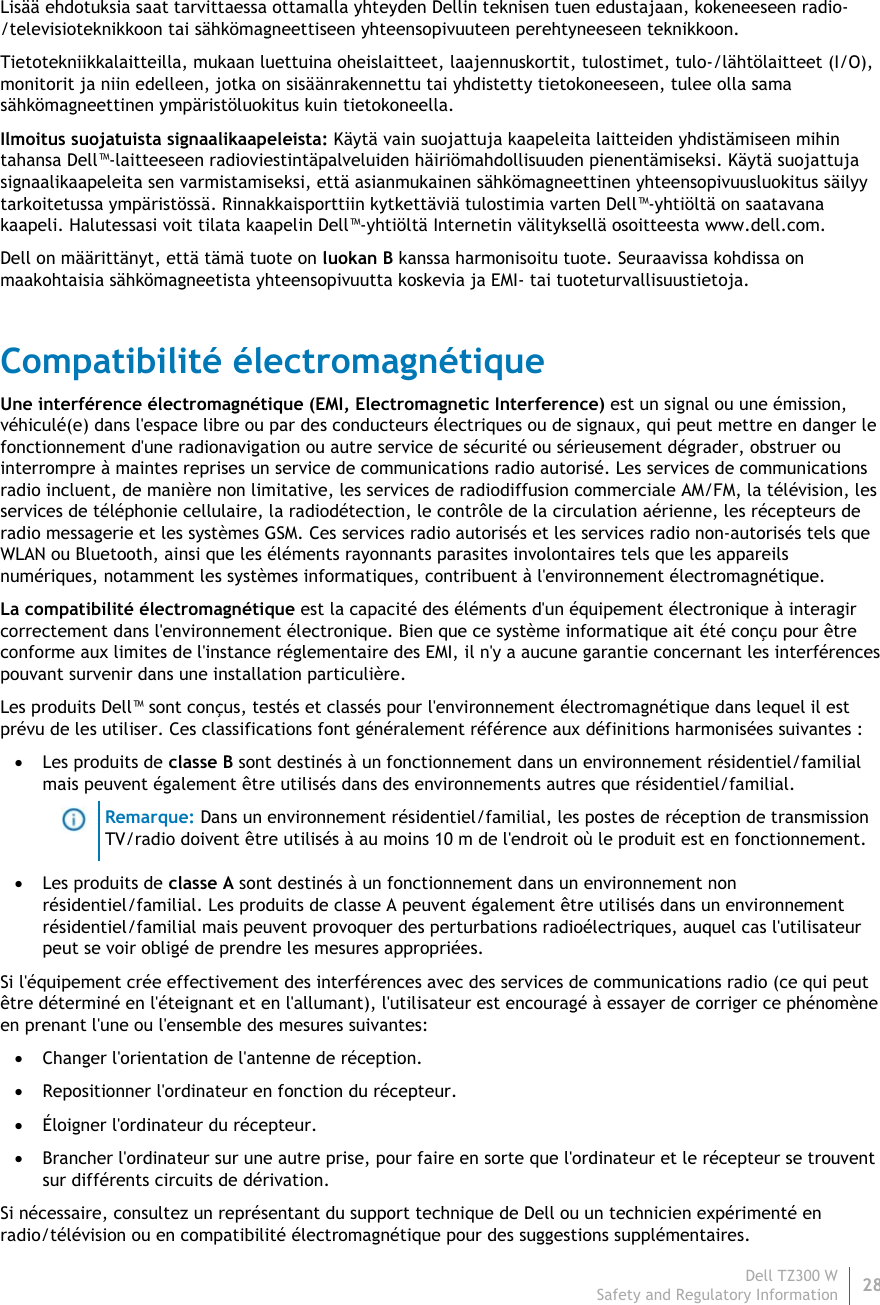 Dell TZ300 W28 Safety and Regulatory Information    Lisää ehdotuksia saat tarvittaessa ottamalla yhteyden Dellin teknisen tuen edustajaan, kokeneeseen radio-/televisioteknikkoon tai sähkömagneettiseen yhteensopivuuteen perehtyneeseen teknikkoon. Tietotekniikkalaitteilla, mukaan luettuina oheislaitteet, laajennuskortit, tulostimet, tulo-/lähtölaitteet (I/O), monitorit ja niin edelleen, jotka on sisäänrakennettu tai yhdistetty tietokoneeseen, tulee olla sama sähkömagneettinen ympäristöluokitus kuin tietokoneella.  Ilmoitus suojatuista signaalikaapeleista: Käytä vain suojattuja kaapeleita laitteiden yhdistämiseen mihin tahansa Dell™-laitteeseen radioviestintäpalveluiden häiriömahdollisuuden pienentämiseksi. Käytä suojattuja signaalikaapeleita sen varmistamiseksi, että asianmukainen sähkömagneettinen yhteensopivuusluokitus säilyy tarkoitetussa ympäristössä. Rinnakkaisporttiin kytkettäviä tulostimia varten Dell™-yhtiöltä on saatavana kaapeli. Halutessasi voit tilata kaapelin Dell™-yhtiöltä Internetin välityksellä osoitteesta www.dell.com. Dell on määrittänyt, että tämä tuote on luokan B kanssa harmonisoitu tuote. Seuraavissa kohdissa on maakohtaisia sähkömagneetista yhteensopivuutta koskevia ja EMI- tai tuoteturvallisuustietoja. Compatibilité électromagnétique Une interférence électromagnétique (EMI, Electromagnetic Interference) est un signal ou une émission, véhiculé(e) dans l&apos;espace libre ou par des conducteurs électriques ou de signaux, qui peut mettre en danger le fonctionnement d&apos;une radionavigation ou autre service de sécurité ou sérieusement dégrader, obstruer ou interrompre à maintes reprises un service de communications radio autorisé. Les services de communications radio incluent, de manière non limitative, les services de radiodiffusion commerciale AM/FM, la télévision, les services de téléphonie cellulaire, la radiodétection, le contrôle de la circulation aérienne, les récepteurs de radio messagerie et les systèmes GSM. Ces services radio autorisés et les services radio non-autorisés tels que WLAN ou Bluetooth, ainsi que les éléments rayonnants parasites involontaires tels que les appareils numériques, notamment les systèmes informatiques, contribuent à l&apos;environnement électromagnétique. La compatibilité électromagnétique est la capacité des éléments d&apos;un équipement électronique à interagir correctement dans l&apos;environnement électronique. Bien que ce système informatique ait été conçu pour être conforme aux limites de l&apos;instance réglementaire des EMI, il n&apos;y a aucune garantie concernant les interférences pouvant survenir dans une installation particulière.  Les produits Dell™ sont conçus, testés et classés pour l&apos;environnement électromagnétique dans lequel il est prévu de les utiliser. Ces classifications font généralement référence aux définitions harmonisées suivantes :  Les produits de classe B sont destinés à un fonctionnement dans un environnement résidentiel/familial mais peuvent également être utilisés dans des environnements autres que résidentiel/familial.  Remarque: Dans un environnement résidentiel/familial, les postes de réception de transmission TV/radio doivent être utilisés à au moins 10 m de l&apos;endroit où le produit est en fonctionnement.  Les produits de classe A sont destinés à un fonctionnement dans un environnement non résidentiel/familial. Les produits de classe A peuvent également être utilisés dans un environnement résidentiel/familial mais peuvent provoquer des perturbations radioélectriques, auquel cas l&apos;utilisateur peut se voir obligé de prendre les mesures appropriées. Si l&apos;équipement crée effectivement des interférences avec des services de communications radio (ce qui peut être déterminé en l&apos;éteignant et en l&apos;allumant), l&apos;utilisateur est encouragé à essayer de corriger ce phénomène en prenant l&apos;une ou l&apos;ensemble des mesures suivantes:  Changer l&apos;orientation de l&apos;antenne de réception.  Repositionner l&apos;ordinateur en fonction du récepteur.  Éloigner l&apos;ordinateur du récepteur.  Brancher l&apos;ordinateur sur une autre prise, pour faire en sorte que l&apos;ordinateur et le récepteur se trouvent sur différents circuits de dérivation. Si nécessaire, consultez un représentant du support technique de Dell ou un technicien expérimenté en radio/télévision ou en compatibilité électromagnétique pour des suggestions supplémentaires. 