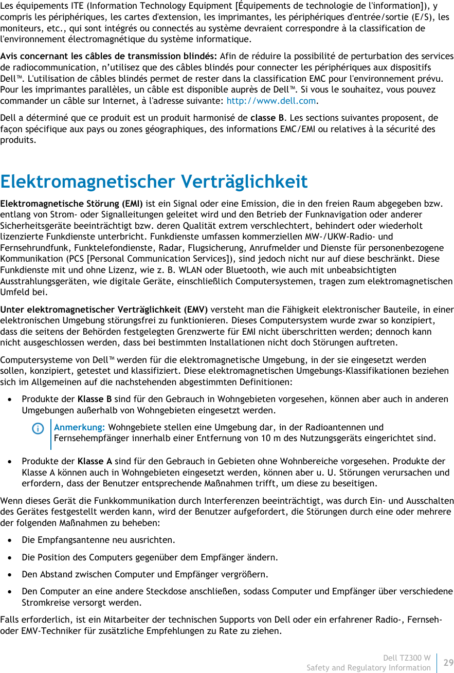 Dell TZ300 W29 Safety and Regulatory Information    Les équipements ITE (Information Technology Equipment [Équipements de technologie de l&apos;information]), y compris les périphériques, les cartes d&apos;extension, les imprimantes, les périphériques d&apos;entrée/sortie (E/S), les moniteurs, etc., qui sont intégrés ou connectés au système devraient correspondre à la classification de l&apos;environnement électromagnétique du système informatique.  Avis concernant les câbles de transmission blindés: Afin de réduire la possibilité de perturbation des services de radiocommunication, n’utilisez que des câbles blindés pour connecter les périphériques aux dispositifs Dell™. L&apos;utilisation de câbles blindés permet de rester dans la classification EMC pour l&apos;environnement prévu. Pour les imprimantes parallèles, un câble est disponible auprès de Dell™. Si vous le souhaitez, vous pouvez commander un câble sur Internet, à l&apos;adresse suivante: http://www.dell.com. Dell a déterminé que ce produit est un produit harmonisé de classe B. Les sections suivantes proposent, de façon spécifique aux pays ou zones géographiques, des informations EMC/EMI ou relatives à la sécurité des produits. Elektromagnetischer Verträglichkeit Elektromagnetische Störung (EMI) ist ein Signal oder eine Emission, die in den freien Raum abgegeben bzw. entlang von Strom- oder Signalleitungen geleitet wird und den Betrieb der Funknavigation oder anderer Sicherheitsgeräte beeinträchtigt bzw. deren Qualität extrem verschlechtert, behindert oder wiederholt lizenzierte Funkdienste unterbricht. Funkdienste umfassen kommerziellen MW-/UKW-Radio- und Fernsehrundfunk, Funktelefondienste, Radar, Flugsicherung, Anrufmelder und Dienste für personenbezogene Kommunikation (PCS [Personal Communication Services]), sind jedoch nicht nur auf diese beschränkt. Diese Funkdienste mit und ohne Lizenz, wie z. B. WLAN oder Bluetooth, wie auch mit unbeabsichtigten Ausstrahlungsgeräten, wie digitale Geräte, einschließlich Computersystemen, tragen zum elektromagnetischen Umfeld bei. Unter elektromagnetischer Verträglichkeit (EMV) versteht man die Fähigkeit elektronischer Bauteile, in einer elektronischen Umgebung störungsfrei zu funktionieren. Dieses Computersystem wurde zwar so konzipiert, dass die seitens der Behörden festgelegten Grenzwerte für EMI nicht überschritten werden; dennoch kann nicht ausgeschlossen werden, dass bei bestimmten Installationen nicht doch Störungen auftreten.  Computersysteme von Dell™ werden für die elektromagnetische Umgebung, in der sie eingesetzt werden sollen, konzipiert, getestet und klassifiziert. Diese elektromagnetischen Umgebungs-Klassifikationen beziehen sich im Allgemeinen auf die nachstehenden abgestimmten Definitionen:  Produkte der Klasse B sind für den Gebrauch in Wohngebieten vorgesehen, können aber auch in anderen Umgebungen außerhalb von Wohngebieten eingesetzt werden.  Anmerkung: Wohngebiete stellen eine Umgebung dar, in der Radioantennen und Fernsehempfänger innerhalb einer Entfernung von 10 m des Nutzungsgeräts eingerichtet sind.  Produkte der Klasse A sind für den Gebrauch in Gebieten ohne Wohnbereiche vorgesehen. Produkte der Klasse A können auch in Wohngebieten eingesetzt werden, können aber u. U. Störungen verursachen und erfordern, dass der Benutzer entsprechende Maßnahmen trifft, um diese zu beseitigen. Wenn dieses Gerät die Funkkommunikation durch Interferenzen beeinträchtigt, was durch Ein- und Ausschalten des Gerätes festgestellt werden kann, wird der Benutzer aufgefordert, die Störungen durch eine oder mehrere der folgenden Maßnahmen zu beheben:  Die Empfangsantenne neu ausrichten.  Die Position des Computers gegenüber dem Empfänger ändern.  Den Abstand zwischen Computer und Empfänger vergrößern.  Den Computer an eine andere Steckdose anschließen, sodass Computer und Empfänger über verschiedene Stromkreise versorgt werden. Falls erforderlich, ist ein Mitarbeiter der technischen Supports von Dell oder ein erfahrener Radio-, Fernseh- oder EMV-Techniker für zusätzliche Empfehlungen zu Rate zu ziehen. 