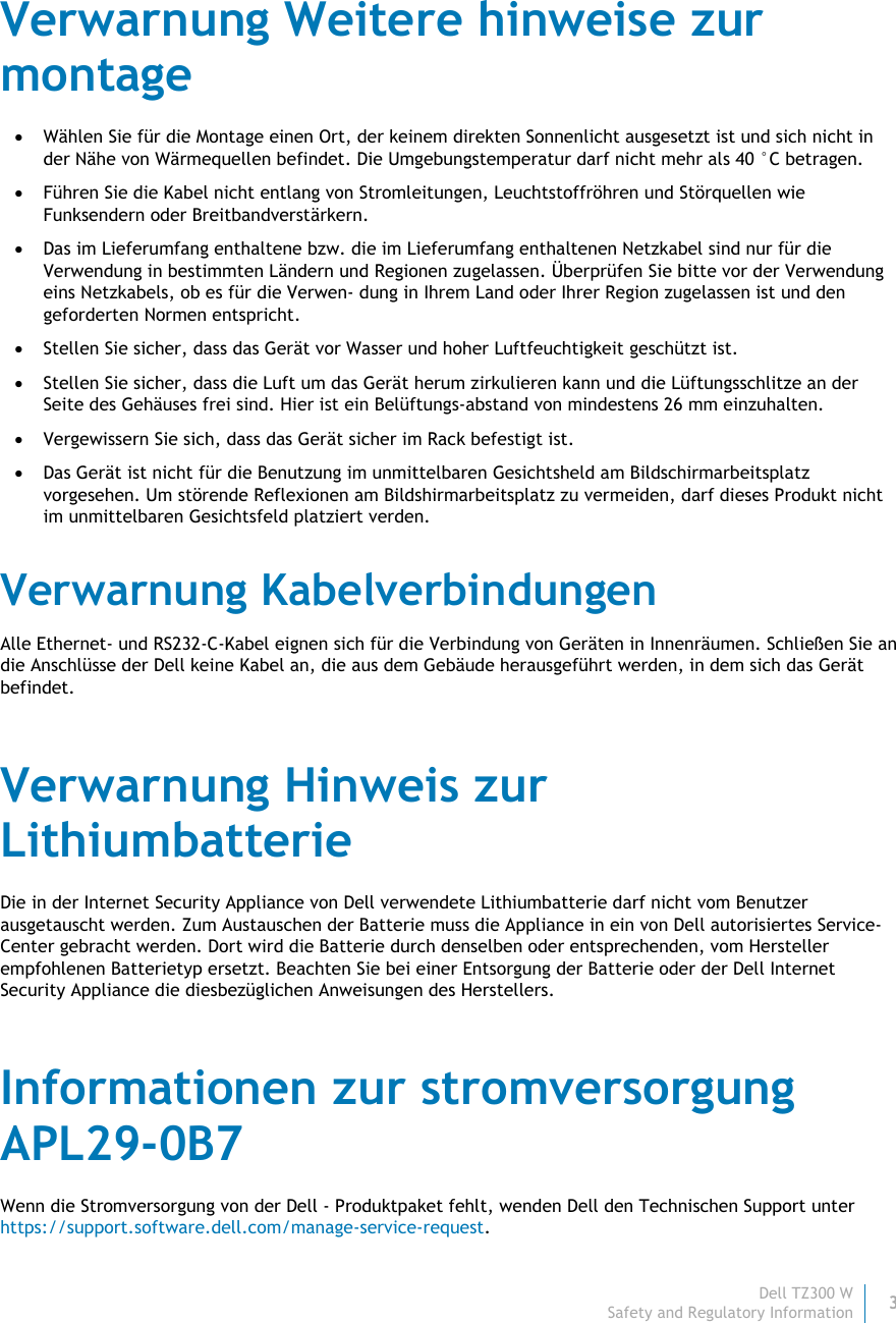 Dell TZ300 W 3 Safety and Regulatory Information    Verwarnung Weitere hinweise zur montage  Wählen Sie für die Montage einen Ort, der keinem direkten Sonnenlicht ausgesetzt ist und sich nicht in der Nähe von Wärmequellen befindet. Die Umgebungstemperatur darf nicht mehr als 40 °C betragen.  Führen Sie die Kabel nicht entlang von Stromleitungen, Leuchtstoffröhren und Störquellen wie Funksendern oder Breitbandverstärkern.  Das im Lieferumfang enthaltene bzw. die im Lieferumfang enthaltenen Netzkabel sind nur für die Verwendung in bestimmten Ländern und Regionen zugelassen. Überprüfen Sie bitte vor der Verwendung eins Netzkabels, ob es für die Verwen- dung in Ihrem Land oder Ihrer Region zugelassen ist und den geforderten Normen entspricht.  Stellen Sie sicher, dass das Gerät vor Wasser und hoher Luftfeuchtigkeit geschützt ist.  Stellen Sie sicher, dass die Luft um das Gerät herum zirkulieren kann und die Lüftungsschlitze an der Seite des Gehäuses frei sind. Hier ist ein Belüftungs-abstand von mindestens 26 mm einzuhalten.  Vergewissern Sie sich, dass das Gerät sicher im Rack befestigt ist.  Das Gerät ist nicht für die Benutzung im unmittelbaren Gesichtsheld am Bildschirmarbeitsplatz vorgesehen. Um störende Reflexionen am Bildshirmarbeitsplatz zu vermeiden, darf dieses Produkt nicht im unmittelbaren Gesichtsfeld platziert verden. Verwarnung Kabelverbindungen Alle Ethernet- und RS232-C-Kabel eignen sich für die Verbindung von Geräten in Innenräumen. Schließen Sie an die Anschlüsse der Dell keine Kabel an, die aus dem Gebäude herausgeführt werden, in dem sich das Gerät befindet. Verwarnung Hinweis zur Lithiumbatterie Die in der Internet Security Appliance von Dell verwendete Lithiumbatterie darf nicht vom Benutzer ausgetauscht werden. Zum Austauschen der Batterie muss die Appliance in ein von Dell autorisiertes Service- Center gebracht werden. Dort wird die Batterie durch denselben oder entsprechenden, vom Hersteller empfohlenen Batterietyp ersetzt. Beachten Sie bei einer Entsorgung der Batterie oder der Dell Internet Security Appliance die diesbezüglichen Anweisungen des Herstellers. Informationen zur stromversorgung APL29-0B7 Wenn die Stromversorgung von der Dell - Produktpaket fehlt, wenden Dell den Technischen Support unter https://support.software.dell.com/manage-service-request. 