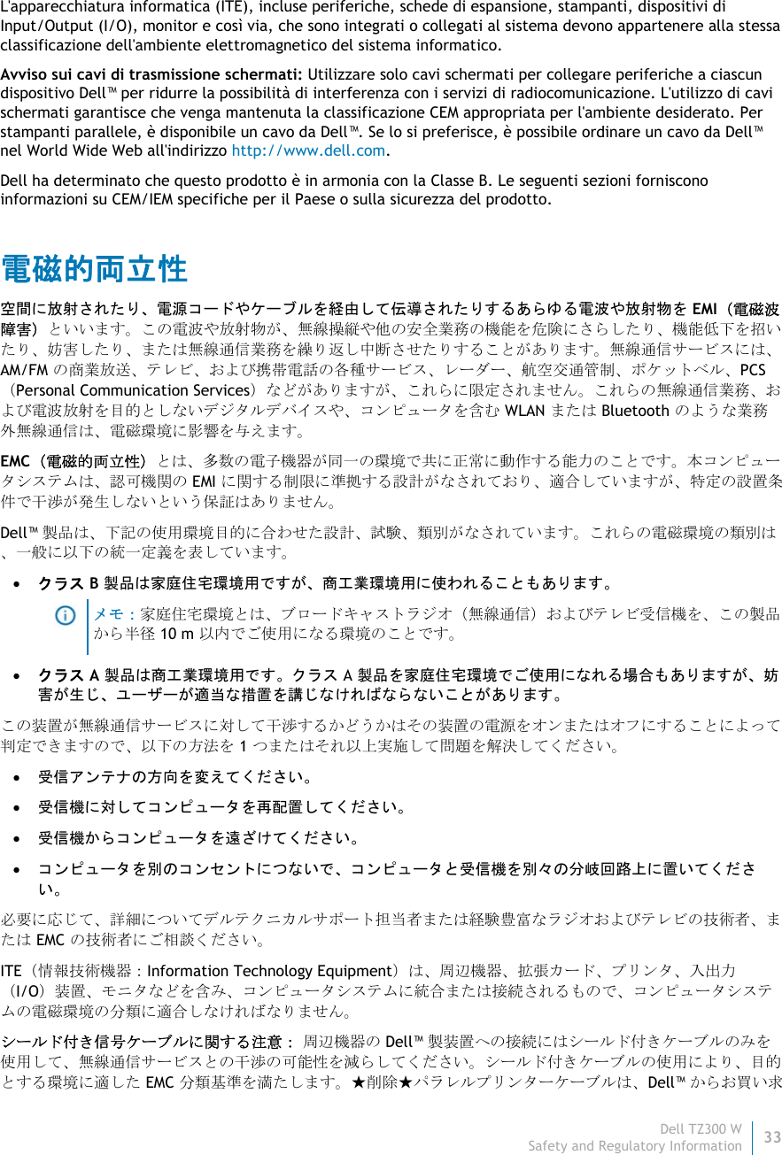 Dell TZ300 W33 Safety and Regulatory Information    L&apos;apparecchiatura informatica (ITE), incluse periferiche, schede di espansione, stampanti, dispositivi di Input/Output (I/O), monitor e così via, che sono integrati o collegati al sistema devono appartenere alla stessa classificazione dell&apos;ambiente elettromagnetico del sistema informatico.  Avviso sui cavi di trasmissione schermati: Utilizzare solo cavi schermati per collegare periferiche a ciascun dispositivo Dell™ per ridurre la possibilità di interferenza con i servizi di radiocomunicazione. L&apos;utilizzo di cavi schermati garantisce che venga mantenuta la classificazione CEM appropriata per l&apos;ambiente desiderato. Per stampanti parallele, è disponibile un cavo da Dell™. Se lo si preferisce, è possibile ordinare un cavo da Dell™ nel World Wide Web all&apos;indirizzo http://www.dell.com. Dell ha determinato che questo prodotto è in armonia con la Classe B. Le seguenti sezioni forniscono informazioni su CEM/IEM specifiche per il Paese o sulla sicurezza del prodotto. 電磁的両立性 空間に放射されたり、電源コードやケーブルを経由して伝導されたりするあらゆる電波や放射物を EMI（電磁波障害）といいます。この電波や放射物が、無線操縦や他の安全業務の機能を危険にさらしたり、機能低下を招いたり、妨害したり、または無線通信業務を繰り返し中断させたりすることがあります。無線通信サービスには、AM/FM の商業放送、テレビ、および携帯電話の各種サービス、レーダー、航空交通管制、ポケットベル、PCS （Personal Communication Services）などがありますが、これらに限定されません。これらの無線通信業務、および電波放射を目的としないデジタルデバイスや、コンピュータを含む WLAN または Bluetooth のような業務外無線通信は、電磁環境に影響を与えます。 EMC（電磁的両立性）とは、多数の電子機器が同一の環境で共に正常に動作する能力のことです。本コンピュータシステムは、認可機関の EMI に関する制限に準拠する設計がなされており、適合していますが、特定の設置条件で干渉が発生しないという保証はありません。 Dell™ 製品は、下記の使用環境目的に合わせた設計、試験、類別がなされています。これらの電磁環境の類別は、一般に以下の統一定義を表しています。  クラス B 製品は家庭住宅環境用ですが、商工業環境用に使われることもあります。  メモ：家庭住宅環境とは、ブロードキャストラジオ（無線通信）およびテレビ受信機を、この製品から半径 10 m 以内でご使用になる環境のことです。  クラス A 製品は商工業環境用です。クラス A 製品を家庭住宅環境でご使用になれる場合もありますが、妨害が生じ、ユーザーが適当な措置を講じなければならないことがあります。 この装置が無線通信サービスに対して干渉するかどうかはその装置の電源をオンまたはオフにすることによって判定できますので、以下の方法を 1 つまたはそれ以上実施して問題を解決してください。  受信アンテナの方向を変えてください。  受信機に対してコンピュータを再配置してください。  受信機からコンピュータを遠ざけてください。  コンピュータを別のコンセントにつないで、コンピュータと受信機を別々の分岐回路上に置いてくださ い。 必要に応じて、詳細についてデルテクニカルサポート担当者または経験豊富なラジオおよびテレビの技術者、または EMC の技術者にご相談ください。 ITE（情報技術機器：Information Technology Equipment）は、周辺機器、拡張カード、プリンタ、入出力 （I/O）装置、モニタなどを含み、コンピュータシステムに統合または接続されるもので、コンピュータシステムの電磁環境の分類に適合しなければなりません。 シールド付き信号ケーブルに関する注意： 周辺機器の Dell™ 製装置への接続にはシールド付きケーブルのみを使用して、無線通信サービスとの干渉の可能性を減らしてください。シールド付きケーブルの使用により、目的とする環境に適した EMC 分類基準を満たします。★削除★パラレルプリンターケーブルは、Dell™ からお買い求