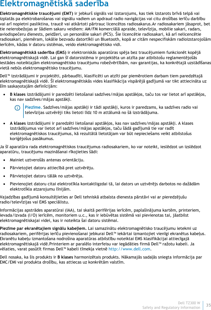 Dell TZ300 W35 Safety and Regulatory Information    Elektromagnētiskā saderība Elektromagnētiskie traucējumi (EMT) ir jebkurš signāls vai izstarojums, kas tiek izstarots brīvā telpā vai izplatās pa elektrobarošanas vai signālu vadiem un apdraud radio navigācijas vai citu drošības ierīču darbību vai arī nopietni pasliktina, traucē vai atkārtoti pārtrauc licencētos radiosakarus.Ar radiosakariem jāsaprot, bet tie neierobežojas ar šādiem sakaru veidiem: AM/FM komerciālā apraide, televīzija, mobilie sakari, radars, aviodispečeru dienests, peidžeri, un personālie sakari (PCS). Šie licencētie radiosakari, kā arī nelicencētie radiosakari, piemēram, lokālie bezvadu datortīkli un Bluetooth, kopā ar citām nespecifiskām radioizstarojošām ierīcēm, kādas ir datoru sistēmas, veido elektromagnētisko vidi. Elektromagnētiskā saderība (EMS) ir elektroniskās aparatūras spēja bez traucējumiem funkcionēt kopējā elektromagnētiskajā vidē. Lai gan šī datorsistēma ir projektēta un atzīta par atbilstošu reglamentējošās iestādes noteiktajām elektromagnētisko traucējumu robežvērtībām, nav garantijas, ka konkrētajā uzstādīšanas vietā nebūs elektromagnētisko traucējumu. Dell™ izstrādājumi ir projektēti, pārbaudīti, klasificēti un atzīti par piemērotiem darbam tiem paredzētajā elektromagnētiskajā vidē. Šī elektromagnētiskās vides klasifikācija vispārējā gadījumā var tikt attiecināta uz šīm saskaņotajām definīcijām:  B klases izstrādājumi ir paredzēti lietošanai sadzīves/mājas apstākļos, taču tos var lietot arī apstākļos, kas nav sadzīves/mājas apstākļi.  Piezīme. Sadzīves/mājas apstākļi ir tādi apstākļi, kuros ir paredzams, ka sadzīves radio vai televīzijas uztvērēji tiks lietoti līdz 10 m attālumā no šā izstrādājuma.  A klases izstrādājumi ir paredzēti lietošanai apstākļos, kas nav sadzīves/mājas apstākļi. A klases izstrādājumus var lietot arī sadzīves/mājas apstākļos, taču šādā gadījumā tie var radīt elektromagnētiskos traucējumus, kā rezultātā lietotājam var būt nepieciešams veikt atbilstošus koriģējošus pasākumus. Ja šī aparatūra rada elektromagnētiskos traucējumus radiosakariem, ko var noteikt, ieslēdzot un izslēdzot aparatūru, traucējumu mazināšanai rīkojieties šādi:  Mainiet uztverošās antenas orientāciju.  Pārvietojiet datoru attiecībā pret uztvērēju.  Pārvietojiet datoru tālāk no uztvērēja.  Pievienojiet datoru citai elektrotīkla kontaktligzdai tā, lai dators un uztvērējs darbotos no dažādām elektrotīkla atzarojumu līnijām. Vajadzības gadījumā konsultējieties ar Dell tehniskā atbalsta dienesta pārstāvi vai ar pieredzējušu radio/televīzijas vai EMS speciālistu. Informācijas apstrādes aparatūrai (IAA), tai skaitā perifērijas ierīcēm, paplašinājuma kartēm, printeriem, ievada/izvada (I/O) ierīcēm, monitoriem u.c., kas ir iebūvētas sistēmā vai pievienotas tai, jāatbilst elektromagnētiskajai videi, kas ir noteikta šai datoru sistēmai.  Piezīme par ekranētajiem signālu kabeļiem. Lai samazinātu elektromagnētisko traucējumu ietekmi uz radiosakariem, perifērijas ierīču pievienošanai jebkurai Dell™ iekārtai izmantojiet vienīgi ekranētus kabeļus. Ekranētu kabeļu izmantošana nodrošina aparatūras atbilstību noteiktai EMS klasifikācijai attiecīgajā elektromagnētiskajā vidē.Printeriem ar paralēlo interfeisu var iegādāties firmā Dell™ ražotu kabeli. Ja vēlaties, varat pasūtīt firmas Dell™ kabeli tīmekļa vietnē http://www.dell.com.  Dell nosaka, ka šis produkts ir B klases harmonizētais produkts. Nākamajās sadaļās sniegta informācija par EMC/EMI vai produkta drošību, kas attiecas uz konkrētām valstīm.   