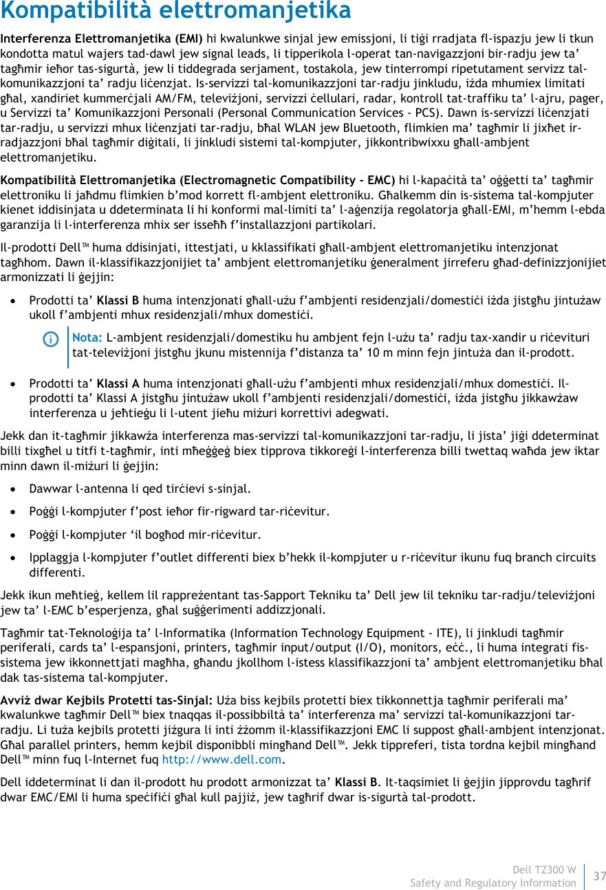 Dell TZ300 W37 Safety and Regulatory Information    Kompatibilità elettromanjetika Interferenza Elettromanjetika (EMI) hi kwalunkwe sinjal jew emissjoni, li tiġi rradjata fl-ispazju jew li tkun kondotta matul wajers tad-dawl jew signal leads, li tipperikola l-operat tan-navigazzjoni bir-radju jew ta’ tagħmir ieħor tas-sigurtà, jew li tiddegrada serjament, tostakola, jew tinterrompi ripetutament servizz tal-komunikazzjoni ta’ radju liċenzjat. Is-servizzi tal-komunikazzjoni tar-radju jinkludu, iżda mhumiex limitati għal, xandiriet kummerċjali AM/FM, televiżjoni, servizzi ċellulari, radar, kontroll tat-traffiku ta’ l-ajru, pager, u Servizzi ta’ Komunikazzjoni Personali (Personal Communication Services - PCS). Dawn is-servizzi liċenzjati tar-radju, u servizzi mhux liċenzjati tar-radju, bħal WLAN jew Bluetooth, flimkien ma’ tagħmir li jixħet ir-radjazzjoni bħal tagħmir diġitali, li jinkludi sistemi tal-kompjuter, jikkontribwixxu għall-ambjent elettromanjetiku. Kompatibilità Elettromanjetika (Electromagnetic Compatibility - EMC) hi l-kapaċità ta’ oġġetti ta’ tagħmir elettroniku li jaħdmu flimkien b’mod korrett fl-ambjent elettroniku. Għalkemm din is-sistema tal-kompjuter kienet iddisinjata u ddeterminata li hi konformi mal-limiti ta’ l-aġenzija regolatorja għall-EMI, m’hemm l-ebda garanzija li l-interferenza mhix ser isseħħ f’installazzjoni partikolari.  Il-prodotti Dell™ huma ddisinjati, ittestjati, u kklassifikati għall-ambjent elettromanjetiku intenzjonat tagħhom. Dawn il-klassifikazzjonijiet ta’ ambjent elettromanjetiku ġeneralment jirreferu għad-definizzjonijiet armonizzati li ġejjin:  Prodotti ta’ Klassi B huma intenzjonati għall-użu f’ambjenti residenzjali/domestiċi iżda jistgħu jintużaw ukoll f’ambjenti mhux residenzjali/mhux domestiċi.  Nota: L-ambjent residenzjali/domestiku hu ambjent fejn l-użu ta’ radju tax-xandir u riċevituri tat-televiżjoni jistgħu jkunu mistennija f’distanza ta’ 10 m minn fejn jintuża dan il-prodott.  Prodotti ta’ Klassi A huma intenzjonati għall-użu f’ambjenti mhux residenzjali/mhux domestiċi. Il-prodotti ta’ Klassi A jistgħu jintużaw ukoll f’ambjenti residenzjali/domestiċi, iżda jistgħu jikkawżaw interferenza u jeħtieġu li l-utent jieħu miżuri korrettivi adegwati. Jekk dan it-tagħmir jikkawża interferenza mas-servizzi tal-komunikazzjoni tar-radju, li jista’ jiġi ddeterminat billi tixgħel u titfi t-tagħmir, inti mħeġġeġ biex tipprova tikkoreġi l-interferenza billi twettaq waħda jew iktar minn dawn il-miżuri li ġejjin:  Dawwar l-antenna li qed tirċievi s-sinjal.  Poġġi l-kompjuter f’post ieħor fir-rigward tar-riċevitur.  Poġġi l-kompjuter ‘il bogħod mir-riċevitur.  Ipplaggja l-kompjuter f’outlet differenti biex b’hekk il-kompjuter u r-riċevitur ikunu fuq branch circuits differenti. Jekk ikun meħtieġ, kellem lil rappreżentant tas-Sapport Tekniku ta’ Dell jew lil tekniku tar-radju/televiżjoni jew ta’ l-EMC b’esperjenza, għal suġġerimenti addizzjonali. Tagħmir tat-Teknoloġija ta’ l-Informatika (Information Technology Equipment - ITE), li jinkludi tagħmir periferali, cards ta’ l-espansjoni, printers, tagħmir input/output (I/O), monitors, eċċ., li huma integrati fis-sistema jew ikkonnettjati magħha, għandu jkollhom l-istess klassifikazzjoni ta’ ambjent elettromanjetiku bħal dak tas-sistema tal-kompjuter.  Avviż dwar Kejbils Protetti tas-Sinjal: Uża biss kejbils protetti biex tikkonnettja tagħmir periferali ma’ kwalunkwe tagħmir Dell™ biex tnaqqas il-possibbiltà ta’ interferenza ma’ servizzi tal-komunikazzjoni tar-radju. Li tuża kejbils protetti jiżgura li inti żżomm il-klassifikazzjoni EMC li suppost għall-ambjent intenzjonat. Għal parallel printers, hemm kejbil disponibbli mingħand Dell™. Jekk tippreferi, tista tordna kejbil mingħand Dell™ minn fuq l-Internet fuq http://www.dell.com. Dell iddeterminat li dan il-prodott hu prodott armonizzat ta’ Klassi B. It-taqsimiet li ġejjin jipprovdu tagħrif dwar EMC/EMI li huma speċifiċi għal kull pajjiż, jew tagħrif dwar is-sigurtà tal-prodott. 