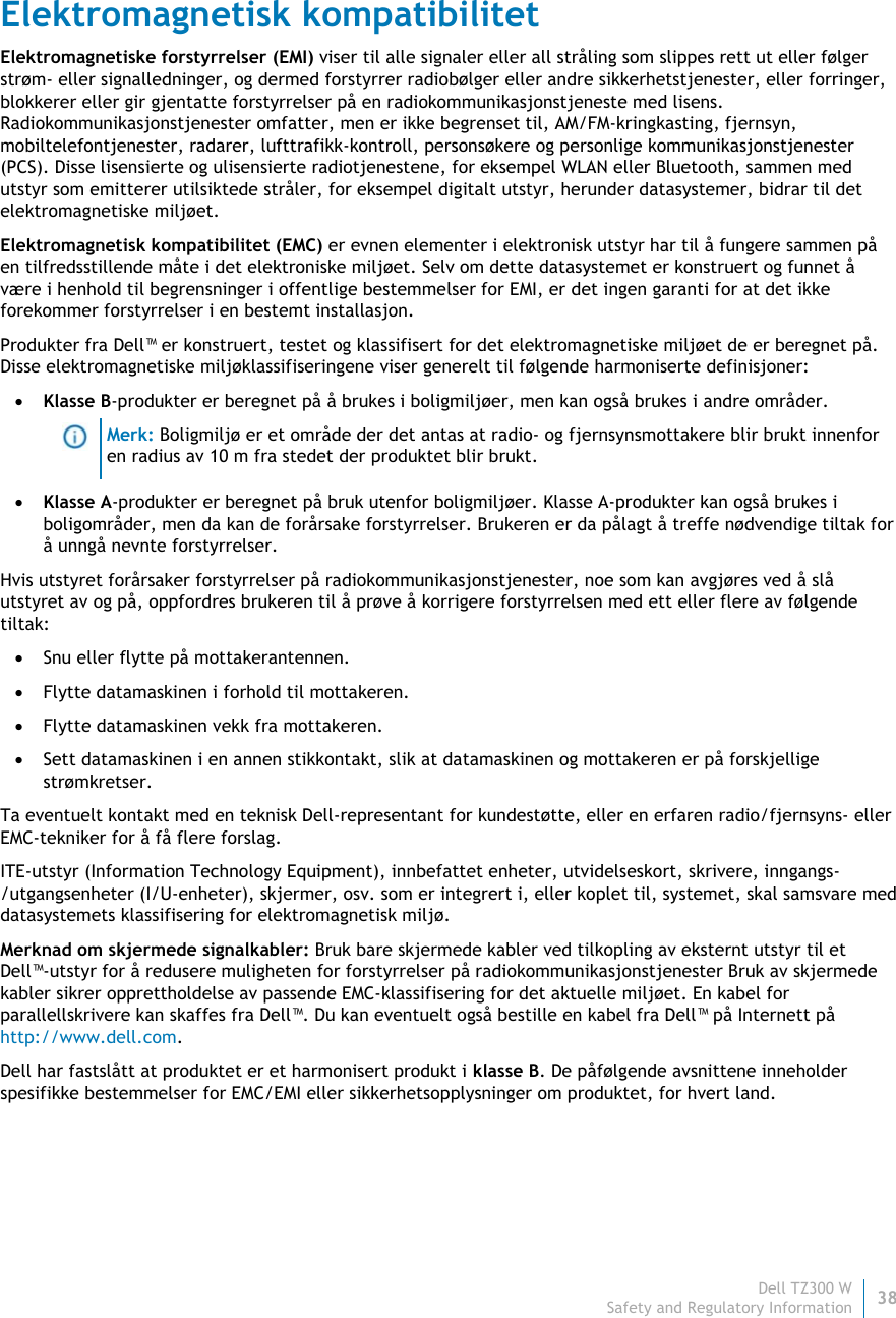 Dell TZ300 W38 Safety and Regulatory Information    Elektromagnetisk kompatibilitet Elektromagnetiske forstyrrelser (EMI) viser til alle signaler eller all stråling som slippes rett ut eller følger strøm- eller signalledninger, og dermed forstyrrer radiobølger eller andre sikkerhetstjenester, eller forringer, blokkerer eller gir gjentatte forstyrrelser på en radiokommunikasjonstjeneste med lisens. Radiokommunikasjonstjenester omfatter, men er ikke begrenset til, AM/FM-kringkasting, fjernsyn, mobiltelefontjenester, radarer, lufttrafikk-kontroll, personsøkere og personlige kommunikasjonstjenester (PCS). Disse lisensierte og ulisensierte radiotjenestene, for eksempel WLAN eller Bluetooth, sammen med utstyr som emitterer utilsiktede stråler, for eksempel digitalt utstyr, herunder datasystemer, bidrar til det elektromagnetiske miljøet. Elektromagnetisk kompatibilitet (EMC) er evnen elementer i elektronisk utstyr har til å fungere sammen på en tilfredsstillende måte i det elektroniske miljøet. Selv om dette datasystemet er konstruert og funnet å være i henhold til begrensninger i offentlige bestemmelser for EMI, er det ingen garanti for at det ikke forekommer forstyrrelser i en bestemt installasjon.  Produkter fra Dell™ er konstruert, testet og klassifisert for det elektromagnetiske miljøet de er beregnet på. Disse elektromagnetiske miljøklassifiseringene viser generelt til følgende harmoniserte definisjoner:  Klasse B-produkter er beregnet på å brukes i boligmiljøer, men kan også brukes i andre områder.  Merk: Boligmiljø er et område der det antas at radio- og fjernsynsmottakere blir brukt innenforen radius av 10 m fra stedet der produktet blir brukt.  Klasse A-produkter er beregnet på bruk utenfor boligmiljøer. Klasse A-produkter kan også brukes i boligområder, men da kan de forårsake forstyrrelser. Brukeren er da pålagt å treffe nødvendige tiltak for å unngå nevnte forstyrrelser. Hvis utstyret forårsaker forstyrrelser på radiokommunikasjonstjenester, noe som kan avgjøres ved å slå utstyret av og på, oppfordres brukeren til å prøve å korrigere forstyrrelsen med ett eller flere av følgende tiltak:  Snu eller flytte på mottakerantennen.  Flytte datamaskinen i forhold til mottakeren.  Flytte datamaskinen vekk fra mottakeren.  Sett datamaskinen i en annen stikkontakt, slik at datamaskinen og mottakeren er på forskjellige strømkretser. Ta eventuelt kontakt med en teknisk Dell-representant for kundestøtte, eller en erfaren radio/fjernsyns- eller EMC-tekniker for å få flere forslag. ITE-utstyr (Information Technology Equipment), innbefattet enheter, utvidelseskort, skrivere, inngangs-/utgangsenheter (I/U-enheter), skjermer, osv. som er integrert i, eller koplet til, systemet, skal samsvare med datasystemets klassifisering for elektromagnetisk miljø.  Merknad om skjermede signalkabler: Bruk bare skjermede kabler ved tilkopling av eksternt utstyr til et Dell™-utstyr for å redusere muligheten for forstyrrelser på radiokommunikasjonstjenester Bruk av skjermede kabler sikrer opprettholdelse av passende EMC-klassifisering for det aktuelle miljøet. En kabel for parallellskrivere kan skaffes fra Dell™. Du kan eventuelt også bestille en kabel fra Dell™ på Internett på http://www.dell.com. Dell har fastslått at produktet er et harmonisert produkt i klasse B. De påfølgende avsnittene inneholder spesifikke bestemmelser for EMC/EMI eller sikkerhetsopplysninger om produktet, for hvert land.   