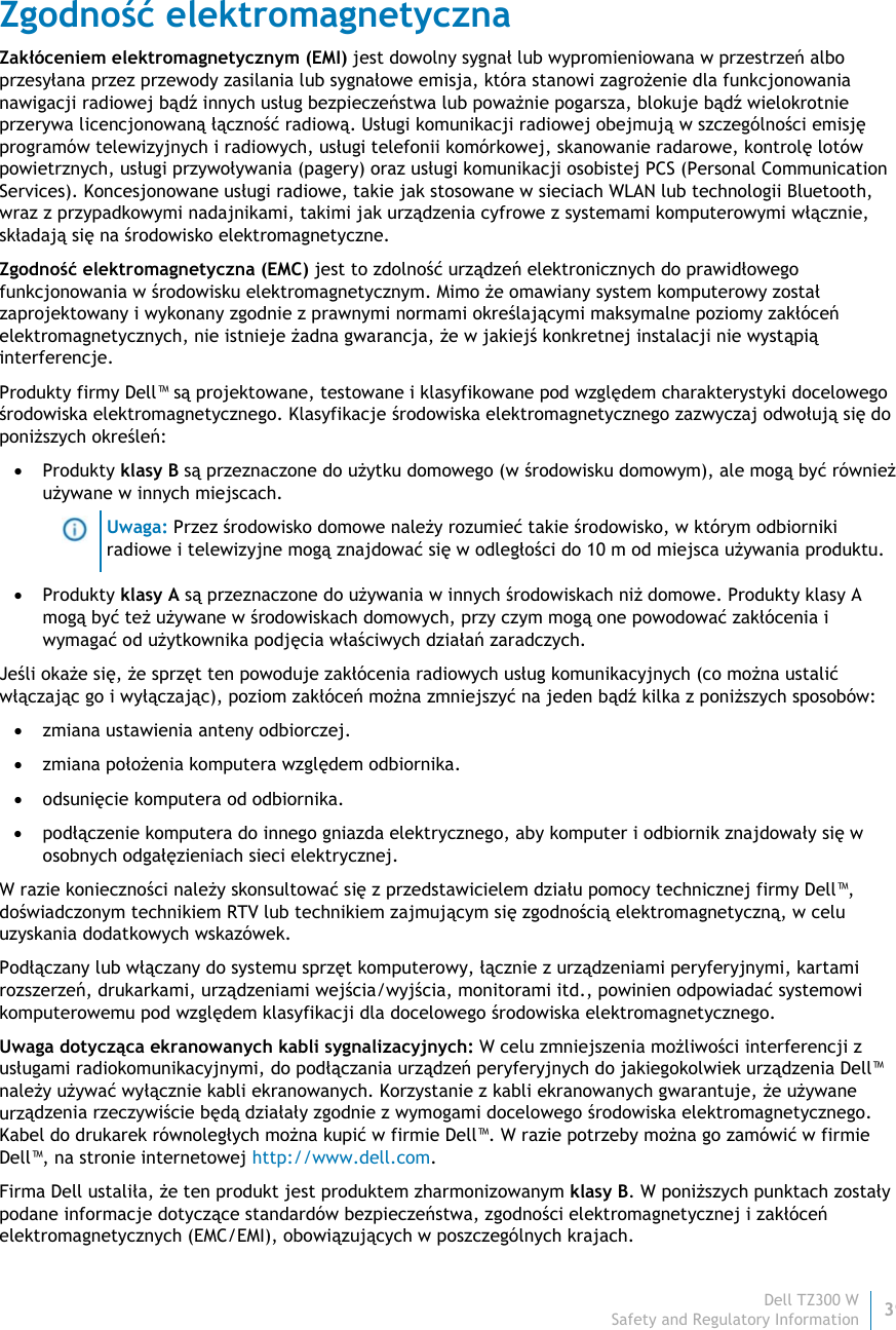 Dell TZ300 W39 Safety and Regulatory Information    Zgodność elektromagnetyczna Zakłóceniem elektromagnetycznym (EMI) jest dowolny sygnał lub wypromieniowana w przestrzeń albo przesyłana przez przewody zasilania lub sygnałowe emisja, która stanowi zagrożenie dla funkcjonowania nawigacji radiowej bądź innych usług bezpieczeństwa lub poważnie pogarsza, blokuje bądź wielokrotnie przerywa licencjonowaną łączność radiową. Usługi komunikacji radiowej obejmują w szczególności emisję programów telewizyjnych i radiowych, usługi telefonii komórkowej, skanowanie radarowe, kontrolę lotów powietrznych, usługi przywoływania (pagery) oraz usługi komunikacji osobistej PCS (Personal Communication Services). Koncesjonowane usługi radiowe, takie jak stosowane w sieciach WLAN lub technologii Bluetooth, wraz z przypadkowymi nadajnikami, takimi jak urządzenia cyfrowe z systemami komputerowymi włącznie, składają się na środowisko elektromagnetyczne. Zgodność elektromagnetyczna (EMC) jest to zdolność urządzeń elektronicznych do prawidłowego funkcjonowania w środowisku elektromagnetycznym. Mimo że omawiany system komputerowy został zaprojektowany i wykonany zgodnie z prawnymi normami określającymi maksymalne poziomy zakłóceń elektromagnetycznych, nie istnieje żadna gwarancja, że w jakiejś konkretnej instalacji nie wystąpią interferencje.  Produkty firmy Dell™ są projektowane, testowane i klasyfikowane pod względem charakterystyki docelowego środowiska elektromagnetycznego. Klasyfikacje środowiska elektromagnetycznego zazwyczaj odwołują się do poniższych określeń:  Produkty klasy B są przeznaczone do użytku domowego (w środowisku domowym), ale mogą być również używane w innych miejscach.  Uwaga: Przez środowisko domowe należy rozumieć takie środowisko, w którym odbiorniki radiowe i telewizyjne mogą znajdować się w odległości do 10 m od miejsca używania produktu.  Produkty klasy A są przeznaczone do używania w innych środowiskach niż domowe. Produkty klasy A mogą być też używane w środowiskach domowych, przy czym mogą one powodować zakłócenia i wymagać od użytkownika podjęcia właściwych działań zaradczych. Jeśli okaże się, że sprzęt ten powoduje zakłócenia radiowych usług komunikacyjnych (co można ustalić włączając go i wyłączając), poziom zakłóceń można zmniejszyć na jeden bądź kilka z poniższych sposobów:  zmiana ustawienia anteny odbiorczej.  zmiana położenia komputera względem odbiornika.  odsunięcie komputera od odbiornika.  podłączenie komputera do innego gniazda elektrycznego, aby komputer i odbiornik znajdowały się w osobnych odgałęzieniach sieci elektrycznej. W razie konieczności należy skonsultować się z przedstawicielem działu pomocy technicznej firmy Dell™, doświadczonym technikiem RTV lub technikiem zajmującym się zgodnością elektromagnetyczną, w celu uzyskania dodatkowych wskazówek. Podłączany lub włączany do systemu sprzęt komputerowy, łącznie z urządzeniami peryferyjnymi, kartami rozszerzeń, drukarkami, urządzeniami wejścia/wyjścia, monitorami itd., powinien odpowiadać systemowi komputerowemu pod względem klasyfikacji dla docelowego środowiska elektromagnetycznego.  Uwaga dotycząca ekranowanych kabli sygnalizacyjnych: W celu zmniejszenia możliwości interferencji z usługami radiokomunikacyjnymi, do podłączania urządzeń peryferyjnych do jakiegokolwiek urządzenia Dell™ należy używać wyłącznie kabli ekranowanych. Korzystanie z kabli ekranowanych gwarantuje, że używane urządzenia rzeczywiście będą działały zgodnie z wymogami docelowego środowiska elektromagnetycznego. Kabel do drukarek równoległych można kupić w firmie Dell™. W razie potrzeby można go zamówić w firmie Dell™, na stronie internetowej http://www.dell.com. Firma Dell ustaliła, że ten produkt jest produktem zharmonizowanym klasy B. W poniższych punktach zostały podane informacje dotyczące standardów bezpieczeństwa, zgodności elektromagnetycznej i zakłóceń elektromagnetycznych (EMC/EMI), obowiązujących w poszczególnych krajach. 