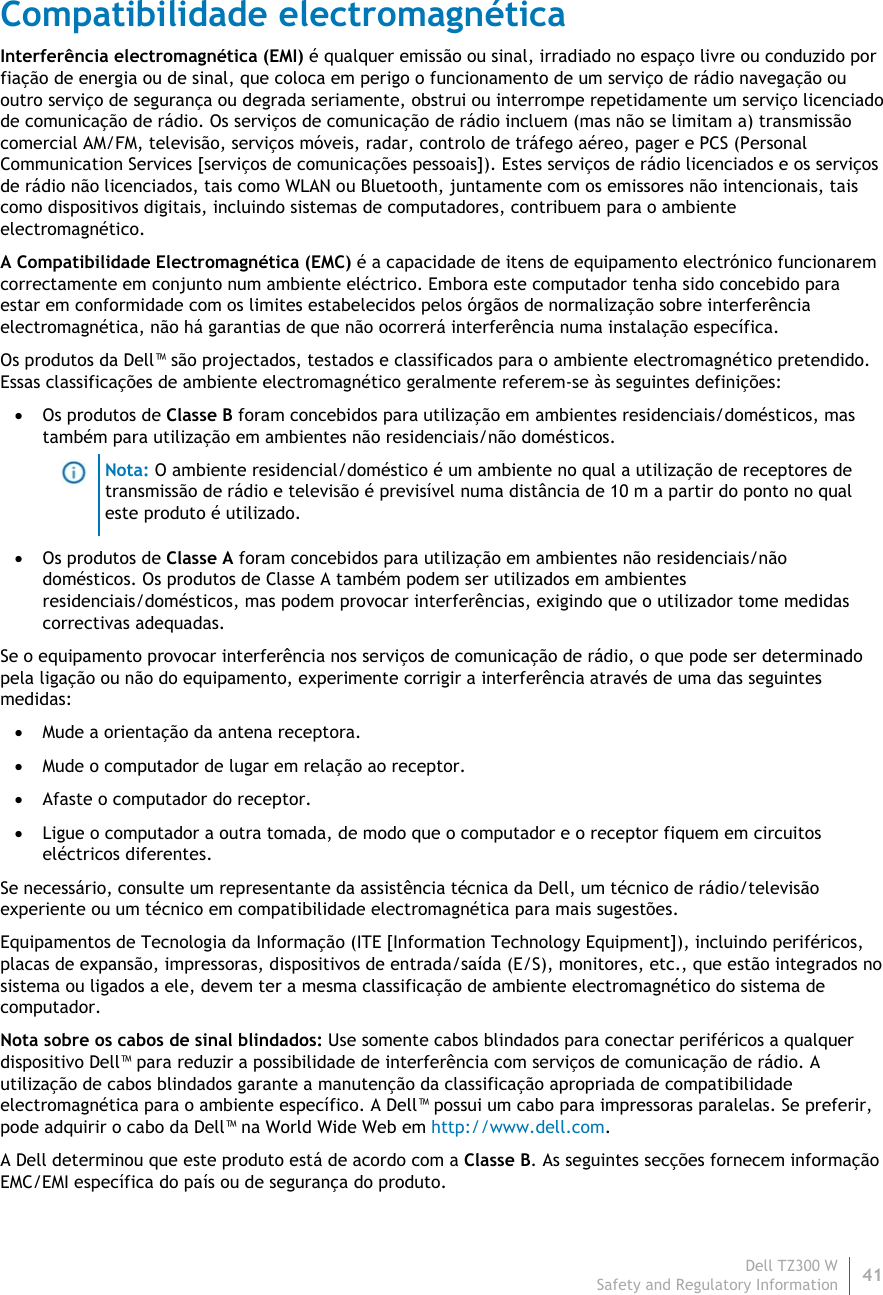 Dell TZ300 W41 Safety and Regulatory Information    Compatibilidade electromagnética Interferência electromagnética (EMI) é qualquer emissão ou sinal, irradiado no espaço livre ou conduzido por fiação de energia ou de sinal, que coloca em perigo o funcionamento de um serviço de rádio navegação ou outro serviço de segurança ou degrada seriamente, obstrui ou interrompe repetidamente um serviço licenciado de comunicação de rádio. Os serviços de comunicação de rádio incluem (mas não se limitam a) transmissão comercial AM/FM, televisão, serviços móveis, radar, controlo de tráfego aéreo, pager e PCS (Personal Communication Services [serviços de comunicações pessoais]). Estes serviços de rádio licenciados e os serviços de rádio não licenciados, tais como WLAN ou Bluetooth, juntamente com os emissores não intencionais, tais como dispositivos digitais, incluindo sistemas de computadores, contribuem para o ambiente electromagnético. A Compatibilidade Electromagnética (EMC) é a capacidade de itens de equipamento electrónico funcionarem correctamente em conjunto num ambiente eléctrico. Embora este computador tenha sido concebido para estar em conformidade com os limites estabelecidos pelos órgãos de normalização sobre interferência electromagnética, não há garantias de que não ocorrerá interferência numa instalação específica.  Os produtos da Dell™ são projectados, testados e classificados para o ambiente electromagnético pretendido. Essas classificações de ambiente electromagnético geralmente referem-se às seguintes definições:  Os produtos de Classe B foram concebidos para utilização em ambientes residenciais/domésticos, mas também para utilização em ambientes não residenciais/não domésticos.  Nota: O ambiente residencial/doméstico é um ambiente no qual a utilização de receptores de transmissão de rádio e televisão é previsível numa distância de 10 m a partir do ponto no qual este produto é utilizado.  Os produtos de Classe A foram concebidos para utilização em ambientes não residenciais/não domésticos. Os produtos de Classe A também podem ser utilizados em ambientes residenciais/domésticos, mas podem provocar interferências, exigindo que o utilizador tome medidas correctivas adequadas. Se o equipamento provocar interferência nos serviços de comunicação de rádio, o que pode ser determinado pela ligação ou não do equipamento, experimente corrigir a interferência através de uma das seguintes medidas:  Mude a orientação da antena receptora.  Mude o computador de lugar em relação ao receptor.  Afaste o computador do receptor.  Ligue o computador a outra tomada, de modo que o computador e o receptor fiquem em circuitos eléctricos diferentes. Se necessário, consulte um representante da assistência técnica da Dell, um técnico de rádio/televisão experiente ou um técnico em compatibilidade electromagnética para mais sugestões. Equipamentos de Tecnologia da Informação (ITE [Information Technology Equipment]), incluindo periféricos, placas de expansão, impressoras, dispositivos de entrada/saída (E/S), monitores, etc., que estão integrados no sistema ou ligados a ele, devem ter a mesma classificação de ambiente electromagnético do sistema de computador.  Nota sobre os cabos de sinal blindados: Use somente cabos blindados para conectar periféricos a qualquer dispositivo Dell™ para reduzir a possibilidade de interferência com serviços de comunicação de rádio. A utilização de cabos blindados garante a manutenção da classificação apropriada de compatibilidade electromagnética para o ambiente específico. A Dell™ possui um cabo para impressoras paralelas. Se preferir, pode adquirir o cabo da Dell™ na World Wide Web em http://www.dell.com. A Dell determinou que este produto está de acordo com a Classe B. As seguintes secções fornecem informação EMC/EMI específica do país ou de segurança do produto. 