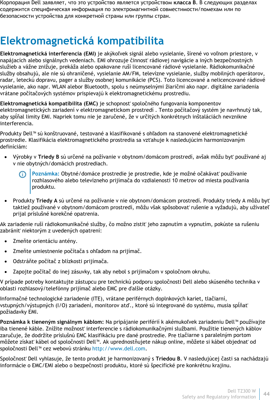Dell TZ300 W44 Safety and Regulatory Information    Корпорация Dell заявляет, что это устройство является устройством класса B. В следующих разделах содержится специфическая информация по электромагнитной совместимости/помехам или по безопасности устройства для конкретной страны или группы стран. Elektromagnetická kompatibilita Elektromagnetická interferencia (EMI) je akýkoľvek signál alebo vysielanie, šírené vo voľnom priestore, v napájacích alebo signálnych vedeniach. EMI ohrozuje činnosť rádiovej navigácie a iných bezpečnostných služieb a vážne znižuje, prekáža alebo opakovane ruší licencované rádiové vysielanie. Rádiokomunikačné služby obsahujú, ale nie sú ohraničené, vysielanie AM/FM, televízne vysielanie, služby mobilných operátorov, radar, leteckú dopravu, pager a služby osobnej komunikácie (PCS). Toto licencované a nelicencované rádiové vysielanie, ako napr. WLAN alebor Bluetooth, spolu s neúmyselnými žiaričmi ako napr. digitálne zariadenia vrátane počítačových systémov prispievajú k elektromagnetickému prostrediu. Elektromagnetická kompatibilita (EMC) je schopnosť spoločného fungovania komponentov elektromagnetických zariadení v elektromagnetickom prostredí . Tento počítačový systém je navrhnutý tak, aby spĺňal limity EMI. Napriek tomu nie je zaručené, že v určitých konkrétnych inštaláciách nevznikne interferencia.  Produkty Dell™ sú konštruované, testované a klasifikované s ohľadom na stanovené elektromagnetické prostredie. Klasifikácia elektromagnetického prostredia sa vzťahuje k nasledujúcim harmonizovaným definíciám:  Výrobky v Triedy B sú určené na požívanie v obytnom/domácom prostredí, avšak môžu byť používané aj v nie obytných/domácich prostrediach.  Poznámka: Obytné/domáce prostredie je prostredie, kde je možné očakávať používanie rozhlasového alebo televízneho prijímača do vzdialenosti 10 metrov od miesta používania produktu.  Produkty Triedy A sú určené na požívanie v nie obytnom/domácom prostredí. Produkty triedy A môžu byť taktiež používané v obytnom/domácom prostredí, môžu však spôsobovať rušenie a vyžadujú, aby užívateľ prijal príslušné korekčné opatrenia. Ak zariadenie ruší rádiokomunikačné služby, čo možno zistiť jeho zapnutím a vypnutím, pokúste sa rušeniu zabrániť niektorým z uvedených opatrení:  Zmeňte orientáciu antény.  Zmeňte umiestnenie počítača s ohľadom na prijímač.  Odstráňte počítač z blízkosti prijímača.  Zapojte počítač do inej zásuvky, tak aby nebol s prijímačom v spoločnom okruhu. V prípade potreby kontaktujte zástupcu pre technickú podporu spoločnosti Dell alebo skúseného technika v oblasti rozhlasový/telefónny prijímač alebo EMC pre ďalšie otázky. Informačné technologické zariadenie (ITE), vrátane periférnych doplnkových kariet, tlačiarní, vstupných/výstupných (I/O) zariadení, monitorov atď., ktoré sú integrované do systému, musia spĺňať požiadavky EMI.  Poznámka k tieneným signálnym káblom: Na pripájanie periférií k akémukoľvek zariadeniu Dell™ používajte iba tienené káble. Znížite možnosť interferencie s rádiokomunikačnými službami. Použitie tienených káblov zaručuje, že dodržíte príslušnú EMC klasifikáciu pre dané prostredie. Pre tlačiarne s paralelným portom môžete získať kábel od spoločnosti Dell™. Ak uprednostňujete nákup online, môžete si kábel objednať od spoločnosti Dell™ cez webovú stránku http://www.dell.com. Spoločnosť Dell vyhlasuje, že tento produkt je harmonizovaný s Triedou B. V nasledujúcej časti sa nachádzajú informácie o EMC/EMI alebo o bezpečnosti produktu, ktoré sú špecifické pre konkrétnu krajinu. 