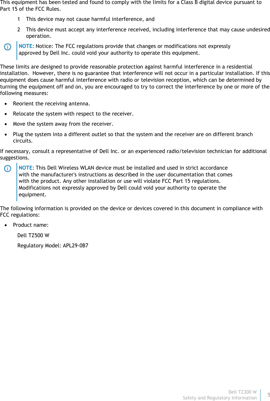Dell TZ300 W5 Safety and Regulatory Information    This equipment has been tested and found to comply with the limits for a Class B digital device pursuant to Part 15 of the FCC Rules. 1 This device may not cause harmful interference, and  2 This device must accept any interference received, including interference that may cause undesired operation.  NOTE: Notice: The FCC regulations provide that changes or modifications not expressly approved by Dell Inc. could void your authority to operate this equipment. These limits are designed to provide reasonable protection against harmful interference in a residential installation.  However, there is no guarantee that interference will not occur in a particular installation. If this equipment does cause harmful interference with radio or television reception, which can be determined by turning the equipment off and on, you are encouraged to try to correct the interference by one or more of the following measures:   Reorient the receiving antenna.  Relocate the system with respect to the receiver.  Move the system away from the receiver.  Plug the system into a different outlet so that the system and the receiver are on different branch circuits.  If necessary, consult a representative of Dell Inc. or an experienced radio/television technician for additional suggestions.  NOTE: This Dell Wireless WLAN device must be installed and used in strict accordance with the manufacturer&apos;s instructions as described in the user documentation that comes with the product. Any other installation or use will violate FCC Part 15 regulations. Modifications not expressly approved by Dell could void your authority to operate the equipment. The following information is provided on the device or devices covered in this document in compliance with FCC regulations:  Product name:  Dell TZ500 W Regulatory Model: APL29-0B7   