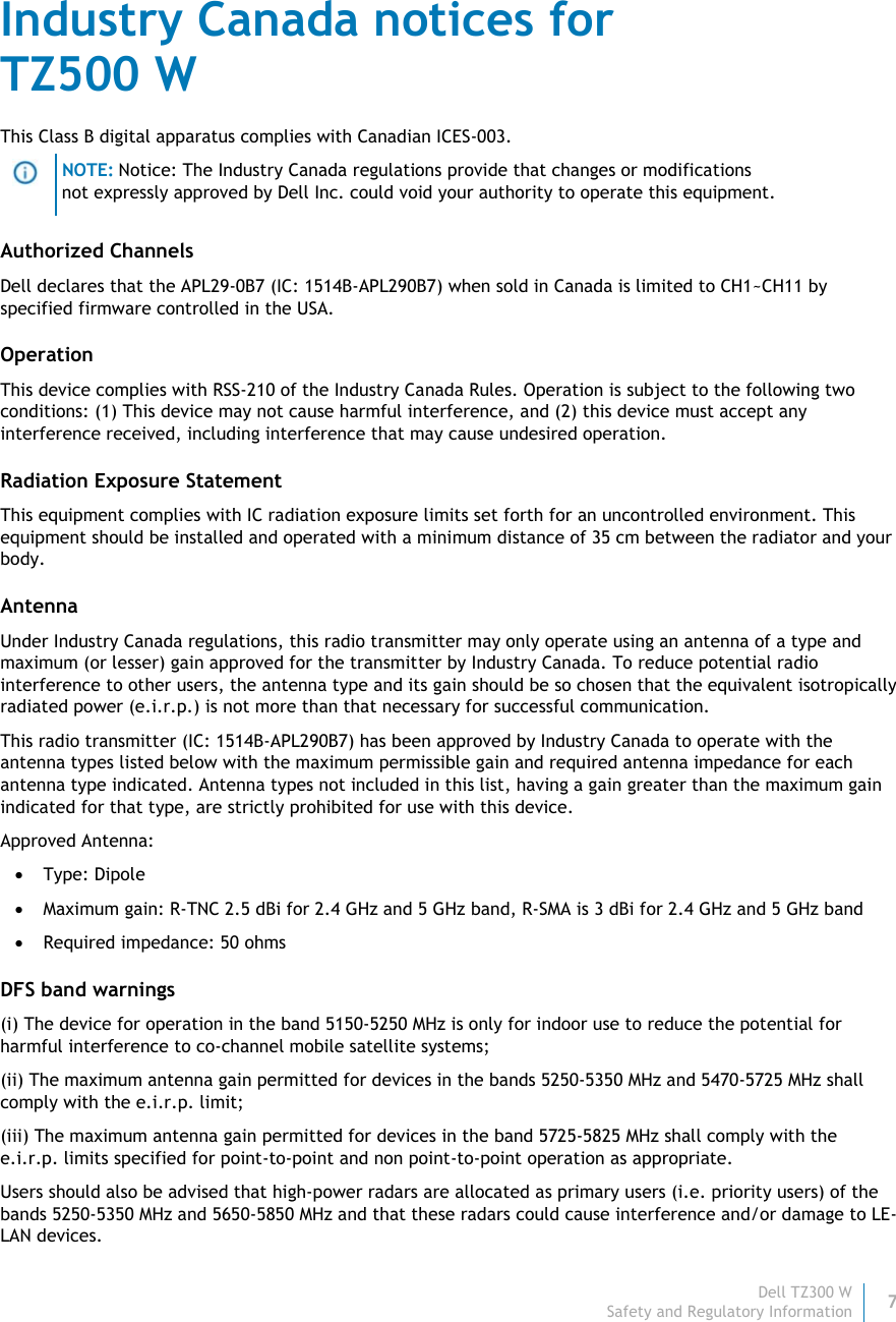 Dell TZ300 W7 Safety and Regulatory Information    Industry Canada notices for  TZ500 W This Class B digital apparatus complies with Canadian ICES-003.  NOTE: Notice: The Industry Canada regulations provide that changes or modifications not expressly approved by Dell Inc. could void your authority to operate this equipment. Authorized Channels Dell declares that the APL29-0B7 (IC: 1514B-APL290B7) when sold in Canada is limited to CH1~CH11 by specified firmware controlled in the USA. Operation This device complies with RSS-210 of the Industry Canada Rules. Operation is subject to the following two conditions: (1) This device may not cause harmful interference, and (2) this device must accept any interference received, including interference that may cause undesired operation. Radiation Exposure Statement This equipment complies with IC radiation exposure limits set forth for an uncontrolled environment. This equipment should be installed and operated with a minimum distance of 35 cm between the radiator and your body. Antenna Under Industry Canada regulations, this radio transmitter may only operate using an antenna of a type and maximum (or lesser) gain approved for the transmitter by Industry Canada. To reduce potential radio interference to other users, the antenna type and its gain should be so chosen that the equivalent isotropically radiated power (e.i.r.p.) is not more than that necessary for successful communication. This radio transmitter (IC: 1514B-APL290B7) has been approved by Industry Canada to operate with the antenna types listed below with the maximum permissible gain and required antenna impedance for each antenna type indicated. Antenna types not included in this list, having a gain greater than the maximum gain indicated for that type, are strictly prohibited for use with this device. Approved Antenna:  Type: Dipole  Maximum gain: R-TNC 2.5 dBi for 2.4 GHz and 5 GHz band, R-SMA is 3 dBi for 2.4 GHz and 5 GHz band  Required impedance: 50 ohms DFS band warnings (i) The device for operation in the band 5150-5250 MHz is only for indoor use to reduce the potential for harmful interference to co-channel mobile satellite systems; (ii) The maximum antenna gain permitted for devices in the bands 5250-5350 MHz and 5470-5725 MHz shall comply with the e.i.r.p. limit; (iii) The maximum antenna gain permitted for devices in the band 5725-5825 MHz shall comply with the e.i.r.p. limits specified for point-to-point and non point-to-point operation as appropriate. Users should also be advised that high-power radars are allocated as primary users (i.e. priority users) of the bands 5250-5350 MHz and 5650-5850 MHz and that these radars could cause interference and/or damage to LE-LAN devices. 