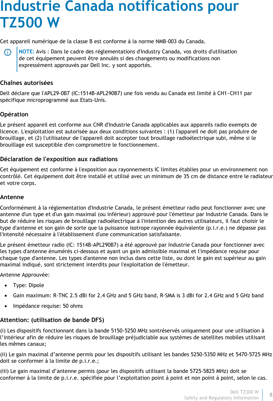 Dell TZ300 W8 Safety and Regulatory Information    Industrie Canada notifications pour TZ500 W Cet appareil numérique de la classe B est conforme à la norme NMB-003 du Canada.  NOTE: Avis : Dans le cadre des réglementations d&apos;Industry Canada, vos droits d&apos;utilisation de cet équipement peuvent être annulés si des changements ou modifications non expressément approuvés par Dell Inc. y sont apportés. Chaînes autorisées Dell déclare que l&apos;APL29-0B7 (IC:1514B-APL290B7) une fois vendu au Canada est limité à CH1~CH11 par spécifique microprogrammé aux Etats-Unis. Opération Le présent appareil est conforme aux CNR d&apos;Industrie Canada applicables aux appareils radio exempts de licence. L&apos;exploitation est autorisée aux deux conditions suivantes : (1) l&apos;appareil ne doit pas produire de brouillage, et (2) l&apos;utilisateur de l&apos;appareil doit accepter tout brouillage radioélectrique subi, même si le brouillage est susceptible d&apos;en compromettre le fonctionnement. Déclaration de l&apos;exposition aux radiations Cet équipement est conforme à l&apos;exposition aux rayonnements IC limites établies pour un environnement non contrôlé. Cet équipement doit être installé et utilisé avec un minimum de 35 cm de distance entre le radiateur et votre corps. Antenne Conformément à la réglementation d&apos;Industrie Canada, le présent émetteur radio peut fonctionner avec une antenne d&apos;un type et d&apos;un gain maximal (ou inférieur) approuvé pour l&apos;émetteur par Industrie Canada. Dans le but de réduire les risques de brouillage radioélectrique à l&apos;intention des autres utilisateurs, il faut choisir le type d&apos;antenne et son gain de sorte que la puissance isotrope rayonnée équivalente (p.i.r.e.) ne dépasse pas l&apos;intensité nécessaire à l&apos;établissement d&apos;une communication satisfaisante. Le présent émetteur radio (IC: 1514B-APL290B7) a été approuvé par Industrie Canada pour fonctionner avec les types d&apos;antenne énumérés ci-dessous et ayant un gain admissible maximal et l&apos;impédance requise pour chaque type d&apos;antenne. Les types d&apos;antenne non inclus dans cette liste, ou dont le gain est supérieur au gain maximal indiqué, sont strictement interdits pour l&apos;exploitation de l&apos;émetteur. Antenne Approuvée:  Type: Dipole  Gain maximum: R-TNC 2.5 dBi for 2.4 GHz and 5 GHz band, R-SMA is 3 dBi for 2.4 GHz and 5 GHz band  Impédance requise: 50 ohms Attention: (utilisation de bande DFS) (i) Les dispositifs fonctionnant dans la bande 5150-5250 MHz sontréservés uniquement pour une utilisation à l’intérieur afin de réduire les risques de brouillage préjudiciable aux systèmes de satellites mobiles utilisant les mêmes canaux; (ii) Le gain maximal d’antenne permis pour les dispositifs utilisant les bandes 5250-5350 MHz et 5470-5725 MHz doit se conformer à la limite de p.i.r.e.; (iii) Le gain maximal d’antenne permis (pour les dispositifs utilisant la bande 5725-5825 MHz) doit se conformer à la limite de p.i.r.e. spécifiée pour l’exploitation point à point et non point à point, selon le cas. 