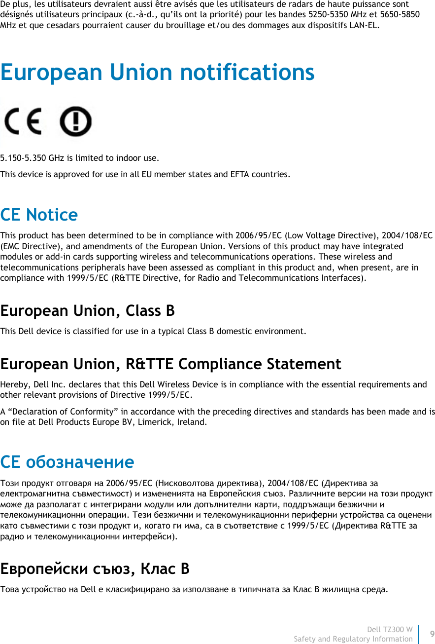 Dell TZ300 W 9 Safety and Regulatory Information    De plus, les utilisateurs devraient aussi être avisés que les utilisateurs de radars de haute puissance sont désignés utilisateurs principaux (c.-à-d., qu’ils ont la priorité) pour les bandes 5250-5350 MHz et 5650-5850 MHz et que cesadars pourraient causer du brouillage et/ou des dommages aux dispositifs LAN-EL. European Union notifications  5.150-5.350 GHz is limited to indoor use. This device is approved for use in all EU member states and EFTA countries.  CE Notice This product has been determined to be in compliance with 2006/95/EC (Low Voltage Directive), 2004/108/EC (EMC Directive), and amendments of the European Union. Versions of this product may have integrated modules or add-in cards supporting wireless and telecommunications operations. These wireless and telecommunications peripherals have been assessed as compliant in this product and, when present, are in compliance with 1999/5/EC (R&amp;TTE Directive, for Radio and Telecommunications Interfaces). European Union, Class B This Dell device is classified for use in a typical Class B domestic environment. European Union, R&amp;TTE Compliance Statement  Hereby, Dell Inc. declares that this Dell Wireless Device is in compliance with the essential requirements and other relevant provisions of Directive 1999/5/EC. A “Declaration of Conformity” in accordance with the preceding directives and standards has been made and is on file at Dell Products Europe BV, Limerick, Ireland. CE обозначение Този продукт отговаря на 2006/95/EC (Нисковолтова директива), 2004/108/EC (Директива за електромагнитна съвместимост) и измененията на Европейския съюз. Различните версии на този продукт може да разполагат с интегрирани модули или допълнителни карти, поддръжащи безжични и телекомуникационни операции. Тези безжични и телекомуникационни периферни устройства са оценени като съвместими с този продукт и, когато ги има, са в съответствие с 1999/5/EC (Директива R&amp;TTE за радио и телекомуникационни интерфейси). Европейски съюз, Клас B Това устройство на Dell е класифицирано за използване в типичната за Клас B жилищна среда. 