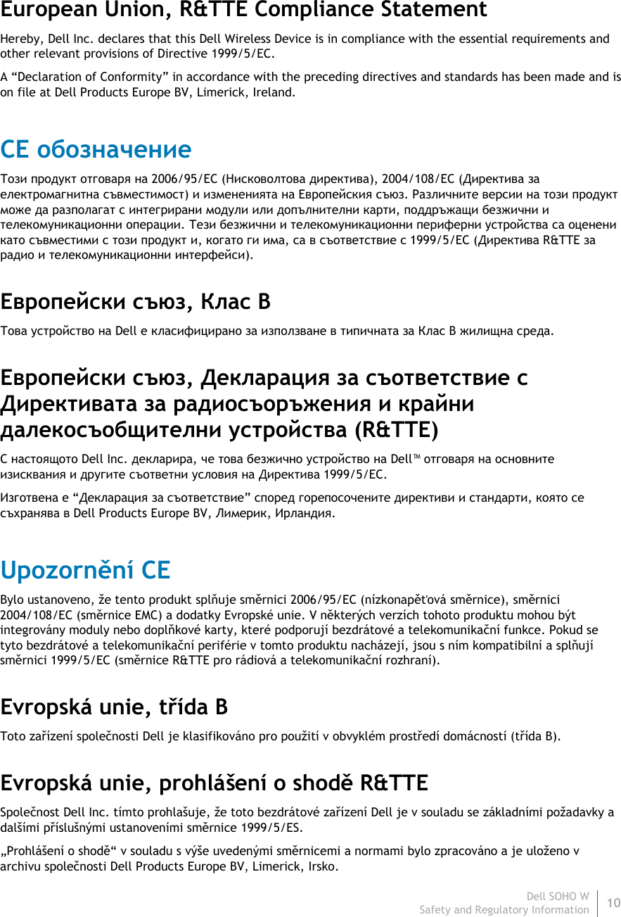Dell SOHO W 10 Safety and Regulatory Information    European Union, R&amp;TTE Compliance Statement  Hereby, Dell Inc. declares that this Dell Wireless Device is in compliance with the essential requirements and other relevant provisions of Directive 1999/5/EC. A “Declaration of Conformity” in accordance with the preceding directives and standards has been made and is on file at Dell Products Europe BV, Limerick, Ireland. CE обозначение Този продукт отговаря на 2006/95/EC (Нисковолтова директива), 2004/108/EC (Директива за електромагнитна съвместимост) и измененията на Европейския съюз. Различните версии на този продукт може да разполагат с интегрирани модули или допълнителни карти, поддръжащи безжични и телекомуникационни операции. Тези безжични и телекомуникационни периферни устройства са оценени като съвместими с този продукт и, когато ги има, са в съответствие с 1999/5/EC (Директива R&amp;TTE за радио и телекомуникационни интерфейси). Европейски съюз, Клас B Това устройство на Dell е класифицирано за използване в типичната за Клас B жилищна среда. Европейски съюз, Декларация за съответствие с Директивата за радиосъоръжения и крайни далекосъобщителни устройства (R&amp;TTE)  С настоящото Dell Inc. декларира, че това безжично устройство на Dell™ отговаря на основните изисквания и другите съответни условия на Директива 1999/5/EC. Изготвена е “Декларация за съответствие” според горепосочените директиви и стандарти, която се съхранява в Dell Products Europe BV, Лимерик, Ирландия. Upozornění CE Bylo ustanoveno, že tento produkt splňuje směrnici 2006/95/EC (nízkonapěťová směrnice), směrnici 2004/108/EC (směrnice EMC) a dodatky Evropské unie. V některých verzích tohoto produktu mohou být integrovány moduly nebo doplňkové karty, které podporují bezdrátové a telekomunikační funkce. Pokud se tyto bezdrátové a telekomunikační periférie v tomto produktu nacházejí, jsou s ním kompatibilní a splňují směrnici 1999/5/EC (směrnice R&amp;TTE pro rádiová a telekomunikační rozhraní). Evropská unie, třída B Toto zařízení společnosti Dell je klasifikováno pro použití v obvyklém prostředí domácností (třída B). Evropská unie, prohlášení o shodě R&amp;TTE Společnost Dell Inc. tímto prohlašuje, že toto bezdrátové zařízení Dell je v souladu se základními požadavky a dalšími příslušnými ustanoveními směrnice 1999/5/ES. „Prohlášení o shodě“ v souladu s výše uvedenými směrnicemi a normami bylo zpracováno a je uloženo v archivu společnosti Dell Products Europe BV, Limerick, Irsko. 