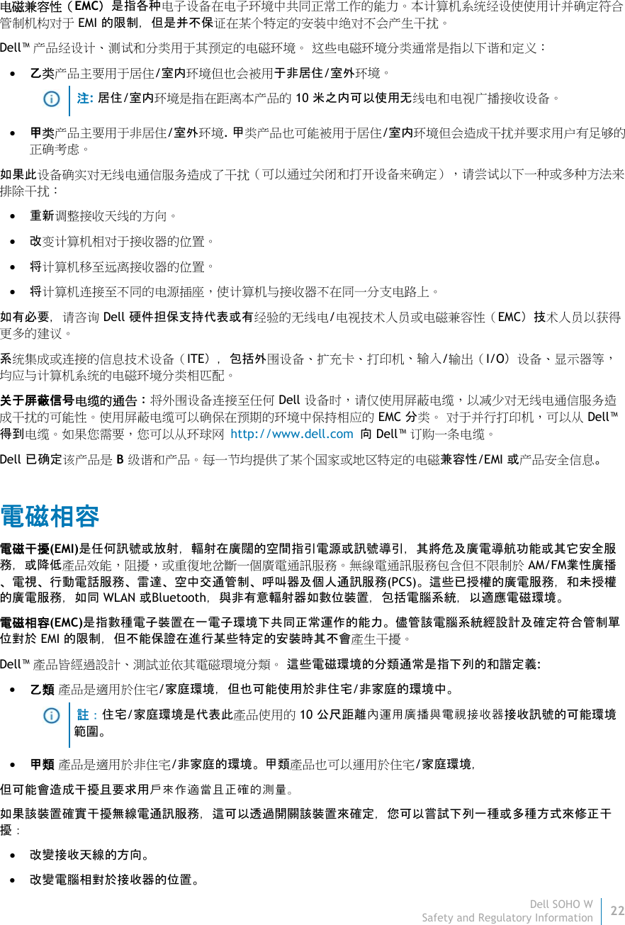 Dell SOHO W22 Safety and Regulatory Information    电磁兼容性（EMC）是指各种电子设备在电子环境中共同正常工作的能力。本计算机系统经设使使用计并确定符合管制机构对于 EMI 的限制，但是并不保证在某个特定的安装中绝对不会产生干扰。 Dell™ 产品经设计、测试和分类用于其预定的电磁环境。 这些电磁环境分类通常是指以下谐和定义：  乙类产品主要用于居住/室内环境但也会被用于非居住/室外环境。   注: 居住/室内环境是指在距离本产品的 10 米之内可以使用无线电和电视广播接收设备。  甲类产品主要用于非居住/室外环境. 甲类产品也可能被用于居住/室内环境但会造成干扰并要求用户有足够的正确考虑。 如果此设备确实对无线电通信服务造成了干扰（可以通过关闭和打开设备来确定），请尝试以下一种或多种方法来排除干扰：  重新调整接收天线的方向。  改变计算机相对于接收器的位置。  将计算机移至远离接收器的位置。  将计算机连接至不同的电源插座，使计算机与接收器不在同一分支电路上。 如有必要，请咨询 Dell 硬件担保支持代表或有经验的无线电/电视技术人员或电磁兼容性（EMC）技术人员以获得更多的建议。 系统集成或连接的信息技术设备（ITE），包括外围设备、扩充卡、打印机、输入/输出（I/O）设备、显示器等，均应与计算机系统的电磁环境分类相匹配。  关于屏蔽信号电缆的通告：将外围设备连接至任何 Dell 设备时，请仅使用屏蔽电缆，以减少对无线电通信服务造成干扰的可能性。使用屏蔽电缆可以确保在预期的环境中保持相应的 EMC 分类。 对于并行打印机，可以从 Dell™ 得到电缆。如果您需要，您可以从环球网 http://www.dell.com 向 Dell™ 订购一条电缆。 Dell 已确定该产品是 B 级谐和产品。每一节均提供了某个国家或地区特定的电磁兼容性/EMI 或产品安全信息。 電磁相容 電磁干擾(EMI)是任何訊號或放射，輻射在廣闊的空間指引電源或訊號導引，其將危及廣電導航功能或其它安全服務，或降低產品效能，阻擾，或重復地岔斷一個廣電通訊服務。無線電通訊服務包含但不限制於 AM/FM業性廣播、電視、行動電話服務、雷達、空中交通管制、呼叫器及個人通訊服務(PCS)。這些已授權的廣電服務，和未授權的廣電服務，如同 WLAN 或Bluetooth，與非有意輻射器如數位裝置，包括電腦系統，以適應電磁環境。 電磁相容(EMC)是指數種電子裝置在一電子環境下共同正常運作的能力。儘管該電腦系統經設計及確定符合管制單位對於 EMI 的限制，但不能保證在進行某些特定的安裝時其不會產生干擾。  Dell™ 產品皆經過設計、測試並依其電磁環境分類。 這些電磁環境的分類通常是指下列的和諧定義:  乙類 產品是適用於住宅/家庭環境，但也可能使用於非住宅/非家庭的環境中。   註：住宅/家庭環境是代表此產品使用的 10 公尺距離內運用廣播與電視接收器接收訊號的可能環境範圍。  甲類 產品是適用於非住宅/非家庭的環境。甲類產品也可以運用於住宅/家庭環境， 但可能會造成干擾且要求用戶來作適當且正確的測量。 如果該裝置確實干擾無線電通訊服務，這可以透過開關該裝置來確定，您可以嘗試下列一種或多種方式來修正干 擾：  改變接收天線的方向。  改變電腦相對於接收器的位置。 