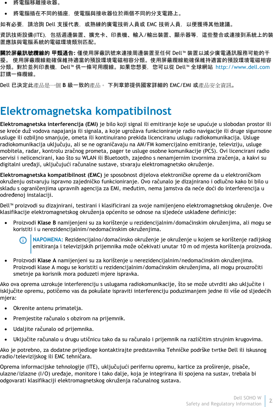 Dell SOHO W23 Safety and Regulatory Information     將電腦移離接收器。  將電腦插在不同的插座，使電腦與接收器位於兩個不同的分支電路上。 如有必要，請洽詢 Dell 支援代表，或熟練的廣電技術人員或 EMC 技術人員，以便獲得其他建議。 資訊技術設備(ITE)，包括週邊裝置、擴充卡、印表機、輸入/輸出裝置、顯示器等，這些整合或連接到系統上的裝置應該與電腦系統的電磁環境類別匹配。  關於屏蔽訊號纜線的 甲類通告: 僅使用屏蔽訊號來連接周邊裝置至任何 Dell™ 裝置以減少廣電通訊服務可能的干 擾。 使用屏蔽纜線能確保維持適當的預設環境電磁相容分類。使用屏蔽纜線能確保維持適當的預設環境電磁相容分類。對於並列印表機，Dell™ 供一條可用纜線。如果您想要，您可以從 Dell™ 全球網站 http://www.dell.com 訂購一條纜線。 Dell 已決定此產品是一個 B 級一致的產品。 下列章節提供國家詳細的 EMC/EMI 或產品安全資訊。 Elektromagnetska kompatibilnost  Elektromagnetska interferencija (EMI) je bilo koji signal ili emitiranje koje se upućuje u slobodan prostor ili se kreće duž vodova napajanja ili signala, a koje ugrožava funkcioniranje radio navigacije ili druge sigurnosne usluge ili ozbiljno smanjuje, ometa ili kontinuirano prekida licenciranu uslugu radiokomunikacija. Usluge radiokomunikacija uključuju, ali se ne ograničavaju na AM/FM komercijalno emitiranje, televiziju, usluge mobitela, radar, kontrolu zračnog prometa, pager te usluge osobne komunikacije (PCS). Ovi licencirani radio servisi i nelicencirani, kao što su WLAN ili Bluetooth, zajedno s nenamjernim izvornima zračenja, a kakvi su digitalni uređaji, uključujući računalne sustave, stvaraju elektromagnetsko okruženje. Elektromagnetska kompatibilnost (EMC) je sposobnost dijelova elektroničke opreme da u elektroničkom okruženju ostvaruju ispravno zajedničko funkcioniranje. Ovo računalo je dizajnirano i odlučno kako bi bilo u skladu s ograničenjima upravnih agencija za EMI, međutim, nema jamstva da neće doći do interferencija u određenoj instalaciji. Dell™ proizvodi su dizajnirani, testirani i klasificirani za svoje namijenjeno elektromagnetskog okruženje. Ove klasifikacije elektromagnetskog okruženja općenito se odnose na sljedeće usklađene definicije:  Proizvodi Klase B namijenjeni su za korištenje u rezidencijalnim/domaćinskim okruženjima, ali mogu se koristiti i u nerezidencijalnim/nedomaćinskim okruženjima.  NAPOMENA: Rezidencijalno/domaćinsko okruženje je okruženje u kojem se korištenje radijskog emitiranja i televizijskih prijemnika može očekivati unutar 10 m od mjesta korištenja proizvoda.  Proizvodi Klase A namijenjeni su za korištenje u nerezidencijalnim/nedomaćinskim okruženjima. Proizvodi klase A mogu se koristiti u rezidencijalnim/domaćinskim okruženjima, ali mogu prouzročiti smetnje pa korisnik mora poduzeti mjere ispravka. Ako ova oprema uzrokuje interferenciju s uslugama radiokomunikacije, što se može utvrditi ako uključite i isključite opremu, potičemo vas da pokušate ispraviti interferenciju poduzimanjem jedne ili više od sljedećih mjera:  Okrenite antenu primatelja.  Premjestite računalo s obzirom na prijemnik.  Udaljite računalo od prijemnika.  Uključite računalo u drugu utičnicu tako da su računalo i prijemnik na različitim strujnim krugovima. Ako je potrebno, za dodatne prijedloge kontaktirajte predstavnika Tehničke podrške tvrtke Dell ili iskusnog radio/televizijskog ili EMC tehničara. Oprema informacijske tehnologije (ITE), uključujući perifernu opremu, kartice za proširenje, pisače, ulazne/izlazne (I/O) uređaje, monitore i tako dalje, koja je integrirana ili spojena na sustav, trebala bi odgovarati klasifikaciji elektromagnetskog okruženja računalnog sustava. 