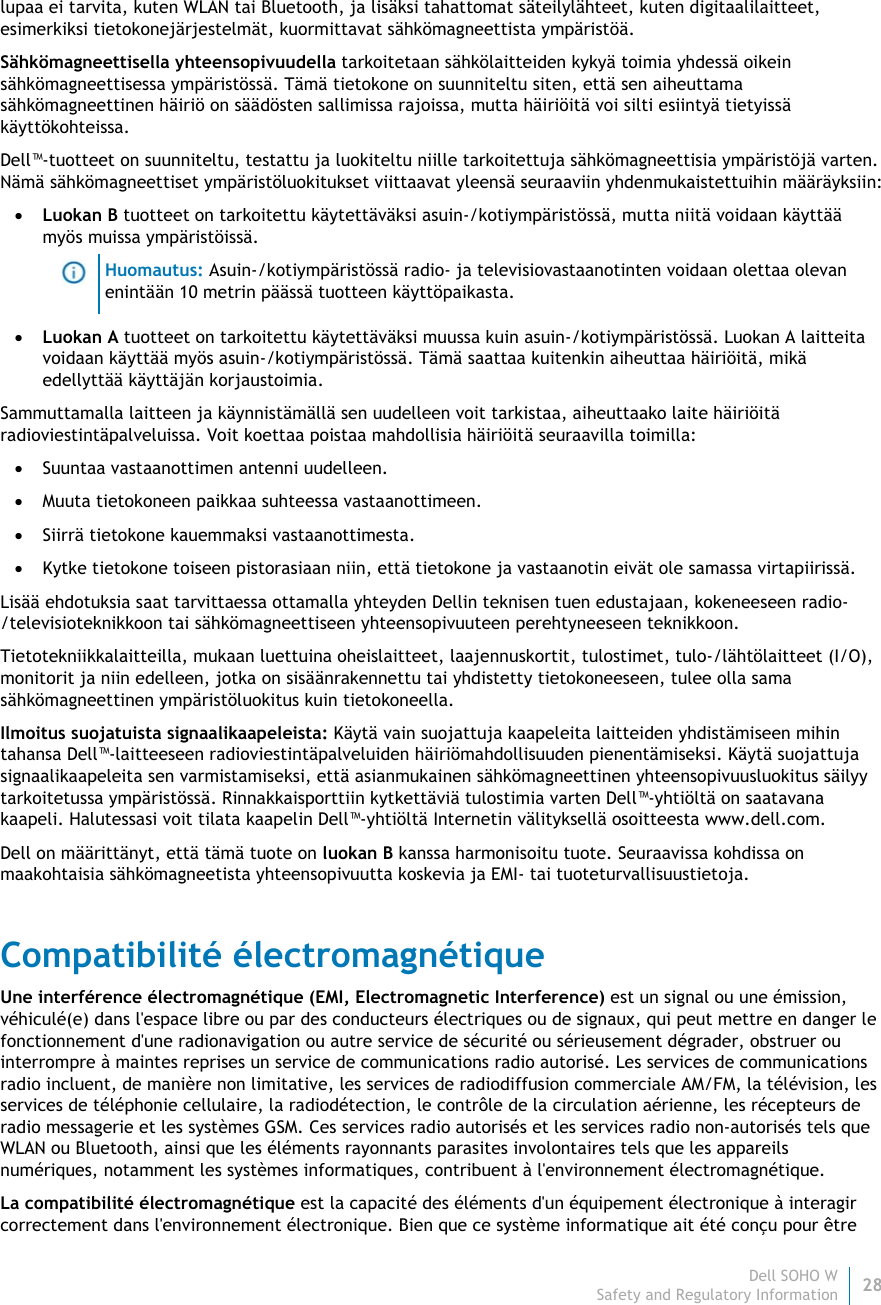 Dell SOHO W28 Safety and Regulatory Information    lupaa ei tarvita, kuten WLAN tai Bluetooth, ja lisäksi tahattomat säteilylähteet, kuten digitaalilaitteet, esimerkiksi tietokonejärjestelmät, kuormittavat sähkömagneettista ympäristöä. Sähkömagneettisella yhteensopivuudella tarkoitetaan sähkölaitteiden kykyä toimia yhdessä oikein sähkömagneettisessa ympäristössä. Tämä tietokone on suunniteltu siten, että sen aiheuttama sähkömagneettinen häiriö on säädösten sallimissa rajoissa, mutta häiriöitä voi silti esiintyä tietyissä käyttökohteissa.  Dell™-tuotteet on suunniteltu, testattu ja luokiteltu niille tarkoitettuja sähkömagneettisia ympäristöjä varten. Nämä sähkömagneettiset ympäristöluokitukset viittaavat yleensä seuraaviin yhdenmukaistettuihin määräyksiin:  Luokan B tuotteet on tarkoitettu käytettäväksi asuin-/kotiympäristössä, mutta niitä voidaan käyttää myös muissa ympäristöissä.  Huomautus: Asuin-/kotiympäristössä radio- ja televisiovastaanotinten voidaan olettaa olevan enintään 10 metrin päässä tuotteen käyttöpaikasta.  Luokan A tuotteet on tarkoitettu käytettäväksi muussa kuin asuin-/kotiympäristössä. Luokan A laitteita voidaan käyttää myös asuin-/kotiympäristössä. Tämä saattaa kuitenkin aiheuttaa häiriöitä, mikä edellyttää käyttäjän korjaustoimia. Sammuttamalla laitteen ja käynnistämällä sen uudelleen voit tarkistaa, aiheuttaako laite häiriöitä radioviestintäpalveluissa. Voit koettaa poistaa mahdollisia häiriöitä seuraavilla toimilla:  Suuntaa vastaanottimen antenni uudelleen.  Muuta tietokoneen paikkaa suhteessa vastaanottimeen.  Siirrä tietokone kauemmaksi vastaanottimesta.  Kytke tietokone toiseen pistorasiaan niin, että tietokone ja vastaanotin eivät ole samassa virtapiirissä. Lisää ehdotuksia saat tarvittaessa ottamalla yhteyden Dellin teknisen tuen edustajaan, kokeneeseen radio-/televisioteknikkoon tai sähkömagneettiseen yhteensopivuuteen perehtyneeseen teknikkoon. Tietotekniikkalaitteilla, mukaan luettuina oheislaitteet, laajennuskortit, tulostimet, tulo-/lähtölaitteet (I/O), monitorit ja niin edelleen, jotka on sisäänrakennettu tai yhdistetty tietokoneeseen, tulee olla sama sähkömagneettinen ympäristöluokitus kuin tietokoneella.  Ilmoitus suojatuista signaalikaapeleista: Käytä vain suojattuja kaapeleita laitteiden yhdistämiseen mihin tahansa Dell™-laitteeseen radioviestintäpalveluiden häiriömahdollisuuden pienentämiseksi. Käytä suojattuja signaalikaapeleita sen varmistamiseksi, että asianmukainen sähkömagneettinen yhteensopivuusluokitus säilyy tarkoitetussa ympäristössä. Rinnakkaisporttiin kytkettäviä tulostimia varten Dell™-yhtiöltä on saatavana kaapeli. Halutessasi voit tilata kaapelin Dell™-yhtiöltä Internetin välityksellä osoitteesta www.dell.com. Dell on määrittänyt, että tämä tuote on luokan B kanssa harmonisoitu tuote. Seuraavissa kohdissa on maakohtaisia sähkömagneetista yhteensopivuutta koskevia ja EMI- tai tuoteturvallisuustietoja. Compatibilité électromagnétique Une interférence électromagnétique (EMI, Electromagnetic Interference) est un signal ou une émission, véhiculé(e) dans l&apos;espace libre ou par des conducteurs électriques ou de signaux, qui peut mettre en danger le fonctionnement d&apos;une radionavigation ou autre service de sécurité ou sérieusement dégrader, obstruer ou interrompre à maintes reprises un service de communications radio autorisé. Les services de communications radio incluent, de manière non limitative, les services de radiodiffusion commerciale AM/FM, la télévision, les services de téléphonie cellulaire, la radiodétection, le contrôle de la circulation aérienne, les récepteurs de radio messagerie et les systèmes GSM. Ces services radio autorisés et les services radio non-autorisés tels que WLAN ou Bluetooth, ainsi que les éléments rayonnants parasites involontaires tels que les appareils numériques, notamment les systèmes informatiques, contribuent à l&apos;environnement électromagnétique. La compatibilité électromagnétique est la capacité des éléments d&apos;un équipement électronique à interagir correctement dans l&apos;environnement électronique. Bien que ce système informatique ait été conçu pour être 