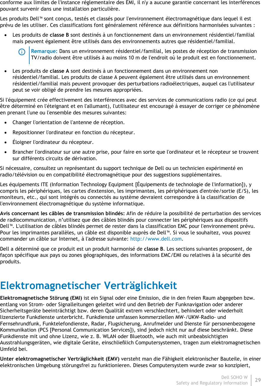 Dell SOHO W29 Safety and Regulatory Information    conforme aux limites de l&apos;instance réglementaire des EMI, il n&apos;y a aucune garantie concernant les interférences pouvant survenir dans une installation particulière.  Les produits Dell™ sont conçus, testés et classés pour l&apos;environnement électromagnétique dans lequel il est prévu de les utiliser. Ces classifications font généralement référence aux définitions harmonisées suivantes :  Les produits de classe B sont destinés à un fonctionnement dans un environnement résidentiel/familial mais peuvent également être utilisés dans des environnements autres que résidentiel/familial.  Remarque: Dans un environnement résidentiel/familial, les postes de réception de transmission TV/radio doivent être utilisés à au moins 10 m de l&apos;endroit où le produit est en fonctionnement.  Les produits de classe A sont destinés à un fonctionnement dans un environnement non résidentiel/familial. Les produits de classe A peuvent également être utilisés dans un environnement résidentiel/familial mais peuvent provoquer des perturbations radioélectriques, auquel cas l&apos;utilisateur peut se voir obligé de prendre les mesures appropriées. Si l&apos;équipement crée effectivement des interférences avec des services de communications radio (ce qui peut être déterminé en l&apos;éteignant et en l&apos;allumant), l&apos;utilisateur est encouragé à essayer de corriger ce phénomène en prenant l&apos;une ou l&apos;ensemble des mesures suivantes:  Changer l&apos;orientation de l&apos;antenne de réception.  Repositionner l&apos;ordinateur en fonction du récepteur.  Éloigner l&apos;ordinateur du récepteur.  Brancher l&apos;ordinateur sur une autre prise, pour faire en sorte que l&apos;ordinateur et le récepteur se trouvent sur différents circuits de dérivation. Si nécessaire, consultez un représentant du support technique de Dell ou un technicien expérimenté en radio/télévision ou en compatibilité électromagnétique pour des suggestions supplémentaires. Les équipements ITE (Information Technology Equipment [Équipements de technologie de l&apos;information]), y compris les périphériques, les cartes d&apos;extension, les imprimantes, les périphériques d&apos;entrée/sortie (E/S), les moniteurs, etc., qui sont intégrés ou connectés au système devraient correspondre à la classification de l&apos;environnement électromagnétique du système informatique.  Avis concernant les câbles de transmission blindés: Afin de réduire la possibilité de perturbation des services de radiocommunication, n’utilisez que des câbles blindés pour connecter les périphériques aux dispositifs Dell™. L&apos;utilisation de câbles blindés permet de rester dans la classification EMC pour l&apos;environnement prévu. Pour les imprimantes parallèles, un câble est disponible auprès de Dell™. Si vous le souhaitez, vous pouvez commander un câble sur Internet, à l&apos;adresse suivante: http://www.dell.com. Dell a déterminé que ce produit est un produit harmonisé de classe B. Les sections suivantes proposent, de façon spécifique aux pays ou zones géographiques, des informations EMC/EMI ou relatives à la sécurité des produits. Elektromagnetischer Verträglichkeit Elektromagnetische Störung (EMI) ist ein Signal oder eine Emission, die in den freien Raum abgegeben bzw. entlang von Strom- oder Signalleitungen geleitet wird und den Betrieb der Funknavigation oder anderer Sicherheitsgeräte beeinträchtigt bzw. deren Qualität extrem verschlechtert, behindert oder wiederholt lizenzierte Funkdienste unterbricht. Funkdienste umfassen kommerziellen MW-/UKW-Radio- und Fernsehrundfunk, Funktelefondienste, Radar, Flugsicherung, Anrufmelder und Dienste für personenbezogene Kommunikation (PCS [Personal Communication Services]), sind jedoch nicht nur auf diese beschränkt. Diese Funkdienste mit und ohne Lizenz, wie z. B. WLAN oder Bluetooth, wie auch mit unbeabsichtigten Ausstrahlungsgeräten, wie digitale Geräte, einschließlich Computersystemen, tragen zum elektromagnetischen Umfeld bei. Unter elektromagnetischer Verträglichkeit (EMV) versteht man die Fähigkeit elektronischer Bauteile, in einer elektronischen Umgebung störungsfrei zu funktionieren. Dieses Computersystem wurde zwar so konzipiert, 