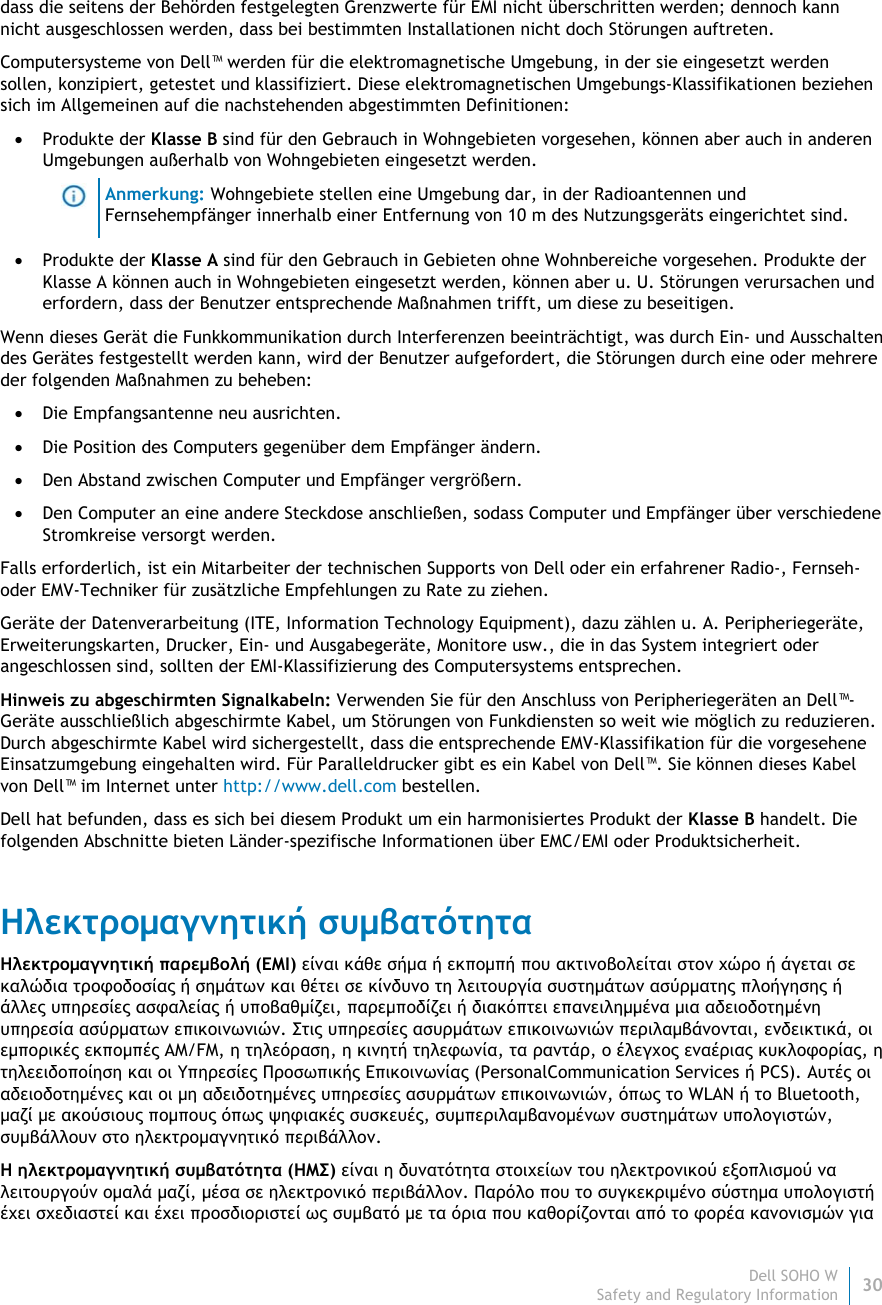 Dell SOHO W30 Safety and Regulatory Information    dass die seitens der Behörden festgelegten Grenzwerte für EMI nicht überschritten werden; dennoch kann nicht ausgeschlossen werden, dass bei bestimmten Installationen nicht doch Störungen auftreten.  Computersysteme von Dell™ werden für die elektromagnetische Umgebung, in der sie eingesetzt werden sollen, konzipiert, getestet und klassifiziert. Diese elektromagnetischen Umgebungs-Klassifikationen beziehen sich im Allgemeinen auf die nachstehenden abgestimmten Definitionen:  Produkte der Klasse B sind für den Gebrauch in Wohngebieten vorgesehen, können aber auch in anderen Umgebungen außerhalb von Wohngebieten eingesetzt werden.  Anmerkung: Wohngebiete stellen eine Umgebung dar, in der Radioantennen und Fernsehempfänger innerhalb einer Entfernung von 10 m des Nutzungsgeräts eingerichtet sind.  Produkte der Klasse A sind für den Gebrauch in Gebieten ohne Wohnbereiche vorgesehen. Produkte der Klasse A können auch in Wohngebieten eingesetzt werden, können aber u. U. Störungen verursachen und erfordern, dass der Benutzer entsprechende Maßnahmen trifft, um diese zu beseitigen. Wenn dieses Gerät die Funkkommunikation durch Interferenzen beeinträchtigt, was durch Ein- und Ausschalten des Gerätes festgestellt werden kann, wird der Benutzer aufgefordert, die Störungen durch eine oder mehrere der folgenden Maßnahmen zu beheben:  Die Empfangsantenne neu ausrichten.  Die Position des Computers gegenüber dem Empfänger ändern.  Den Abstand zwischen Computer und Empfänger vergrößern.  Den Computer an eine andere Steckdose anschließen, sodass Computer und Empfänger über verschiedene Stromkreise versorgt werden. Falls erforderlich, ist ein Mitarbeiter der technischen Supports von Dell oder ein erfahrener Radio-, Fernseh- oder EMV-Techniker für zusätzliche Empfehlungen zu Rate zu ziehen. Geräte der Datenverarbeitung (ITE, Information Technology Equipment), dazu zählen u. A. Peripheriegeräte, Erweiterungskarten, Drucker, Ein- und Ausgabegeräte, Monitore usw., die in das System integriert oder angeschlossen sind, sollten der EMI-Klassifizierung des Computersystems entsprechen.  Hinweis zu abgeschirmten Signalkabeln: Verwenden Sie für den Anschluss von Peripheriegeräten an Dell™-Geräte ausschließlich abgeschirmte Kabel, um Störungen von Funkdiensten so weit wie möglich zu reduzieren. Durch abgeschirmte Kabel wird sichergestellt, dass die entsprechende EMV-Klassifikation für die vorgesehene Einsatzumgebung eingehalten wird. Für Paralleldrucker gibt es ein Kabel von Dell™. Sie können dieses Kabel von Dell™ im Internet unter http://www.dell.com bestellen. Dell hat befunden, dass es sich bei diesem Produkt um ein harmonisiertes Produkt der Klasse B handelt. Die folgenden Abschnitte bieten Länder-spezifische Informationen über EMC/EMI oder Produktsicherheit. Ηλεκτρομαγνητική συμβατότητα Ηλεκτρομαγνητική παρεμβολή (EMI) είναι κάθε σήμα ή εκπομπή που ακτινοβολείται στον χώρο ή άγεται σε καλώδια τροφοδοσίας ή σημάτων και θέτει σε κίνδυνο τη λειτουργία συστημάτων ασύρματης πλοήγησης ή άλλες υπηρεσίες ασφαλείας ή υποβαθμίζει, παρεμποδίζει ή διακόπτει επανειλημμένα μια αδειοδοτημένη υπηρεσία ασύρματων επικοινωνιών. Στις υπηρεσίες ασυρμάτων επικοινωνιών περιλαμβάνονται, ενδεικτικά, οι εμπορικές εκπομπές AM/FM, η τηλεόραση, η κινητή τηλεφωνία, τα ραντάρ, ο έλεγχος εναέριας κυκλοφορίας, η τηλεειδοποίηση και οι Υπηρεσίες Προσωπικής Επικοινωνίας (PersonalCommunication Services ή PCS). Αυτές οι αδειοδοτημένες και οι μη αδειδοτημένες υπηρεσίες ασυρμάτων επικοινωνιών, όπως το WLAN ή το Bluetooth, μαζί με ακούσιους πομπους όπως ψηφιακές συσκευές, συμπεριλαμβανομένων συστημάτων υπολογιστών, συμβάλλουν στο ηλεκτρομαγνητικό περιβάλλον. Η ηλεκτρομαγνητική συμβατότητα (ΗΜΣ) είναι η δυνατότητα στοιχείων του ηλεκτρονικού εξοπλισμού να λειτουργούν ομαλά μαζί, μέσα σε ηλεκτρονικό περιβάλλον. Παρόλο που το συγκεκριμένο σύστημα υπολογιστή έχει σχεδιαστεί και έχει προσδιοριστεί ως συμβατό με τα όρια που καθορίζονται από το φορέα κανονισμών για 