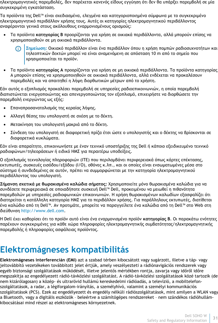 Dell SOHO W31 Safety and Regulatory Information    ηλεκτρομαγνητικές παρεμβολές, δεν παρέχεται κανενός είδους εγγύηση ότι δεν θα υπάρξει παρεμβολή σε μία συγκεκριμένη εγκατάσταση.  Τα προϊόντα της Dell™ είναι σχεδιασμένα, ελεγμένα και κατηγοριοποιημένα σύμφωνα με το συγκεκριμένο ηλεκτρομαγνητικό περιβάλλον χρήσης τους. Αυτές οι κατηγορίες ηλεκτρομαγνητικού περιβάλλοντος αναφέρονται γενικά στους ακόλουθους εναρμονισμένους ορισμούς:  Τα προϊόντα κατηγορίας B προορίζονται για χρήση σε οικιακά περιβάλλοντα, αλλά μπορούν επίσης να χρησιμοποιηθούν σε μη οικιακά περιβάλλοντα.  Σημείωση: Οικιακό περιβάλλον είναι ένα περιβάλλον όπου η χρήση πομπών ραδιοσυχνοτήτων και τηλεοπτικών δεκτών μπορεί να είναι αναμενόμενη σε απόσταση 10 m από το σημείο που χρησιμοποιείται το προϊόν.  Τα προϊόντα κατηγορίας A προορίζονται για χρήση σε μη οικιακά περιβάλλοντα. Τα προϊόντα κατηγορίας A μπορούν επίσης να χρησιμοποιηθούν σε οικιακά περιβάλλοντα, αλλά ενδέχεται να προκαλέσουν παρεμβολές και να απαιτηθεί η λήψη διορθωτικών μέτρων από το χρήστη. Εάν αυτός ο εξοπλισμός προκαλέσει παρεμβολή σε υπηρεσίες ραδιοεπικοινωνιών, η οποία παρεμβολή διαπιστώνεται ενεργοποιώντας και απενεργοποιώντας τον εξοπλισμό, επιχειρήστε να διορθώσετε την παρεμβολή ενεργώντας ως εξής:  Επαναπροσανατολισμός της κεραίας λήψης.  Αλλαγή θέσης του υπολογιστή σε σχέση με το δέκτη.  Μετακίνηση του υπολογιστή μακριά από το δέκτη.  Σύνδεση του υπολογιστή σε διαφορετική πρίζα έτσι ώστε ο υπολογιστής και ο δέκτης να βρίσκονται σε διαφορετικά κυκλώματα. Εάν είναι απαραίτητο, επικοινωνήστε με έναν τεχνικό υποστήριξης της Dell ή κάποιο εξειδικευμένο τεχνικό ραδιοφώνων/τηλεοράσεων ή ειδικό ΗΜΣ για περαιτέρω υποδείξεις. Ο εξοπλισμός τεχνολογίας πληροφοριών (ITE) που περιλαμβάνει περιφερειακά όπως κάρτες επέκτασης, εκτυπωτές, συσκευές εισόδου/εξόδου (I/O), οθόνες κ.λπ., και οι οποίες είναι ενσωματωμένες μέσα στο σύστημα ή συνδεδεμένες σε αυτόν, πρέπει να συμμορφώνεται με την κατηγορία ηλεκτρομαγνητικού περιβάλλοντος του υπολογιστή.  Σήμανση σχετικά με θωρακισμένα καλώδια σήματος: Χρησιμοποιείτε μόνο θωρακισμένα καλώδια για να συνδέσετε περιφερειακά σε οποιαδήποτε συσκευή Dell™ Dell, προκειμένου να μειωθεί η πιθανότητα παρεμβολών με υπηρεσίες ραδιοφωνικών επικοινωνιών. Η χρήση θωρακισμένων καλωδίων εξασφαλίζει ότι διατηρείται η κατάλληλη κατηγορία ΗΜΣ για το περιβάλλον χρήσης. Για παράλληλους εκτυπωτές, διατίθεται ένα καλώδιο από τη Dell™. Αν προτιμάτε, μπορείτε να παραγγείλετε ένα καλώδια από τη Dell™ στο Web στη διεύθυνση http://www.dell.com. Η Dell έχει καθορίσει ότι το προϊόν αυτό είναι ένα εναρμονισμένο προϊόν κατηγορίας Β. Οι παρακάτω ενότητες παρέχουν συγκεκριμένες για κάθε χώρα πληροφορίες ηλεκτρομαγνητικής συμβατότητας/ηλεκτρομαγνητικής παρεμβολής ή πληροφορίες ασφάλειας προϊόντος. Elektromágneses kompatibilitás Elektromágneses interferencián (EMI) azt a szabad térben kibocsátott vagy sugárzott, illetve a táp- vagy jeltovábbító vezetékeken továbbított jelet értjük, amely veszélyezteti a rádiónavigációs rendszerek vagy egyéb biztonsági szolgáltatások működését, illetve jelentős mértékben rontja, zavarja vagy időről időre megszakítja az engedélyezett rádió-távközlési szolgáltatást. A rádió-távközlési szolgáltatások közé tartozik (de nem kizárólagosan) a közép- és ultrarövid hullámú kereskedelmi rádióadás, a televízió, a mobiltelefon-szolgáltatások, a radar, a légiforgalom-irányítás, a személyhívó, valamint a személyi kommunikációs szolgáltatások (PCS). Ezek az engedélyezett és engedély nélküli rádiószolgáltatások, mint amilyen a WLAN vagy a Bluetooth, vagy a digitális eszközök – beleértve a számítógépes rendszereket – nem szándékos rádióhullám-kibocsátásai mind részei az elektromágneses környezetnek. 