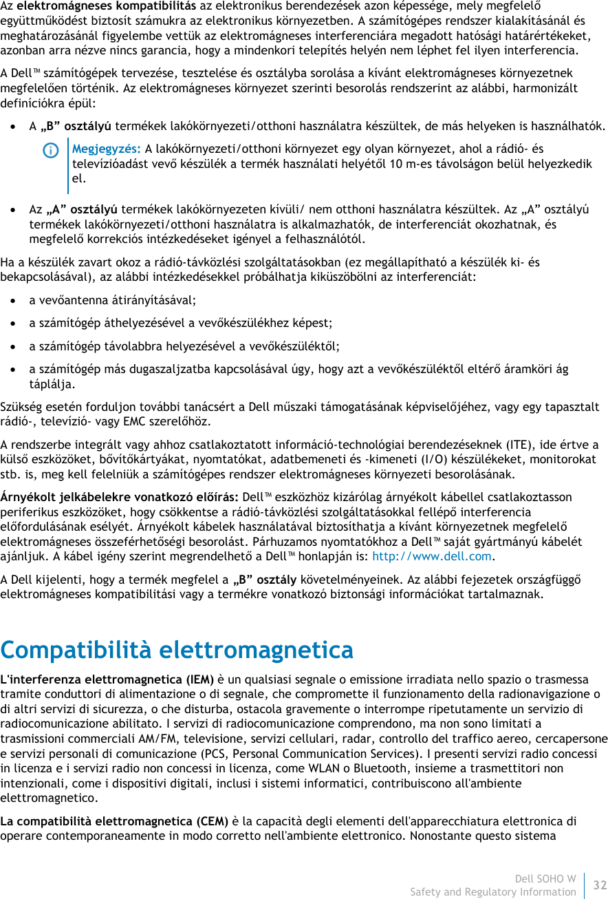 Dell SOHO W32 Safety and Regulatory Information    Az elektromágneses kompatibilitás az elektronikus berendezések azon képessége, mely megfelelő együttműködést biztosít számukra az elektronikus környezetben. A számítógépes rendszer kialakításánál és meghatározásánál figyelembe vettük az elektromágneses interferenciára megadott hatósági határértékeket, azonban arra nézve nincs garancia, hogy a mindenkori telepítés helyén nem léphet fel ilyen interferencia.  A Dell™ számítógépek tervezése, tesztelése és osztályba sorolása a kívánt elektromágneses környezetnek megfelelően történik. Az elektromágneses környezet szerinti besorolás rendszerint az alábbi, harmonizált definíciókra épül:  A „B” osztályú termékek lakókörnyezeti/otthoni használatra készültek, de más helyeken is használhatók.  Megjegyzés: A lakókörnyezeti/otthoni környezet egy olyan környezet, ahol a rádió- és televízióadást vevő készülék a termék használati helyétől 10 m-es távolságon belül helyezkedik el.  Az „A” osztályú termékek lakókörnyezeten kívüli/ nem otthoni használatra készültek. Az „A” osztályú termékek lakókörnyezeti/otthoni használatra is alkalmazhatók, de interferenciát okozhatnak, és megfelelő korrekciós intézkedéseket igényel a felhasználótól. Ha a készülék zavart okoz a rádió-távközlési szolgáltatásokban (ez megállapítható a készülék ki- és bekapcsolásával), az alábbi intézkedésekkel próbálhatja kiküszöbölni az interferenciát:  a vevőantenna átirányításával;  a számítógép áthelyezésével a vevőkészülékhez képest;  a számítógép távolabbra helyezésével a vevőkészüléktől;  a számítógép más dugaszaljzatba kapcsolásával úgy, hogy azt a vevőkészüléktől eltérő áramköri ág táplálja. Szükség esetén forduljon további tanácsért a Dell műszaki támogatásának képviselőjéhez, vagy egy tapasztalt rádió-, televízió- vagy EMC szerelőhöz. A rendszerbe integrált vagy ahhoz csatlakoztatott információ-technológiai berendezéseknek (ITE), ide értve a külső eszközöket, bővítőkártyákat, nyomtatókat, adatbemeneti és -kimeneti (I/O) készülékeket, monitorokat stb. is, meg kell felelniük a számítógépes rendszer elektromágneses környezeti besorolásának.  Árnyékolt jelkábelekre vonatkozó előírás: Dell™ eszközhöz kizárólag árnyékolt kábellel csatlakoztasson periferikus eszközöket, hogy csökkentse a rádió-távközlési szolgáltatásokkal fellépő interferencia előfordulásának esélyét. Árnyékolt kábelek használatával biztosíthatja a kívánt környezetnek megfelelő elektromágneses összeférhetőségi besorolást. Párhuzamos nyomtatókhoz a Dell™ saját gyártmányú kábelét ajánljuk. A kábel igény szerint megrendelhető a Dell™ honlapján is: http://www.dell.com. A Dell kijelenti, hogy a termék megfelel a „B” osztály követelményeinek. Az alábbi fejezetek országfüggő elektromágneses kompatibilitási vagy a termékre vonatkozó biztonsági információkat tartalmaznak. Compatibilità elettromagnetica L&apos;interferenza elettromagnetica (IEM) è un qualsiasi segnale o emissione irradiata nello spazio o trasmessa tramite conduttori di alimentazione o di segnale, che compromette il funzionamento della radionavigazione o di altri servizi di sicurezza, o che disturba, ostacola gravemente o interrompe ripetutamente un servizio di radiocomunicazione abilitato. I servizi di radiocomunicazione comprendono, ma non sono limitati a trasmissioni commerciali AM/FM, televisione, servizi cellulari, radar, controllo del traffico aereo, cercapersone e servizi personali di comunicazione (PCS, Personal Communication Services). I presenti servizi radio concessi in licenza e i servizi radio non concessi in licenza, come WLAN o Bluetooth, insieme a trasmettitori non intenzionali, come i dispositivi digitali, inclusi i sistemi informatici, contribuiscono all&apos;ambiente elettromagnetico. La compatibilità elettromagnetica (CEM) è la capacità degli elementi dell&apos;apparecchiatura elettronica di operare contemporaneamente in modo corretto nell&apos;ambiente elettronico. Nonostante questo sistema 