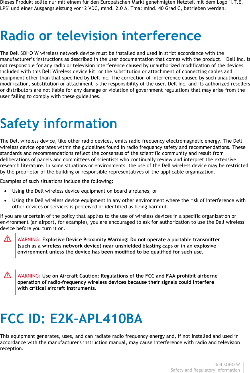 Dell SOHO W4 Safety and Regulatory Information    Dieses Produkt sollte nur mit einem für den Europäischen Markt genehmigten Netzteil mit dem Logo &quot;I.T.E. LPS&quot; und einer Ausgangsleistung von12 VDC, mind. 2.0 A, Tma: mind. 40 Grad C, betrieben werden. Radio or television interference The Dell SOHO W wireless network device must be installed and used in strict accordance with the manufacturer’s instructions as described in the user documentation that comes with the product.   Dell Inc. is not responsible for any radio or television interference caused by unauthorized modification of the devices included with this Dell Wireless device kit, or the substitution or attachment of connecting cables and equipment other than that specified by Dell Inc. The correction of interference caused by such unauthorized modification, substitution or attachment is the responsibility of the user. Dell Inc. and its authorized resellers or distributors are not liable for any damage or violation of government regulations that may arise from the user failing to comply with these guidelines. Safety information The Dell wireless device, like other radio devices, emits radio frequency electromagnetic energy. The Dell wireless device operates within the guidelines found in radio frequency safety and recommendations. These standards and recommendations reflect the consensus of the scientific community and result from deliberations of panels and committees of scientists who continually review and interpret the extensive research literature. In some situations or environments, the use of the Dell wireless device may be restricted by the proprietor of the building or responsible representatives of the applicable organization. Examples of such situations include the following:  Using the Dell wireless device equipment on board airplanes, or   Using the Dell wireless device equipment in any other environment where the risk of interference with other devices or services is perceived or identified as being harmful. If you are uncertain of the policy that applies to the use of wireless devices in a specific organization or environment (an airport, for example), you are encouraged to ask for authorization to use the Dell wireless device before you turn it on.  WARNING: Explosive Device Proximity Warning: Do not operate a portable transmitter (such as a wireless network device) near unshielded blasting caps or in an explosive environment unless the device has been modified to be qualified for such use.   WARNING: Use on Aircraft Caution: Regulations of the FCC and FAA prohibit airborne operation of radio-frequency wireless devices because their signals could interfere with critical aircraft instruments. FCC ID: E2K-APL410BA This equipment generates, uses, and can radiate radio frequency energy and, if not installed and used in accordance with the manufacturer&apos;s instruction manual, may cause interference with radio and television reception.  