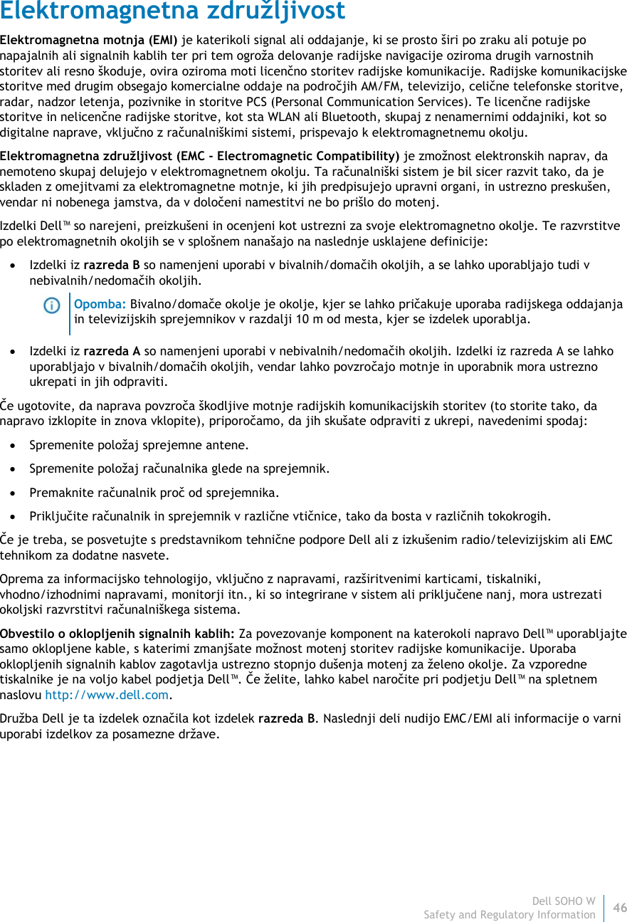 Dell SOHO W46 Safety and Regulatory Information    Elektromagnetna združljivost Elektromagnetna motnja (EMI) je katerikoli signal ali oddajanje, ki se prosto širi po zraku ali potuje po napajalnih ali signalnih kablih ter pri tem ogroža delovanje radijske navigacije oziroma drugih varnostnih storitev ali resno škoduje, ovira oziroma moti licenčno storitev radijske komunikacije. Radijske komunikacijske storitve med drugim obsegajo komercialne oddaje na področjih AM/FM, televizijo, celične telefonske storitve, radar, nadzor letenja, pozivnike in storitve PCS (Personal Communication Services). Te licenčne radijske storitve in nelicenčne radijske storitve, kot sta WLAN ali Bluetooth, skupaj z nenamernimi oddajniki, kot so digitalne naprave, vključno z računalniškimi sistemi, prispevajo k elektromagnetnemu okolju. Elektromagnetna združljivost (EMC - Electromagnetic Compatibility) je zmožnost elektronskih naprav, da nemoteno skupaj delujejo v elektromagnetnem okolju. Ta računalniški sistem je bil sicer razvit tako, da je skladen z omejitvami za elektromagnetne motnje, ki jih predpisujejo upravni organi, in ustrezno preskušen, vendar ni nobenega jamstva, da v določeni namestitvi ne bo prišlo do motenj.  Izdelki Dell™ so narejeni, preizkušeni in ocenjeni kot ustrezni za svoje elektromagnetno okolje. Te razvrstitve po elektromagnetnih okoljih se v splošnem nanašajo na naslednje usklajene definicije:  Izdelki iz razreda B so namenjeni uporabi v bivalnih/domačih okoljih, a se lahko uporabljajo tudi v nebivalnih/nedomačih okoljih.  Opomba: Bivalno/domače okolje je okolje, kjer se lahko pričakuje uporaba radijskega oddajanja in televizijskih sprejemnikov v razdalji 10 m od mesta, kjer se izdelek uporablja.  Izdelki iz razreda A so namenjeni uporabi v nebivalnih/nedomačih okoljih. Izdelki iz razreda A se lahko uporabljajo v bivalnih/domačih okoljih, vendar lahko povzročajo motnje in uporabnik mora ustrezno ukrepati in jih odpraviti. Če ugotovite, da naprava povzroča škodljive motnje radijskih komunikacijskih storitev (to storite tako, da napravo izklopite in znova vklopite), priporočamo, da jih skušate odpraviti z ukrepi, navedenimi spodaj:  Spremenite položaj sprejemne antene.  Spremenite položaj računalnika glede na sprejemnik.  Premaknite računalnik proč od sprejemnika.  Priključite računalnik in sprejemnik v različne vtičnice, tako da bosta v različnih tokokrogih. Če je treba, se posvetujte s predstavnikom tehnične podpore Dell ali z izkušenim radio/televizijskim ali EMC tehnikom za dodatne nasvete. Oprema za informacijsko tehnologijo, vključno z napravami, razširitvenimi karticami, tiskalniki, vhodno/izhodnimi napravami, monitorji itn., ki so integrirane v sistem ali priključene nanj, mora ustrezati okoljski razvrstitvi računalniškega sistema.  Obvestilo o oklopljenih signalnih kablih: Za povezovanje komponent na katerokoli napravo Dell™ uporabljajte samo oklopljene kable, s katerimi zmanjšate možnost motenj storitev radijske komunikacije. Uporaba oklopljenih signalnih kablov zagotavlja ustrezno stopnjo dušenja motenj za želeno okolje. Za vzporedne tiskalnike je na voljo kabel podjetja Dell™. Če želite, lahko kabel naročite pri podjetju Dell™ na spletnem naslovu http://www.dell.com. Družba Dell je ta izdelek označila kot izdelek razreda B. Naslednji deli nudijo EMC/EMI ali informacije o varni uporabi izdelkov za posamezne države.   