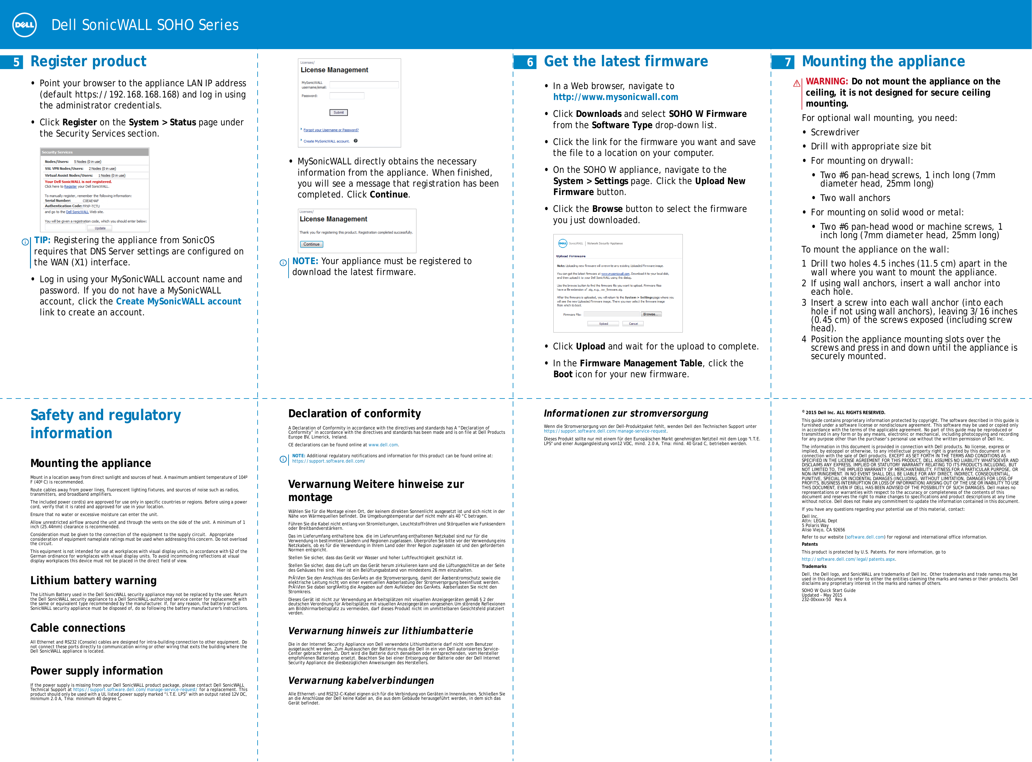  Dell SonicWALL SOHO Series     5 Register product•Point your browser to the appliance LAN IP address (default https://192.168.168.168) and log in using the administrator credentials. •Click Register on the System &gt; Status page under the Security Services section.•Log in using your MySonicWALL account name and password. If you do not have a MySonicWALL account, click the Create MySonicWALL account link to create an account.TIP: Registering the appliance from SonicOS requires that DNS Server settings are configured on the WAN (X1) interface.•MySonicWALL directly obtains the necessary information from the appliance. When finished, you will see a message that registration has been completed. Click Continue. NOTE: Your appliance must be registered to download the latest firmware.     6  Get the latest firmware•In a Web browser, navigate to http://www.mysonicwall.com •Click Downloads and select SOHO W Firmware from the Software Type drop-down list.•Click the link for the firmware you want and save the file to a location on your computer. •On the SOHO W appliance, navigate to the System &gt; Settings page. Click the Upload New Firmware button. •Click the Browse button to select the firmware you just downloaded. •Click Upload and wait for the upload to complete.•In the Firmware Management Table, click the Boot icon for your new firmware.     7  Mounting the applianceFor optional wall mounting, you need: •Screwdriver•Drill with appropriate size bit•For mounting on drywall: •Two #6 pan-head screws, 1 inch long (7mm diameter head, 25mm long)•Two wall anchors•For mounting on solid wood or metal: •Two #6 pan-head wood or machine screws, 1 inch long (7mm diameter head, 25mm long)To mount the appliance on the wall:1 Drill two holes 4.5 inches (11.5 cm) apart in the wall where you want to mount the appliance. 2If using wall anchors, insert a wall anchor into each hole.3 Insert a screw into each wall anchor (into each hole if not using wall anchors), leaving 3/16 inches (0.45 cm) of the screws exposed (including screw head).4 Position the appliance mounting slots over the screws and press in and down until the appliance is securely mounted.WARNING: Do not mount the appliance on the ceiling, it is not designed for secure ceiling mounting.Safety and regulatory informationMounting the applianceMount in a location away from direct sunlight and sources of heat. A maximum ambient temperature of 104º F (40º C) is recommended.Route cables away from power lines, fluorescent lighting fixtures, and sources of noise such as radios, transmitters, and broadband amplifiers.The included power cord(s) are approved for use only in specific countries or regions. Before using a power cord, verify that it is rated and approved for use in your location. Ensure that no water or excessive moisture can enter the unit.Allow unrestricted airflow around the unit and through the vents on the side of the unit. A minimum of 1 inch (25.44mm) clearance is recommended.Consideration must be given to the connection of the equipment to the supply circuit.  Appropriate consideration of equipment nameplate ratings must be used when addressing this concern. Do not overload the circuit.This equipment is not intended for use at workplaces with visual display units, in accordance with §2 of the German ordinance for workplaces with visual display units. To avoid incommoding reflections at visual display workplaces this device must not be placed in the direct field of view.Lithium battery warningThe Lithium Battery used in the Dell SonicWALL security appliance may not be replaced by the user. Return the Dell SonicWALL security appliance to a Dell SonicWALL-authorized service center for replacement with the same or equivalent type recommended by the manufacturer. If, for any reason, the battery or Dell SonicWALL security appliance must be disposed of, do so following the battery manufacturer&apos;s instructions.Cable connectionsAll Ethernet and RS232 (Console) cables are designed for intra-building connection to other equipment. Do not connect these ports directly to communication wiring or other wiring that exits the building where the Dell SonicWALL appliance is located. Power supply information If the power supply is missing from your Dell SonicWALL product package, please contact Dell SonicWALL Technical Support at https://support.software.dell.com/manage-service-request/ for a replacement. This product should only be used with a UL listed power supply marked “I.T.E. LPS” with an output rated 12V DC, minimum 2.0 A, Tma: minimum 40 degree C.Declaration of conformity A Declaration of Conformity in accordance with the directives and standards has A “Declaration of Conformity” in accordance with the directives and standards has been made and is on file at Dell Products Europe BV, Limerick, Ireland.CE declarations can be found online at www.dell.com.Verwarnung Weitere hinweise zur montageWählen Sie für die Montage einen Ort, der keinem direkten Sonnenlicht ausgesetzt ist und sich nicht in der Nähe von Wärmequellen befindet. Die Umgebungstemperatur darf nicht mehr als 40 °C betragen.Führen Sie die Kabel nicht entlang von Stromleitungen, Leuchtstoffröhren und Störquellen wie Funksendern oder Breitbandverstärkern.Das im Lieferumfang enthaltene bzw. die im Lieferumfang enthaltenen Netzkabel sind nur für die Verwendung in bestimmten Ländern und Regionen zugelassen. Überprüfen Sie bitte vor der Verwendung eins Netzkabels, ob es für die Verwendung in Ihrem Land oder Ihrer Region zugelassen ist und den geforderten Normen entspricht.Stellen Sie sicher, dass das Gerät vor Wasser und hoher Luftfeuchtigkeit geschützt ist.Stellen Sie sicher, dass die Luft um das Gerät herum zirkulieren kann und die Lüftungsschlitze an der Seite des Gehäuses frei sind. Hier ist ein Belüftungsabstand von mindestens 26 mm einzuhalten.PrÃ¼fen Sie den Anschluss des GerÃ¤ts an die Stromversorgung, damit der Ãœberstromschutz sowie die elektrische Leitung nicht von einer eventuellen Ãœberlastung der Stromversorgung beeinflusst werden. PrÃ¼fen Sie dabei sorgfÃ¤ltig die Angaben auf dem Aufkleber des GerÃ¤ts. Ãœberlasten Sie nicht den Stromkreis.Dieses Gerät ist nicht zur Verwendung an Arbeitsplätzen mit visuellen Anzeigegeräten gemäß § 2 der deutschen Verordnung für Arbeitsplätze mit visuellen Anzeigegeräten vorgesehen.Um störende Reflexionen am Bildshirmarbeitsplatz zu vermeiden, darf dieses Produkt nicht im unmittelbaren Gesichtsfeld platziert verden.Verwarnung hinweis zur lithiumbatterieDie in der Internet Security Appliance von Dell verwendete Lithiumbatterie darf nicht vom Benutzer ausgetauscht werden. Zum Austauschen der Batterie muss die Dell in ein von Dell autorisiertes Service-Center gebracht werden. Dort wird die Batterie durch denselben oder entsprechenden, vom Hersteller empfohlenen Batterietyp ersetzt. Beachten Sie bei einer Entsorgung der Batterie oder der Dell Internet Security Appliance die diesbezüglichen Anweisungen des Herstellers.Verwarnung kabelverbindungenAlle Ethernet- und RS232-C-Kabel eignen sich für die Verbindung von Geräten in Innenräumen. Schließen Sie an die Anschlüsse der Dell keine Kabel an, die aus dem Gebäude herausgeführt werden, in dem sich das Gerät befindet.NOTE: Additional regulatory notifications and information for this product can be found online at: https://support.software.dell.com/Informationen zur stromversorgung Wenn die Stromversorgung von der Dell-Produktpaket fehlt, wenden Dell den Technischen Support unter https://support.software.dell.com/manage-service-request.Dieses Produkt sollte nur mit einem für den Europäischen Markt genehmigten Netzteil mit dem Logo &quot;I.T.E. LPS&quot; und einer Ausgangsleistung von12 VDC, mind. 2.0 A, Tma: mind. 40 Grad C, betrieben werden.© 2015 Dell Inc. ALL RIGHTS RESERVED.This guide contains proprietary information protected by copyright. The software described in this guide is furnished under a software license or nondisclosure agreement. This software may be used or copied only in accordance with the terms of the applicable agreement. No part of this guide may be reproduced or transmitted in any form or by any means, electronic or mechanical, including photocopying and recording for any purpose other than the purchaser’s personal use without the written permission of Dell Inc.The information in this document is provided in connection with Dell products. No license, express or implied, by estoppel or otherwise, to any intellectual property right is granted by this document or in connection with the sale of Dell products. EXCEPT AS SET FORTH IN THE TERMS AND CONDITIONS AS SPECIFIED IN THE LICENSE AGREEMENT FOR THIS PRODUCT, DELL ASSUMES NO LIABILITY WHATSOEVER AND DISCLAIMS ANY EXPRESS, IMPLIED OR STATUTORY WARRANTY RELATING TO ITS PRODUCTS INCLUDING, BUT NOT LIMITED TO, THE IMPLIED WARRANTY OF MERCHANTABILITY, FITNESS FOR A PARTICULAR PURPOSE, OR NON-INFRINGEMENT. IN NO EVENT SHALL DELL BE LIABLE FOR ANY DIRECT, INDIRECT, CONSEQUENTIAL, PUNITIVE, SPECIAL OR INCIDENTAL DAMAGES (INCLUDING, WITHOUT LIMITATION, DAMAGES FOR LOSS OF PROFITS, BUSINESS INTERRUPTION OR LOSS OF INFORMATION) ARISING OUT OF THE USE OR INABILITY TO USE THIS DOCUMENT, EVEN IF DELL HAS BEEN ADVISED OF THE POSSIBILITY OF SUCH DAMAGES. Dell makes no representations or warranties with respect to the accuracy or completeness of the contents of this document and reserves the right to make changes to specifications and product descriptions at any time without notice. Dell does not make any commitment to update the information contained in this document.If you have any questions regarding your potential use of this material, contact:Dell Inc.Attn: LEGAL Dept5 Polaris WayAliso Viejo, CA 92656Refer to our website (software.dell.com) for regional and international office information.PatentsThis product is protected by U.S. Patents. For more information, go tohttp://software.dell.com/legal/patents.aspx.TrademarksDell, the Dell logo, and SonicWALL are trademarks of Dell Inc. Other trademarks and trade names may be used in this document to refer to either the entities claiming the marks and names or their products. Dell disclaims any proprietary interest in the marks and names of others.SOHO W Quick Start GuideUpdated - May 2015232-00xxxx-50   Rev A