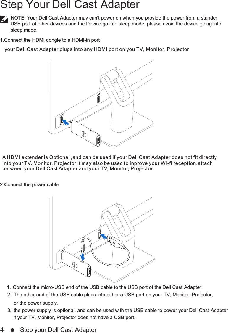 4      Step your D ell Cast AdapterStep Your Dell Cast AdapterNOTE: Your Dell Cast Adapter may can&apos;t power on when you provide the power from a stander  USB port of other devices and the Device go into sleep mode. please avoid the device going into 1.Connect the HDMI dongle to a HDMI-in portyour   plugs into any HDMI port on you TV, Monitor, ProjectorDell Cast Adapter2.Connect the power cable1.  Connect the micro-USB end of the USB cable to the USB port of the Dell Cast Adapter.2.  The other end of the USB cable plugs into either a USB port on your TV, Monitor, Projector,3.  the power supply is optional, and can be used with the USB cable to power your Dell Cast Adapter  A HDMI extender is Optional ,and can be used if your   does not fit directly Dell Cast Adapterinto your TV, Monitor, Projector it may also be used to inprove your WI-fi reception.attach between your Dell Cast Adapter and your TV, Monitor, Projectorsleep made.or the power supply.if your TV, Monitor, Projector does not have a USB port.