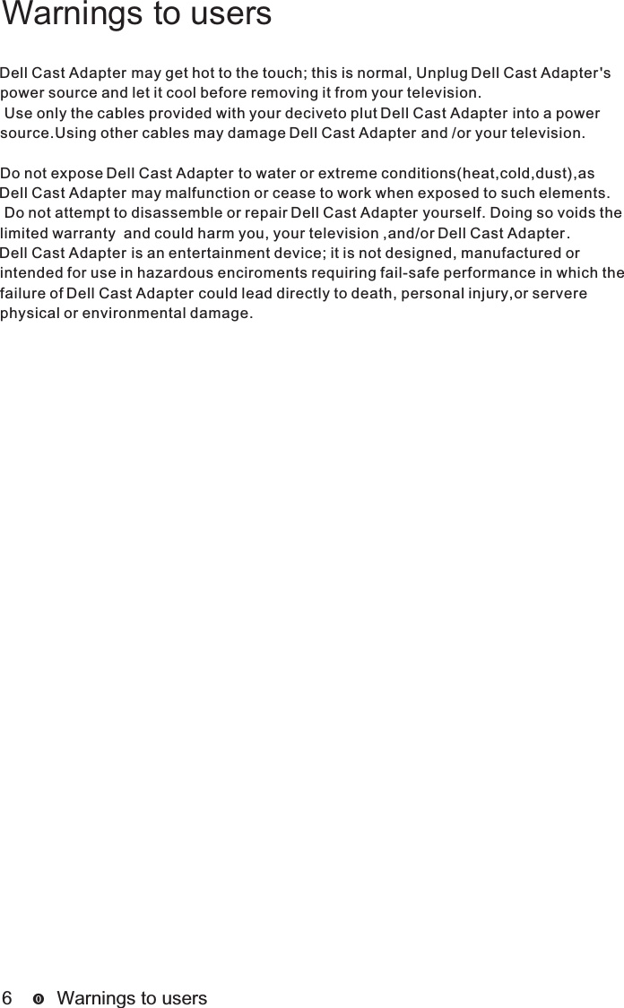 6      Warnings to usersWarnings to usersDell Cast Adapter Dell Cast Adapter may get hot to the touch; this is normal, Unplug  &apos;s power source and let it cool before removing it from your television. Use only the cables provided with your deciveto plut   into a power Dell Cast Adaptersource.Using other cables may damage   and /or your television.Dell Cast AdapterDo not expose   to water or extreme conditions(heat,cold,dust),as Dell Cast AdapterDell Cast Adapter may malfunction or cease to work when exposed to such elements. Do not attempt to disassemble or repair   yourself. Doing so voids the Dell Cast Adapterlimited warranty  and could harm you, your television ,and/or  .Dell Cast AdapterDell Cast Adapter is an entertainment device; it is not designed, manufactured or intended for use in hazardous enciroments requiring fail-safe performance in which the failure of   could lead directly to death, personal injury,or servere Dell Cast Adapterphysical or environmental damage.