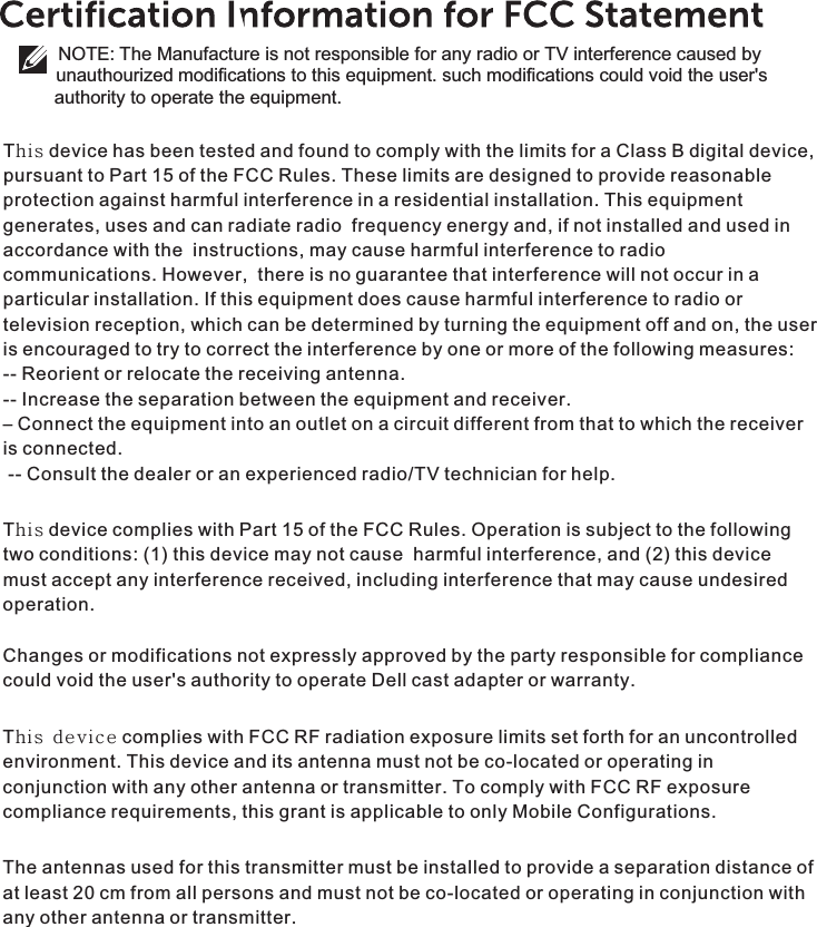 This device has been tested and found to comply with the limits for a Class B digital device, pursuant to Part 15 of the FCC Rules. These limits are designed to provide reasonable protection against harmful interference in a residential installation. This equipment generates, uses and can radiate radio  frequency energy and, if not installed and used in accordance with the  instructions, may cause harmful interference to radio communications. However,  there is no guarantee that interference will not occur in a particular installation. If this equipment does cause harmful interference to radio or television reception, which can be determined by turning the equipment off and on, the user is encouraged to try to correct the interference by one or more of the following measures: -- Reorient or relocate the receiving antenna. -- Increase the separation between the equipment and receiver.    – Connect the equipment into an outlet on a circuit different from that to which the receiver is connected.  -- Consult the dealer or an experienced radio/TV technician for help.  This device complies with Part 15 of the FCC Rules. Operation is subject to the following two conditions: (1) this device may not cause  harmful interference, and (2) this device must accept any interference received, including interference that may cause undesired operation.Changes or modifications not expressly approved by the party responsible for compliance could void the user&apos;s authority to operate Dell cast adapter or warranty. This device complies with FCC RF radiation exposure limits set forth for an uncontrolled environment. This device and its antenna must not be co-located or operating in conjunction with any other antenna or transmitter. To comply with FCC RF exposure compliance requirements, this grant is applicable to only Mobile Configurations. The antennas used for this transmitter must be installed to provide a separation distance of at least 20 cm from all persons and must not be co-located or operating in conjunction with any other antenna or transmitter.NOTE: The Manufacture is not responsible for any radio or TV interference caused by unauthourized modifications to this equipment. such modifications could void the user&apos;s  authority to operate the equipment.
