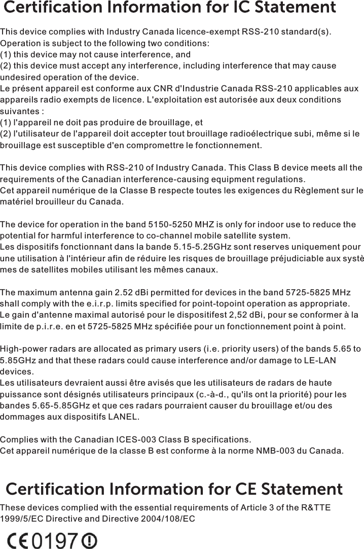 This device complies with Industry Canada licence-exempt RSS-210 standard(s). Operation is subject to the following two conditions:(1) this device may not cause interference, and(2) this device must accept any interference, including interference that may cause undesired operation of the device.Le présent appareil est conforme aux CNR d&apos;Industrie Canada RSS-210 applicables aux appareils radio exempts de licence. L&apos;exploitation est autorisée aux deux conditions suivantes :(1) l&apos;appareil ne doit pas produire de brouillage, et(2) l&apos;utilisateur de l&apos;appareil doit accepter tout brouillage radioélectrique subi, même si le brouillage est susceptible d&apos;en compromettre le fonctionnement.This device complies with RSS-210 of Industry Canada. This Class B device meets all the requirements of the Canadian interference-causing equipment regulations.Cet appareil numérique de la Classe B respecte toutes les exigences du Règlement sur le matériel brouilleur du Canada.The device for operation in the band 5150-5250 MHZ is only for indoor use to reduce the potential for harmful interference to co-channel mobile satellite system.Les dispositifs fonctionnant dans la bande 5.15-5.25GHz sont reserves uniquement pour une utilisation à l&apos;intérieur afin de réduire les risques de brouillage préjudiciable aux systè mes de satellites mobiles utilisant les mêmes canaux.The maximum antenna gain 2.52 dBi permitted for devices in the band 5725-5825 MHz shall comply with the e.i.r.p. limits specified for point-topoint operation as appropriate.Le gain d&apos;antenne maximal autorisé pour le dispositifest 2,52 dBi, pour se conformer à la limite de p.i.r.e. en et 5725-5825 MHz spécifiée pour un fonctionnement point à point.High-power radars are allocated as primary users (i.e. priority users) of the bands 5.65 to 5.85GHz and that these radars could cause interference and/or damage to LE-LAN devices.Les utilisateurs devraient aussi être avisés que les utilisateurs de radars de haute puissance sont désignés utilisateurs principaux (c.-à-d., qu&apos;ils ont la priorité) pour les bandes 5.65-5.85GHz et que ces radars pourraient causer du brouillage et/ou des dommages aux dispositifs LANEL.Complies with the Canadian ICES-003 Class B specifications.Cet appareil numérique de la classe B est conforme à la norme NMB-003 du Canada.These devices complied with the essential requirements of Article 3 of the R&amp;TTE 1999/5/EC Directive and Directive 2004/108/ECCertiﬁcation Information for CE Statement