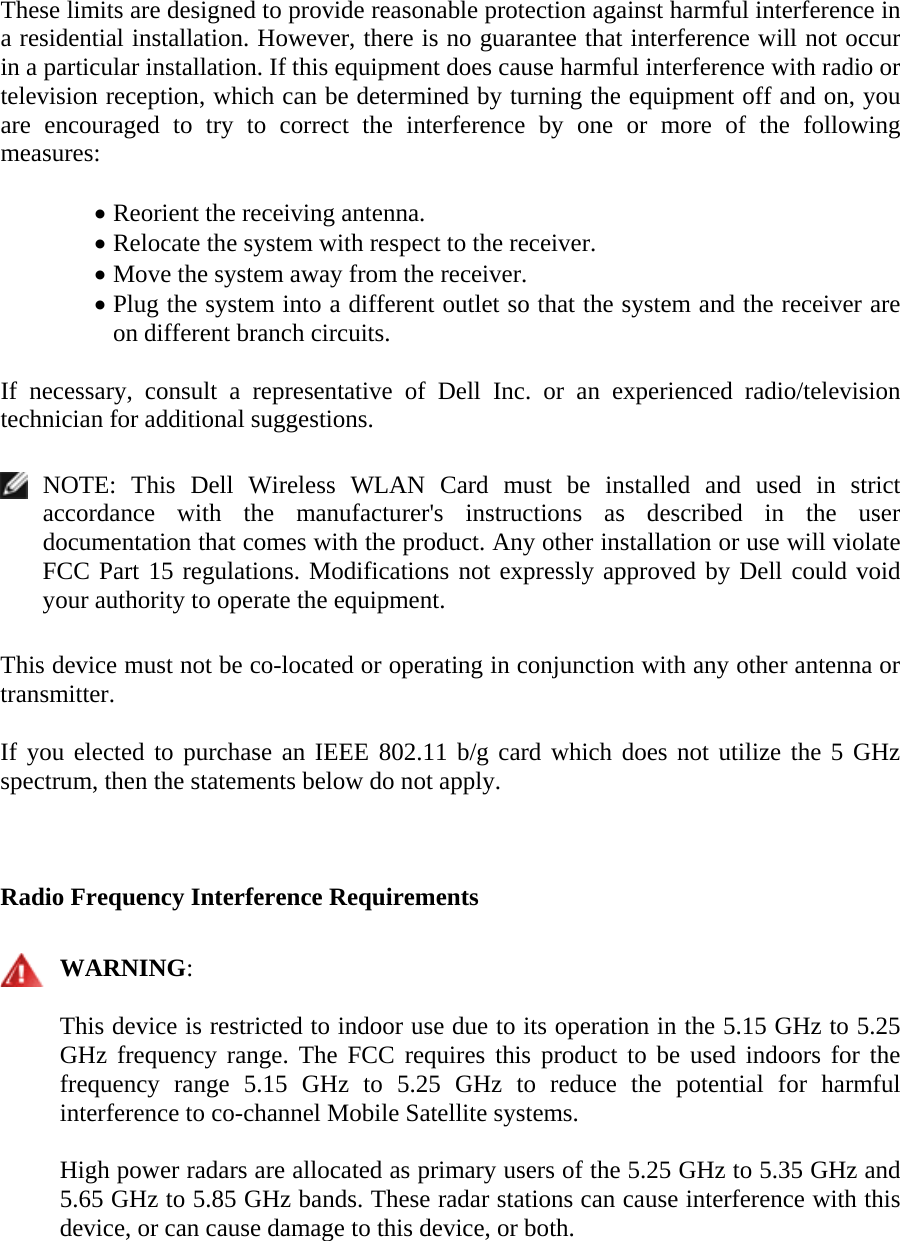 These limits are designed to provide reasonable protection against harmful interference in a residential installation. However, there is no guarantee that interference will not occur in a particular installation. If this equipment does cause harmful interference with radio or television reception, which can be determined by turning the equipment off and on, you are encouraged to try to correct the interference by one or more of the following measures:   • Reorient the receiving antenna. • Relocate the system with respect to the receiver. • Move the system away from the receiver. • Plug the system into a different outlet so that the system and the receiver are on different branch circuits.  If necessary, consult a representative of Dell Inc. or an experienced radio/television technician for additional suggestions.    NOTE: This Dell Wireless WLAN Card must be installed and used in strict accordance with the manufacturer&apos;s instructions as described in the user documentation that comes with the product. Any other installation or use will violate FCC Part 15 regulations. Modifications not expressly approved by Dell could void your authority to operate the equipment.  This device must not be co-located or operating in conjunction with any other antenna or transmitter.   If you elected to purchase an IEEE 802.11 b/g card which does not utilize the 5 GHz spectrum, then the statements below do not apply.  Radio Frequency Interference Requirements   WARNING:  This device is restricted to indoor use due to its operation in the 5.15 GHz to 5.25 GHz frequency range. The FCC requires this product to be used indoors for the frequency range 5.15 GHz to 5.25 GHz to reduce the potential for harmful interference to co-channel Mobile Satellite systems. High power radars are allocated as primary users of the 5.25 GHz to 5.35 GHz and 5.65 GHz to 5.85 GHz bands. These radar stations can cause interference with this device, or can cause damage to this device, or both.   