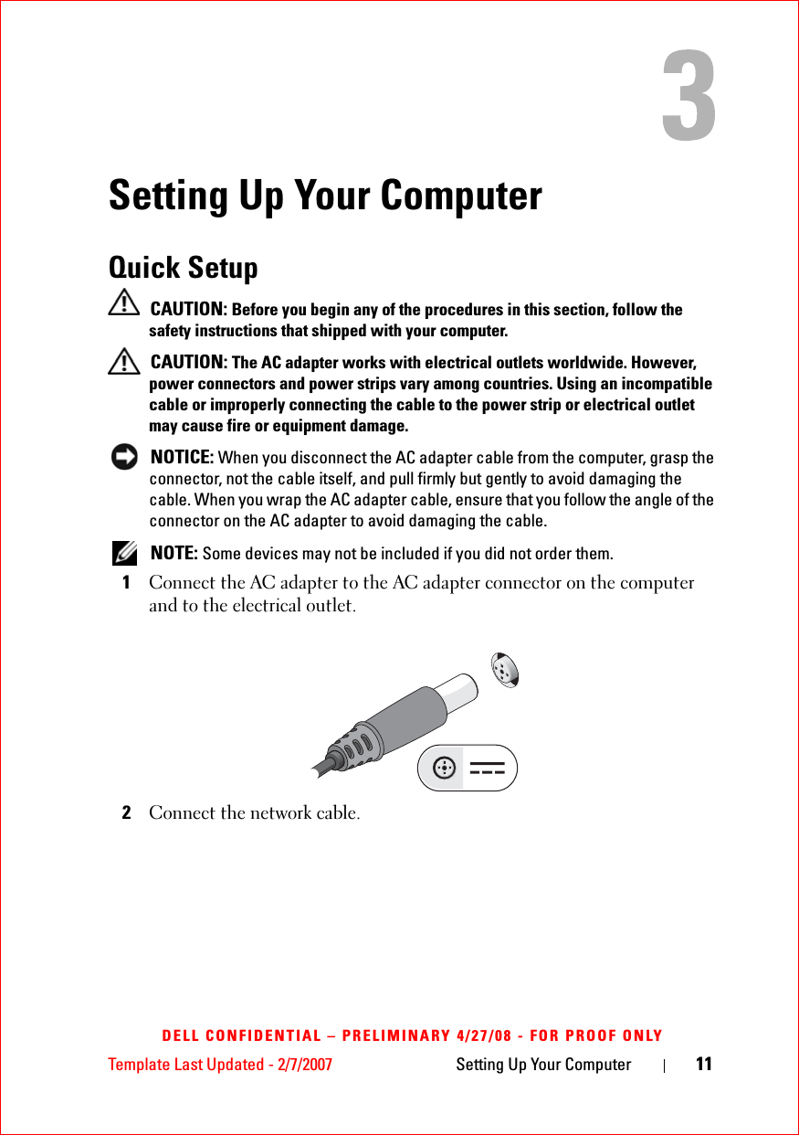 Template Last Updated - 2/7/2007 Setting Up Your Computer 11DELL CONFIDENTIAL – PRELIMINARY 4/27/08 - FOR PROOF ONLYSetting Up Your ComputerQuick Setup  CAUTION: Before you begin any of the procedures in this section, follow the safety instructions that shipped with your computer. CAUTION: The AC adapter works with electrical outlets worldwide. However, power connectors and power strips vary among countries. Using an incompatible cable or improperly connecting the cable to the power strip or electrical outlet may cause fire or equipment damage. NOTICE: When you disconnect the AC adapter cable from the computer, grasp the connector, not the cable itself, and pull firmly but gently to avoid damaging the cable. When you wrap the AC adapter cable, ensure that you follow the angle of the connector on the AC adapter to avoid damaging the cable. NOTE: Some devices may not be included if you did not order them.1Connect the AC adapter to the AC adapter connector on the computer and to the electrical outlet. 2Connect the network cable. 