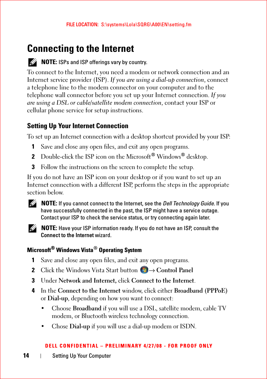 14 Setting Up Your ComputerFILE LOCATION:  S:\systems\Lola\SQRG\A00\EN\setting.fmDELL CONFIDENTIAL – PRELIMINARY 4/27/08 - FOR PROOF ONLYConnecting to the Internet NOTE: ISPs and ISP offerings vary by country.To connect to the Internet, you need a modem or network connection and an Internet service provider (ISP). If you are using a dial-up connection, connect a telephone line to the modem connector on your computer and to the telephone wall connector before you set up your Internet connection. If you are using a DSL or cable/satellite modem connection, contact your ISP or cellular phone service for setup instructions.Setting Up Your Internet ConnectionTo set up an Internet connection with a desktop shortcut provided by your ISP:1Save and close any open files, and exit any open programs.2Double-click the ISP icon on the Microsoft® Windows® desktop.3Follow the instructions on the screen to complete the setup.If you do not have an ISP icon on your desktop or if you want to set up an Internet connection with a different ISP, perform the steps in the appropriate section below. NOTE: If you cannot connect to the Internet, see the Dell Technology Guide. If you have successfully connected in the past, the ISP might have a service outage. Contact your ISP to check the service status, or try connecting again later. NOTE: Have your ISP information ready. If you do not have an ISP, consult the Connect to the Internet wizard.Microsoft® Windows Vista® Operating System 1Save and close any open files, and exit any open programs.2Click the Windows Vista Start button → Control Panel3Under Network and Internet, click Connect to the Internet.4In the Connect to the Internet window, click either Broadband (PPPoE) or Dial-up, depending on how you want to connect:• Choose Broadband if you will use a DSL, satellite modem, cable TV modem, or Bluetooth wireless technology connection.• Chose Dial-up if you will use a dial-up modem or ISDN.