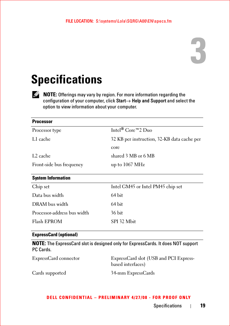 Specifications 19FILE LOCATION:  S:\systems\Lola\SQRG\A00\EN\specs.fmDELL CONFIDENTIAL – PRELIMINARY 4/27/08 - FOR PROOF ONLYSpecifications NOTE: Offerings may vary by region. For more information regarding the configuration of your computer, click Start→ Help and Support and select the option to view information about your computer. ProcessorProcessor type Intel® Core™2 DuoL1 cache 32 KB per instruction, 32-KB data cache percoreL2 cache shared 3 MB or 6 MB Front-side bus frequency up to 1067 MHzSystem InformationChip set Intel GM45 or Intel PM45 chip setData bus width 64 bitDRAM bus width 64 bitProcessor-address bus width 36 bitFlash EPROM SPI 32 MbitExpressCard (optional)NOTE: The ExpressCard slot is designed only for ExpressCards. It does NOT support PC Cards.ExpressCard connector ExpressCard slot (USB and PCI Express-based interfaces) Cards supported 34-mm ExpressCards