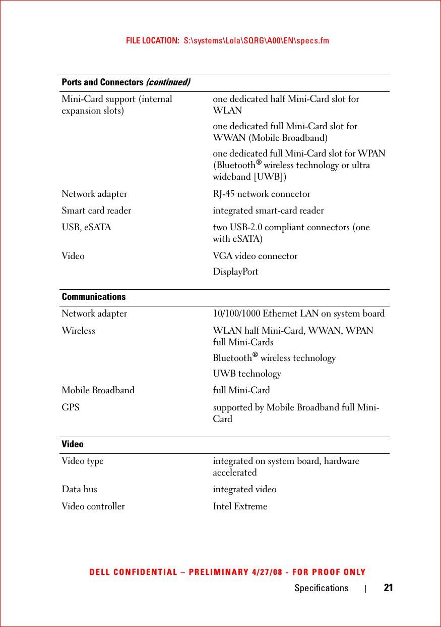 Specifications 21FILE LOCATION:  S:\systems\Lola\SQRG\A00\EN\specs.fmDELL CONFIDENTIAL – PRELIMINARY 4/27/08 - FOR PROOF ONLYMini-Card support (internal expansion slots) one dedicated half Mini-Card slot for WLANone dedicated full Mini-Card slot for WWAN (Mobile Broadband)one dedicated full Mini-Card slot for WPAN (Bluetooth® wireless technology or ultra wideband [UWB])Network adapter RJ-45 network connectorSmart card reader integrated smart-card readerUSB, eSATA two USB-2.0 compliant connectors (one with eSATA)Video VGA video connectorDisplayPortCommunicationsNetwork adapter 10/100/1000 Ethernet LAN on system boardWireless WLAN half Mini-Card, WWAN, WPAN full Mini-CardsBluetooth® wireless technologyUWB technologyMobile Broadband full Mini-CardGPS supported by Mobile Broadband full Mini-CardVideoVideo type integrated on system board, hardware acceleratedData bus integrated videoVideo controller Intel ExtremePorts and Connectors (continued)