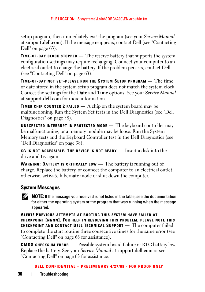 36 TroubleshootingFILE LOCATION:  S:\systems\Lola\SQRG\A00\EN\trouble.fmDELL CONFIDENTIAL – PRELIMINARY 4/27/08 - FOR PROOF ONLYsetup program, then immediately exit the program (see your Service Manual at support.dell.com). If the message reappears, contact Dell (see &quot;Contacting Dell&quot; on page 63).TIME-OF-DAY CLOCK STOPPED —The reserve battery that supports the system configuration settings may require recharging. Connect your computer to an electrical outlet to charge the battery. If the problem persists, contact Dell (see &quot;Contacting Dell&quot; on page 63).TIME-OF-DAY NOT SET-PLEASE RUN THE SYS TEM  SETUP PROGRAM —The time or date stored in the system setup program does not match the system clock. Correct the settings for the Date and Time options. See your Service Manual at support.dell.com for more information. TIMER CHIP COUNTER 2 FAILED —A chip on the system board may be malfunctioning. Run the System Set tests in the Dell Diagnostics (see &quot;Dell Diagnostics&quot; on page 38).UNEXPECTED INTERRUPT IN PROTECTED MODE —The keyboard controller may be malfunctioning, or a memory module may be loose. Run the System Memory tests and the Keyboard Controller test in the Dell Diagnostics (see &quot;Dell Diagnostics&quot; on page 38).X:\ IS NOT ACCESSIBLE. THE DEVICE IS NOT READY —Insert a disk into the drive and try again.WARNING: BATTERY IS CRITICALLY LOW —The battery is running out of charge. Replace the battery, or connect the computer to an electrical outlet; otherwise, activate hibernate mode or shut down the computer.System Messages NOTE: If the message you received is not listed in the table, see the documentation for either the operating system or the program that was running when the message appeared.ALERT! PREVIOUS ATTEMPTS AT BOOTING THIS SYSTEM HAVE FAILED AT CHECKPOINT [NNNN]. FOR HELP IN RESOLVING THIS PROBLEM, PLEASE NOTE THIS CHECKPOINT AND CONTACT DELL TECHNICAL SUPPORT —The computer failed to complete the start routine three consecutive times for the same error (see &quot;Contacting Dell&quot; on page 63 for assistance).CMOS CHECKSUM ERROR —Possible system board failure or RTC battery low. Replace the battery. See your Service Manual at support.dell.com or see &quot;Contacting Dell&quot; on page 63 for assistance.