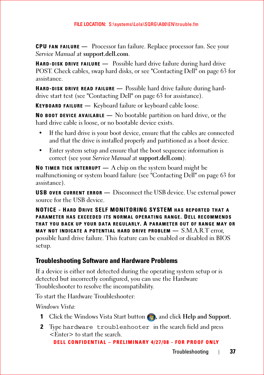Troubleshooting 37FILE LOCATION:  S:\systems\Lola\SQRG\A00\EN\trouble.fmDELL CONFIDENTIAL – PRELIMINARY 4/27/08 - FOR PROOF ONLYCPU FAN FAILURE —Processor fan failure. Replace processor fan. See your Service Manual at support.dell.com.HARD-DISK DRIVE FAILURE —Possible hard drive failure during hard drive POST. Check cables, swap hard disks, or see &quot;Contacting Dell&quot; on page 63 for assistance.HARD-DISK DRIVE READ FAILURE —Possible hard drive failure during hard-drive start test (see &quot;Contacting Dell&quot; on page 63 for assistance).KEYBOARD FAILURE —Keyboard failure or keyboard cable loose.NO BOOT DEVICE AVAILABLE —No bootable partition on hard drive, or the hard drive cable is loose, or no bootable device exists. • If the hard drive is your boot device, ensure that the cables are connected and that the drive is installed properly and partitioned as a boot device.• Enter system setup and ensure that the boot sequence information is correct (see your Service Manual at support.dell.com).NO TIMER TICK INTERRUPT —A chip on the system board might be malfunctioning or system board failure (see &quot;Contacting Dell&quot; on page 63 for assistance).USB OVER CURRENT ERROR —Disconnect the USB device. Use external power source for the USB device.NOTICE - HARD DRIVE SELF MONITORING SYSTEM HAS REPORTED THAT A PARAMETER HAS EXCEEDED ITS NORMAL OPERATING RANGE. DELL RECOMMENDS THAT YOU BACK UP YOUR DATA REGULARLY. A PARAMETER OUT OF RANGE MAY OR MAY NOT INDICATE A POTENTIAL HARD DRIVE PROBLEM —S.M.A.R.T error, possible hard drive failure. This feature can be enabled or disabled in BIOS setup.Troubleshooting Software and Hardware ProblemsIf a device is either not detected during the operating system setup or is detected but incorrectly configured, you can use the Hardware Troubleshooter to resolve the incompatibility.To start the Hardware Troubleshooter:Windows Vista:1Click the Windows Vista Start button , and click Help and Support.2Ty p e  hardware troubleshooter in the search field and press &lt;Enter&gt; to start the search.