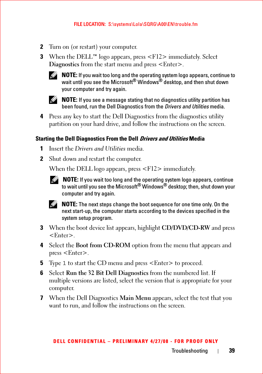 Troubleshooting 39FILE LOCATION:  S:\systems\Lola\SQRG\A00\EN\trouble.fmDELL CONFIDENTIAL – PRELIMINARY 4/27/08 - FOR PROOF ONLY2Turn on (or restart) your computer.3When the DELL™ logo appears, press &lt;F12&gt; immediately. Select Diagnostics from the start menu and press &lt;Enter&gt;. NOTE: If you wait too long and the operating system logo appears, continue to wait until you see the Microsoft® Windows® desktop, and then shut down your computer and try again. NOTE: If you see a message stating that no diagnostics utility partition has been found, run the Dell Diagnostics from the Drivers and Utilities media.4Press any key to start the Dell Diagnostics from the diagnostics utility partition on your hard drive, and follow the instructions on the screen.Starting the Dell Diagnostics From the Dell Drivers and Utilities Media1Insert the Drivers and Utilities media.2Shut down and restart the computer.When the DELL logo appears, press &lt;F12&gt; immediately. NOTE: If you wait too long and the operating system logo appears, continue to wait until you see the Microsoft® Windows® desktop; then, shut down your computer and try again. NOTE: The next steps change the boot sequence for one time only. On the next start-up, the computer starts according to the devices specified in the system setup program.3When the boot device list appears, highlight CD/DVD/CD-RW and press &lt;Enter&gt;.4Select the Boot from CD-ROM option from the menu that appears and press &lt;Enter&gt;.5Ty p e  1 to start the CD menu and press &lt;Enter&gt; to proceed.6Select Run the 32 Bit Dell Diagnostics from the numbered list. If multiple versions are listed, select the version that is appropriate for your computer.7When the Dell Diagnostics Main Menu appears, select the test that you want to run, and follow the instructions on the screen.