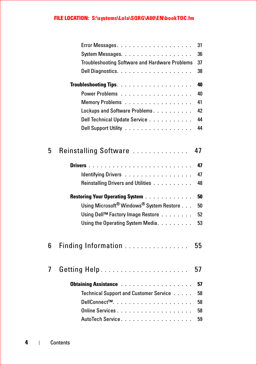 FILE LOCATION:  S:\systems\Lola\SQRG\A00\EN\bookTOC.fm4ContentsError Messages . . . . . . . . . . . . . . . . . . .   31System Messages. . . . . . . . . . . . . . . . . .   36Troubleshooting Software and Hardware Problems  37Dell Diagnostics. . . . . . . . . . . . . . . . . . .   38Troubleshooting Tips . . . . . . . . . . . . . . . . . . .   40Power Problems  . . . . . . . . . . . . . . . . . .   40Memory Problems  . . . . . . . . . . . . . . . . .   41Lockups and Software Problems . . . . . . . . . .   42Dell Technical Update Service . . . . . . . . . . .   44Dell Support Utility  . . . . . . . . . . . . . . . . .   445 Reinstalling Software  . . . . . . . . . . . . . .   47Drivers . . . . . . . . . . . . . . . . . . . . . . . . . .   47Identifying Drivers  . . . . . . . . . . . . . . . . .   47Reinstalling Drivers and Utilities . . . . . . . . . .   48Restoring Your Operating System . . . . . . . . . . . .   50Using Microsoft® Windows® System Restore . . .   50Using Dell™ Factory Image Restore  . . . . . . . .   52Using the Operating System Media. . . . . . . . .   536 Finding Information . . . . . . . . . . . . . . . .   557 Getting Help . . . . . . . . . . . . . . . . . . . . . .   57Obtaining Assistance  . . . . . . . . . . . . . . . . . .   57Technical Support and Customer Service  . . . . .   58DellConnect™. . . . . . . . . . . . . . . . . . . .   58Online Services . . . . . . . . . . . . . . . . . . .   58AutoTech Service . . . . . . . . . . . . . . . . . .   59