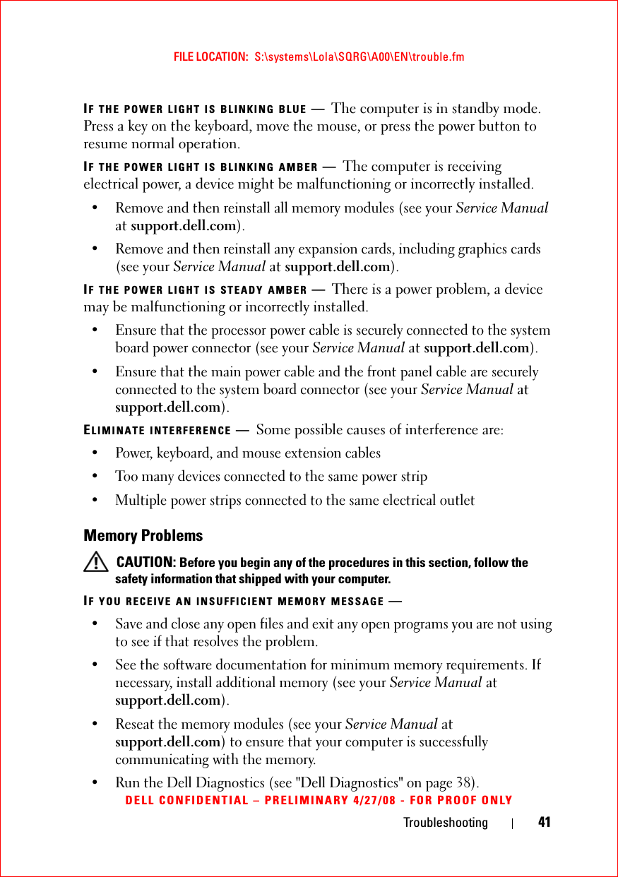 Troubleshooting 41FILE LOCATION:  S:\systems\Lola\SQRG\A00\EN\trouble.fmDELL CONFIDENTIAL – PRELIMINARY 4/27/08 - FOR PROOF ONLYIF THE POWER LIGHT IS BLINKING BLUE —The computer is in standby mode. Press a key on the keyboard, move the mouse, or press the power button to resume normal operation.IF THE POWER LIGHT IS BLINKING AMBER —The computer is receiving electrical power, a device might be malfunctioning or incorrectly installed.• Remove and then reinstall all memory modules (see your Service Manual at support.dell.com).• Remove and then reinstall any expansion cards, including graphics cards (see your Service Manual at support.dell.com).IF THE POWER LIGHT IS STEADY AMBER —There is a power problem, a device may be malfunctioning or incorrectly installed.• Ensure that the processor power cable is securely connected to the system board power connector (see your Service Manual at support.dell.com).• Ensure that the main power cable and the front panel cable are securely connected to the system board connector (see your Service Manual at support.dell.com).ELIMINATE INTERFERENCE —Some possible causes of interference are:• Power, keyboard, and mouse extension cables• Too many devices connected to the same power strip• Multiple power strips connected to the same electrical outletMemory Problems CAUTION: Before you begin any of the procedures in this section, follow the safety information that shipped with your computer.IF YOU RECEIVE AN INSUFFICIENT MEMORY MESSAGE —• Save and close any open files and exit any open programs you are not using to see if that resolves the problem.• See the software documentation for minimum memory requirements. If necessary, install additional memory (see your Service Manual at support.dell.com).• Reseat the memory modules (see your Service Manual at support.dell.com) to ensure that your computer is successfully communicating with the memory.• Run the Dell Diagnostics (see &quot;Dell Diagnostics&quot; on page 38).