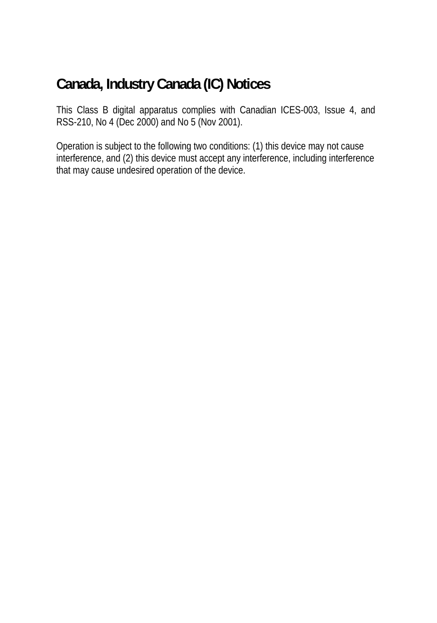 Canada, Industry Canada (IC) Notices  This Class B digital apparatus complies with Canadian ICES-003, Issue 4, and RSS-210, No 4 (Dec 2000) and No 5 (Nov 2001).   Operation is subject to the following two conditions: (1) this device may not cause interference, and (2) this device must accept any interference, including interference that may cause undesired operation of the device.  