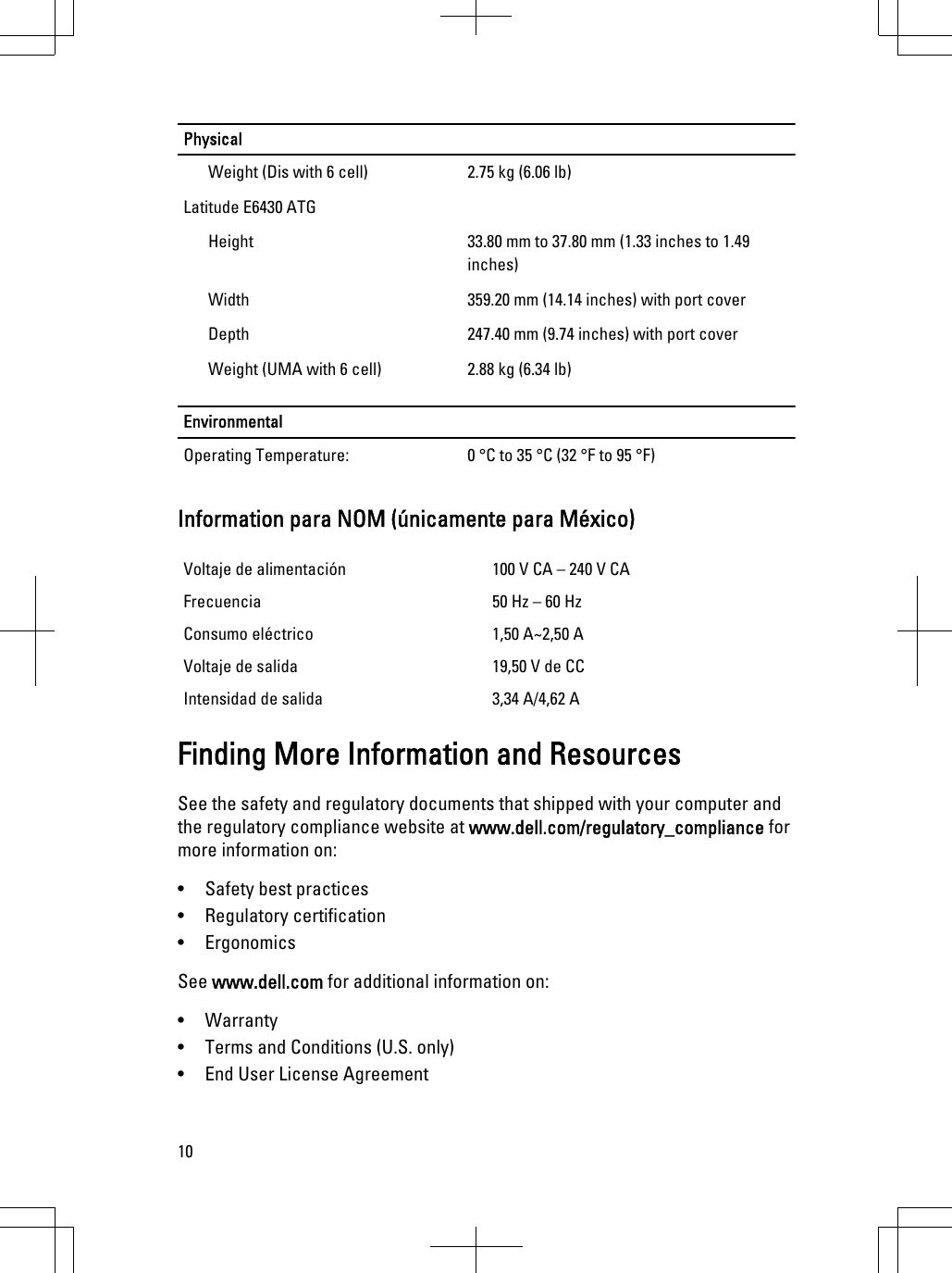 PhysicalWeight (Dis with 6 cell) 2.75 kg (6.06 lb)Latitude E6430 ATGHeight 33.80 mm to 37.80 mm (1.33 inches to 1.49inches)Width 359.20 mm (14.14 inches) with port coverDepth 247.40 mm (9.74 inches) with port coverWeight (UMA with 6 cell) 2.88 kg (6.34 lb)EnvironmentalOperating Temperature: 0 °C to 35 °C (32 °F to 95 °F)Information para NOM (únicamente para México)Voltaje de alimentación 100 V CA – 240 V CAFrecuencia 50 Hz – 60 HzConsumo eléctrico 1,50 A~2,50 AVoltaje de salida 19,50 V de CCIntensidad de salida 3,34 A/4,62 AFinding More Information and ResourcesSee the safety and regulatory documents that shipped with your computer andthe regulatory compliance website at www.dell.com/regulatory_compliance formore information on:• Safety best practices• Regulatory certification• ErgonomicsSee www.dell.com for additional information on:• Warranty• Terms and Conditions (U.S. only)• End User License Agreement10