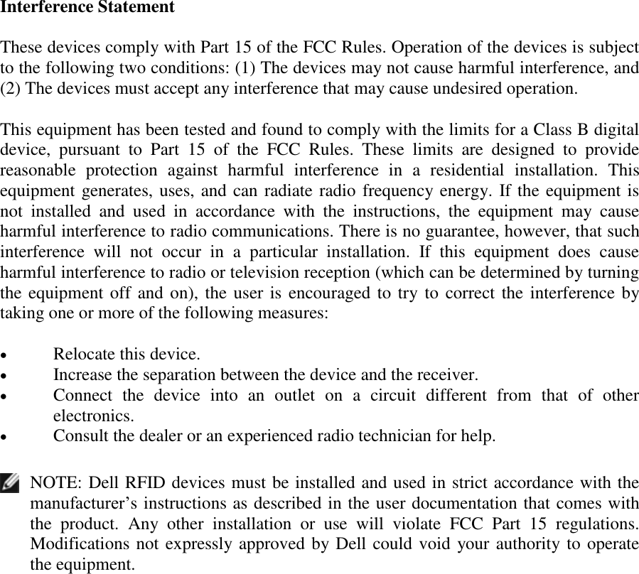  Interference Statement These devices comply with Part 15 of the FCC Rules. Operation of the devices is subject to the following two conditions: (1) The devices may not cause harmful interference, and (2) The devices must accept any interference that may cause undesired operation. This equipment has been tested and found to comply with the limits for a Class B digital device,  pursuant  to  Part  15  of  the  FCC  Rules.  These  limits  are  designed  to  provide reasonable  protection  against  harmful  interference  in  a  residential  installation.  This equipment generates, uses, and can radiate radio frequency energy. If the equipment is not  installed  and  used  in  accordance  with  the  instructions,  the  equipment  may  cause harmful interference to radio communications. There is no guarantee, however, that such interference  will  not  occur  in  a  particular  installation.  If  this  equipment  does  cause harmful interference to radio or television reception (which can be determined by turning the equipment off and on), the user is encouraged to try to correct the interference by taking one or more of the following measures:  Relocate this device.   Increase the separation between the device and the receiver.   Connect  the  device  into  an  outlet  on  a  circuit  different  from  that  of  other electronics.   Consult the dealer or an experienced radio technician for help.   NOTE: Dell RFID devices must be installed and used in strict accordance with the manufacturer’s instructions as described in the user documentation that comes with the  product.  Any  other  installation  or  use  will  violate  FCC  Part  15  regulations. Modifications not expressly approved by Dell could void your authority to operate the equipment.  