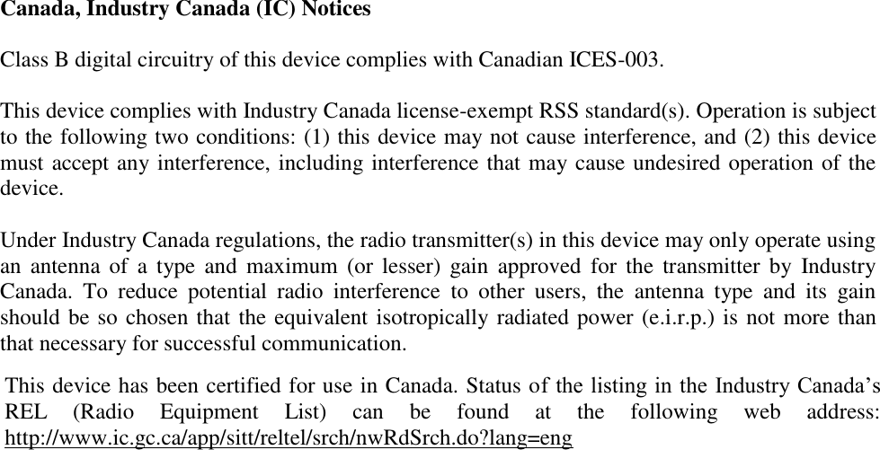 Canada, Industry Canada (IC) Notices  Class B digital circuitry of this device complies with Canadian ICES-003.  This device complies with Industry Canada license-exempt RSS standard(s). Operation is subject to the following two conditions: (1) this device may not cause interference, and (2) this device must accept any interference, including interference that may cause undesired operation of the device.  Under Industry Canada regulations, the radio transmitter(s) in this device may only operate using an  antenna  of  a  type  and  maximum  (or  lesser)  gain  approved  for  the  transmitter  by  Industry Canada.  To  reduce  potential  radio  interference  to  other  users,  the  antenna  type  and  its  gain should be so chosen that the equivalent isotropically radiated power (e.i.r.p.) is not more than that necessary for successful communication.  This device has been certified for use in Canada. Status of the listing in the Industry Canada’s REL  (Radio  Equipment  List)  can  be  found  at  the  following  web  address: http://www.ic.gc.ca/app/sitt/reltel/srch/nwRdSrch.do?lang=eng 