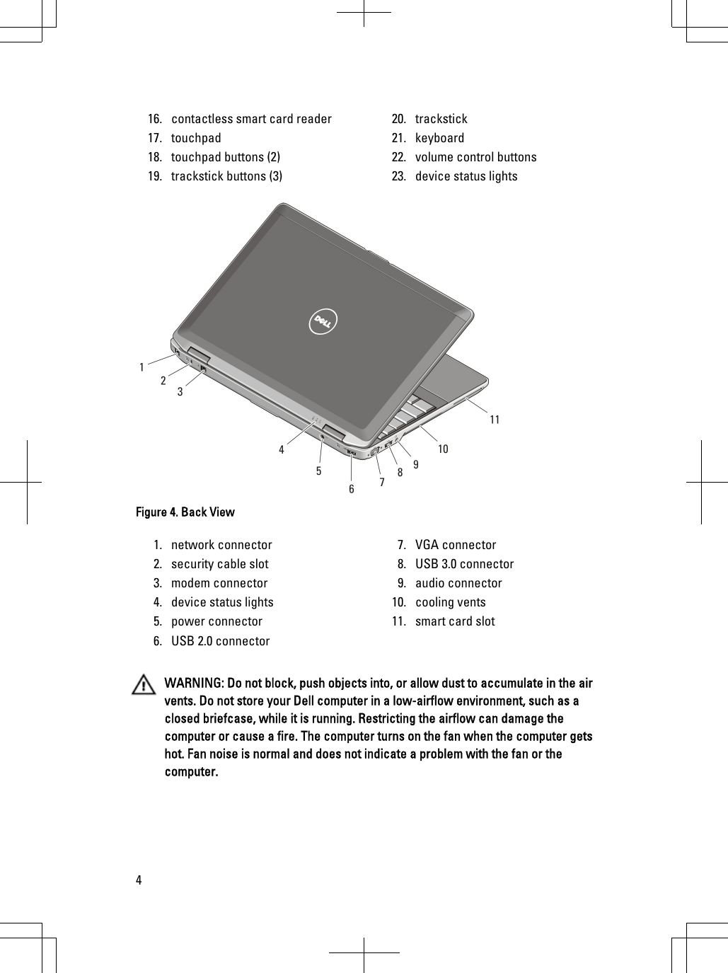 16. contactless smart card reader17. touchpad18. touchpad buttons (2)19. trackstick buttons (3)20. trackstick21. keyboard22. volume control buttons23. device status lightsFigure 4. Back View1. network connector2. security cable slot3. modem connector4. device status lights5. power connector6. USB 2.0 connector7. VGA connector8. USB 3.0 connector9. audio connector10. cooling vents11. smart card slotWARNING: Do not block, push objects into, or allow dust to accumulate in the airvents. Do not store your Dell computer in a low-airflow environment, such as aclosed briefcase, while it is running. Restricting the airflow can damage thecomputer or cause a fire. The computer turns on the fan when the computer getshot. Fan noise is normal and does not indicate a problem with the fan or thecomputer.4