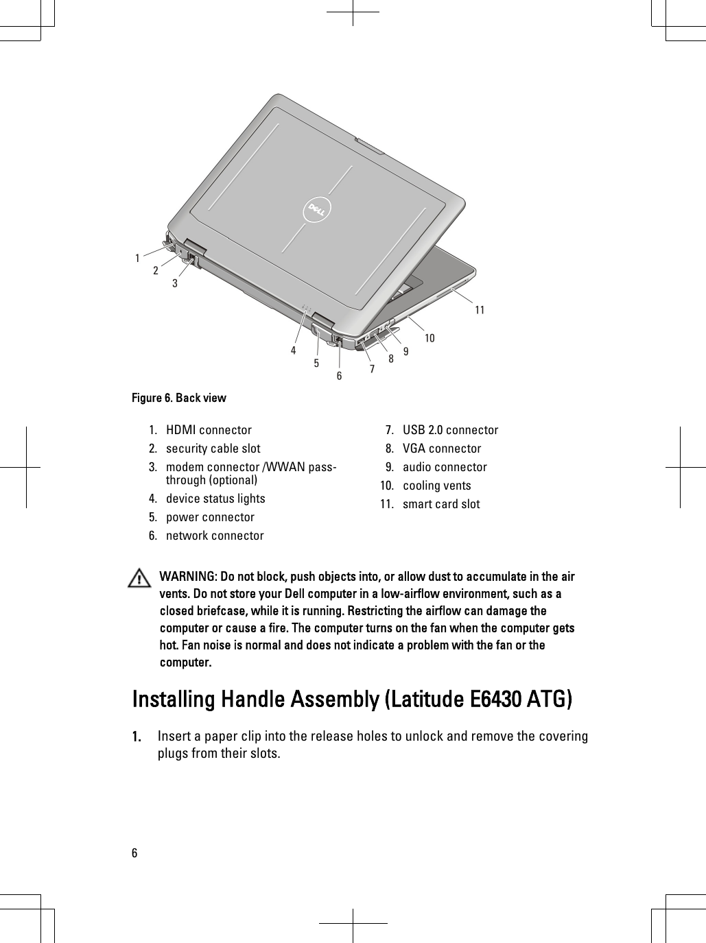 Figure 6. Back view1. HDMI connector2. security cable slot3. modem connector /WWAN pass-through (optional)4. device status lights5. power connector6. network connector7. USB 2.0 connector8. VGA connector9. audio connector10. cooling vents11. smart card slotWARNING: Do not block, push objects into, or allow dust to accumulate in the airvents. Do not store your Dell computer in a low-airflow environment, such as aclosed briefcase, while it is running. Restricting the airflow can damage thecomputer or cause a fire. The computer turns on the fan when the computer getshot. Fan noise is normal and does not indicate a problem with the fan or thecomputer.Installing Handle Assembly (Latitude E6430 ATG)1. Insert a paper clip into the release holes to unlock and remove the coveringplugs from their slots.6