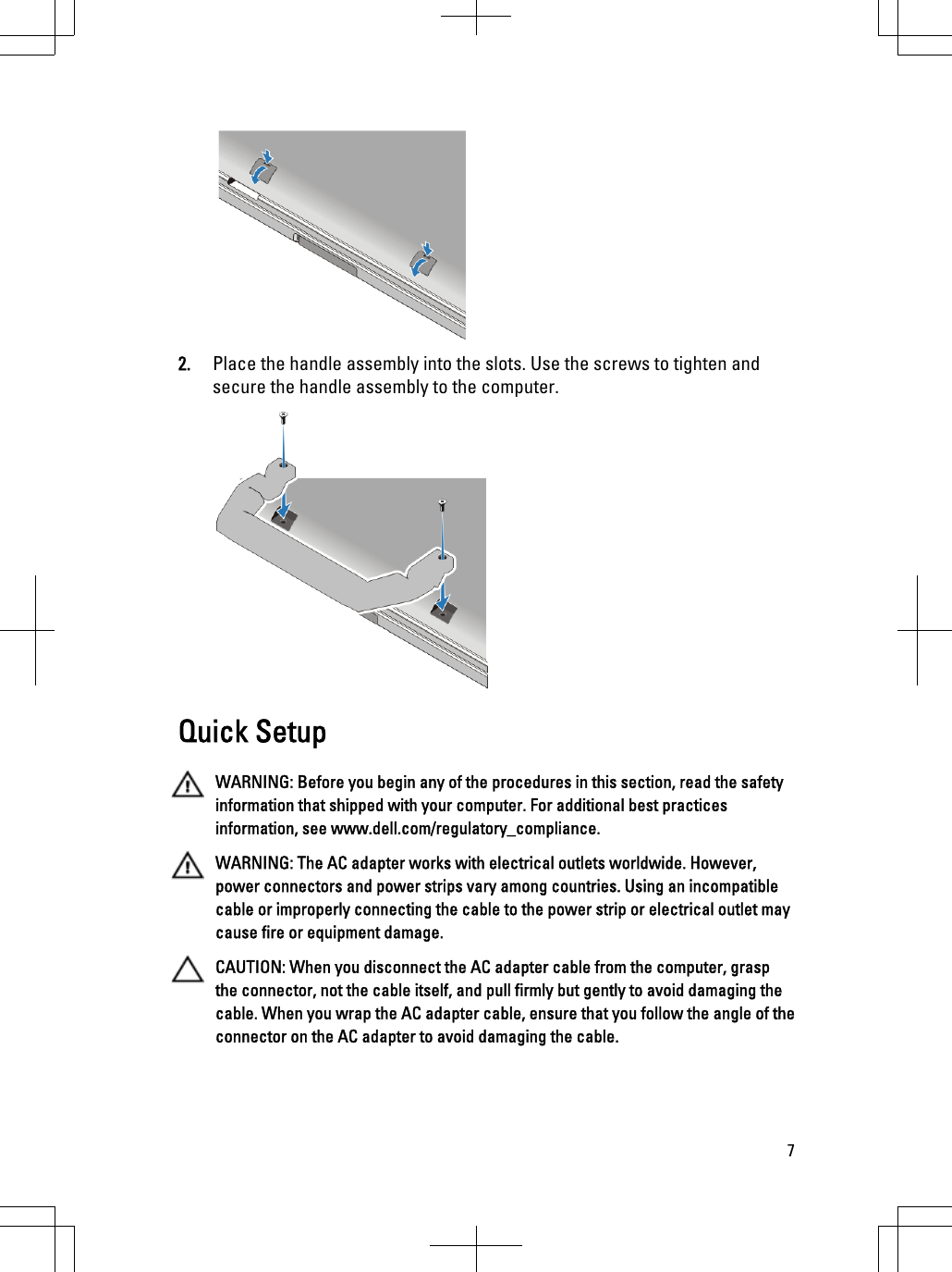 2. Place the handle assembly into the slots. Use the screws to tighten andsecure the handle assembly to the computer.Quick SetupWARNING: Before you begin any of the procedures in this section, read the safetyinformation that shipped with your computer. For additional best practicesinformation, see www.dell.com/regulatory_compliance.WARNING: The AC adapter works with electrical outlets worldwide. However,power connectors and power strips vary among countries. Using an incompatiblecable or improperly connecting the cable to the power strip or electrical outlet maycause fire or equipment damage.CAUTION: When you disconnect the AC adapter cable from the computer, graspthe connector, not the cable itself, and pull firmly but gently to avoid damaging thecable. When you wrap the AC adapter cable, ensure that you follow the angle of theconnector on the AC adapter to avoid damaging the cable.7