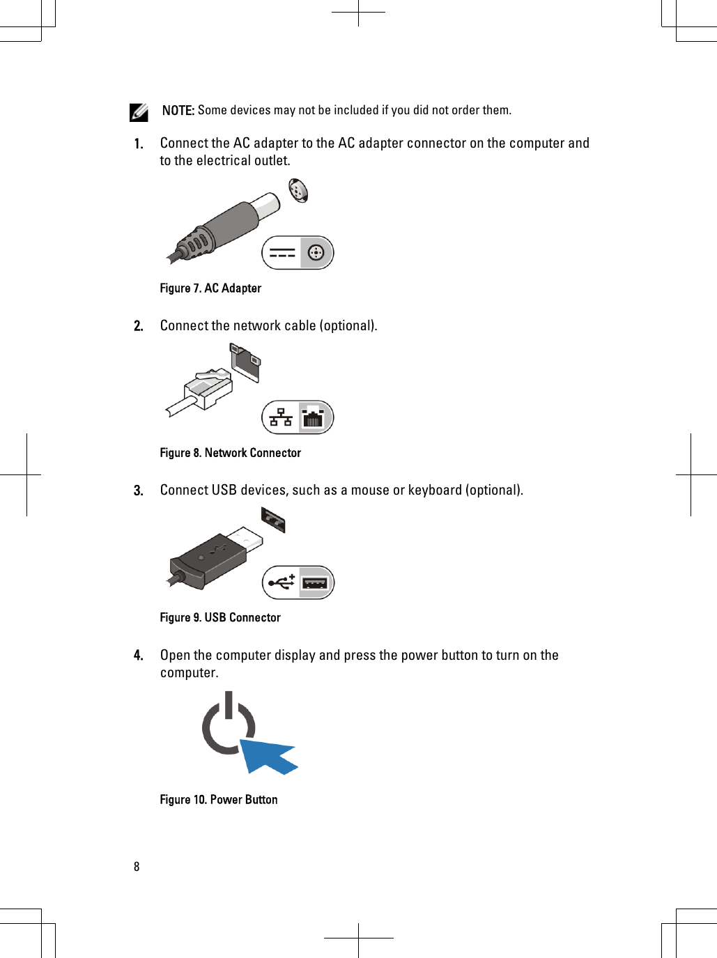 NOTE: Some devices may not be included if you did not order them.1. Connect the AC adapter to the AC adapter connector on the computer andto the electrical outlet.Figure 7. AC Adapter2. Connect the network cable (optional).Figure 8. Network Connector3. Connect USB devices, such as a mouse or keyboard (optional).Figure 9. USB Connector4. Open the computer display and press the power button to turn on thecomputer.Figure 10. Power Button8